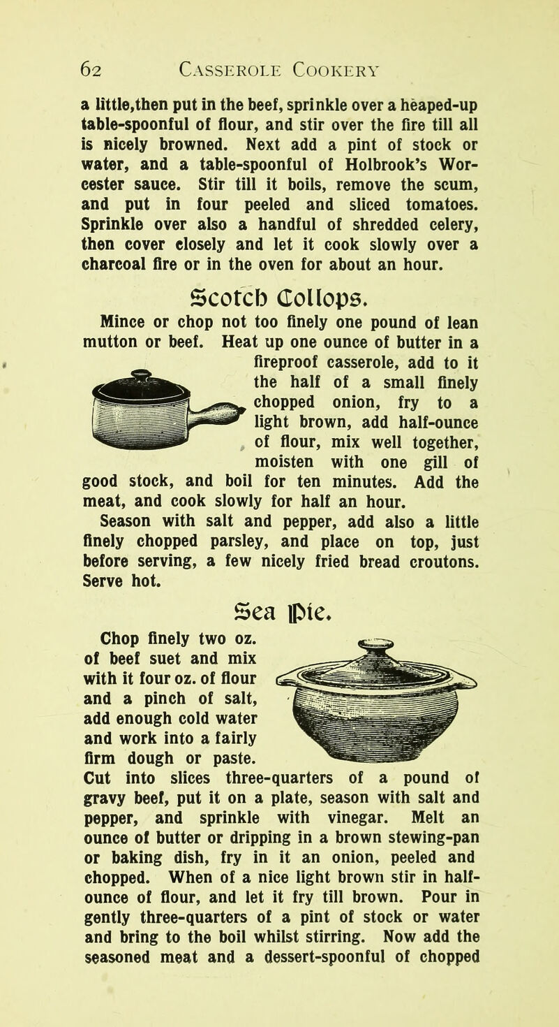 a little,then put in the beef, sprinkle over a heaped-up table-spoonful of flour, and stir over the fire till all is nicely browned. Next add a pint of stock or water, and a table-spoonful of Holbrook’s Wor- cester sauce. Stir till it boils, remove the scum, and put in four peeled and sliced tomatoes. Sprinkle over also a handful of shredded celery, then cover closely and let it cook slowly over a charcoal fire or in the oven for about an hour. Scotch (Tollops. Mince or chop not too finely one pound of lean mutton or beef. Heat up one ounce of butter in a fireproof casserole, add to it the half of a small finely chopped onion, fry to a light brown, add half-ounce of flour, mix well together, moisten with one gill of good stock, and boil for ten minutes. Add the meat, and cook slowly for half an hour. Season with salt and pepper, add also a little finely chopped parsley, and place on top, just before serving, a few nicely fried bread croutons. Serve hot. Sea ip»tc. Chop finely two oz. of beef suet and mix with it four oz. of flour and a pinch of salt, add enough cold water and work into a fairly firm dough or paste. Cut into slices three-quarters of a pound of gravy beef, put it on a plate, season with salt and pepper, and sprinkle with vinegar. Melt an ounce of butter or dripping in a brown stewing-pan or baking dish, fry in it an onion, peeled and chopped. When of a nice light brown stir in half- ounce of flour, and let it fry till brown. Pour in gently three-quarters of a pint of stock or water and bring to the boil whilst stirring. Now add the seasoned meat and a dessert-spoonful of chopped