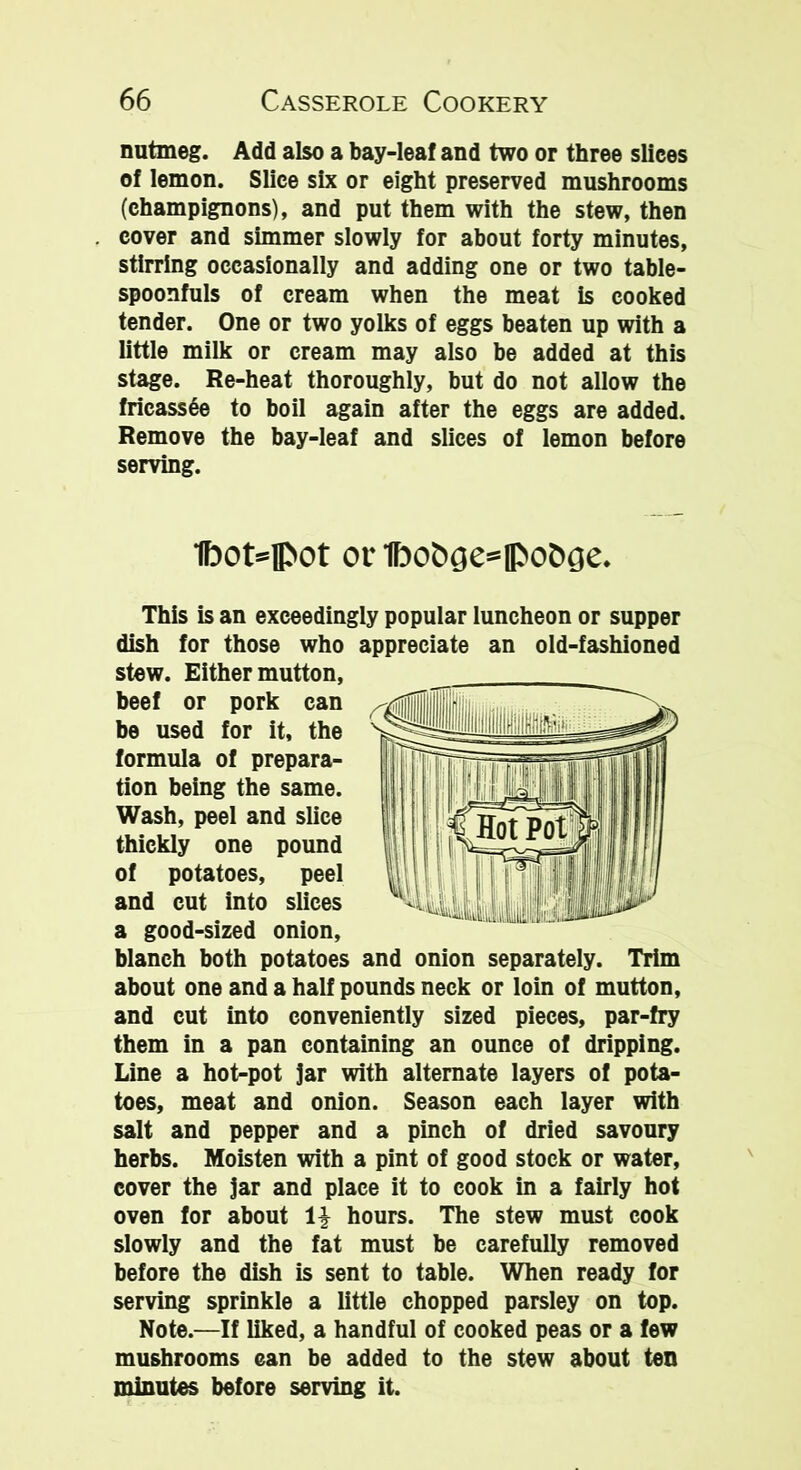 nutmeg. Add also a bay-leaf and two or three slices of lemon. Slice six or eight preserved mushrooms (champignons), and put them with the stew, then cover and simmer slowly for about forty minutes, stirring occasionally and adding one or two table- spoonfuls of cream when the meat is cooked tender. One or two yolks of eggs beaten up with a little milk or cream may also be added at this stage. Re-heat thoroughly, but do not allow the fricassee to boil again after the eggs are added. Remove the bay-leaf and slices of lemon before serving. 1bot=fl>ot or1bot>ge=0>o&£!e. This is an exceedingly popular luncheon or supper dish for those who appreciate an old-fashioned stew. Either mutton, beef or pork can be used for it, the formula of prepara- tion being the same. Wash, peel and slice thickly one pound of potatoes, peel and cut into slices a good-sized onion, blanch both potatoes and onion separately. Trim about one and a half pounds neck or loin of mutton, and cut into conveniently sized pieces, par-fry them in a pan containing an ounce of dripping. Line a hot-pot jar with alternate layers of pota- toes, meat and onion. Season each layer with salt and pepper and a pinch of dried savoury herbs. Moisten with a pint of good stock or water, cover the jar and place it to cook in a fairly hot oven for about \\ hours. The stew must cook slowly and the fat must be carefully removed before the dish is sent to table. When ready for serving sprinkle a little chopped parsley on top. Note.—If liked, a handful of cooked peas or a few mushrooms can be added to the stew about ten minutes before serving it.