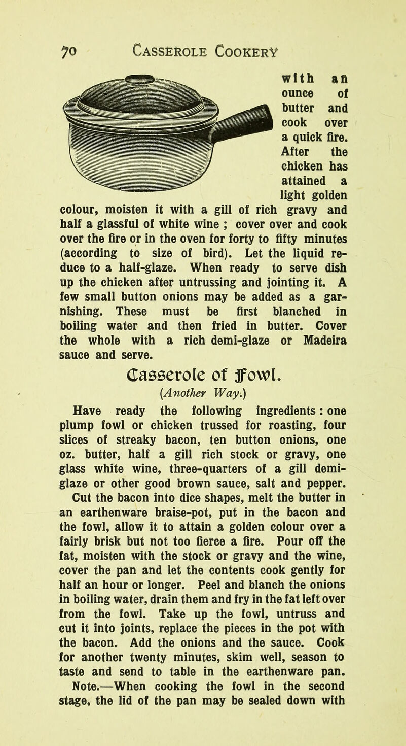 with aft ounce of butter and cook over a quick fire. After the chicken has attained a light golden colour, moisten it with a gill of rich gravy and half a glassful of white wine ; cover over and cook over the fire or in the oven for forty to fifty minutes (according to size of bird). Let the liquid re- duce to a half-glaze. When ready to serve dish up the chicken after untrussing and jointing it. A few small button onions may be added as a gar- nishing. These must be first blanched in boiling water and then fried in butter. Cover the whole with a rich demi-glaze or Madeira sauce and serve. Casserole of ffowl. [Another Way.) Have ready the following ingredients: one plump fowl or chicken trussed for roasting, four slices of streaky bacon, ten button onions, one oz. butter, half a gill rich stock or gravy, one glass white wine, three-quarters of a gill demi- glaze or other good brown sauce, salt and pepper. Cut the bacon into dice shapes, melt the butter in an earthenware braise-pot, put in the bacon and the fowl, allow it to attain a golden colour over a fairly brisk but not too fierce a fire. Pour off the fat, moisten with the stock or gravy and the wine, cover the pan and let the contents cook gently for half an hour or longer. Peel and blanch the onions in boiling water, drain them and fry in the fat left over from the fowl. Take up the fowl, untruss and cut it into joints, replace the pieces in the pot with the bacon. Add the onions and the sauce. Cook for another twenty minutes, skim well, season to taste and send to table in the earthenware pan. Note.—When cooking the fowl in the second stage, the lid of the pan may be sealed down with
