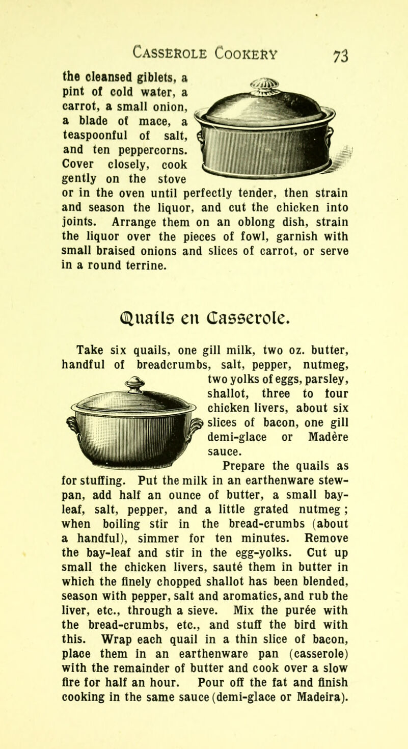 the cleansed giblets, a pint of cold water, a carrot, a small onion, a blade of mace, a teaspoonful of salt, and ten peppercorns. Cover closely, cook gently on the stove or in the oven until perfectly tender, then strain and season the liquor, and cut the chicken into joints. Arrange them on an oblong dish, strain the liquor over the pieces of fowl, garnish with small braised onions and slices of carrot, or serve in a round terrine. (Quails en Casserole. Take six quails, one gill milk, two oz. butter, handful of breadcrumbs, salt, pepper, nutmeg, two yolks of eggs, parsley, shallot, three to tour chicken livers, about six slices of bacon, one gill demi-glace or Madere sauce. Prepare the quails as for stuffing. Put the milk in an earthenware stew- pan, add half an ounce of butter, a small bay- leaf, salt, pepper, and a little grated nutmeg; when boiling stir in the bread-crumbs (about a handful), simmer for ten minutes. Remove the bay-leaf and stir in the egg-yolks. Cut up small the chicken livers, saut6 them in butter in which the finely chopped shallot has been blended, season with pepper, salt and aromatics, and rub the liver, etc., through a sieve. Mix the pur6e with the bread-crumbs, etc., and stuff the bird with this. Wrap each quail in a thin slice of bacon, place them in an earthenware pan (casserole) with the remainder of butter and cook over a slow fire for half an hour. Pour off the fat and finish cooking in the same sauce (demi-glace or Madeira).