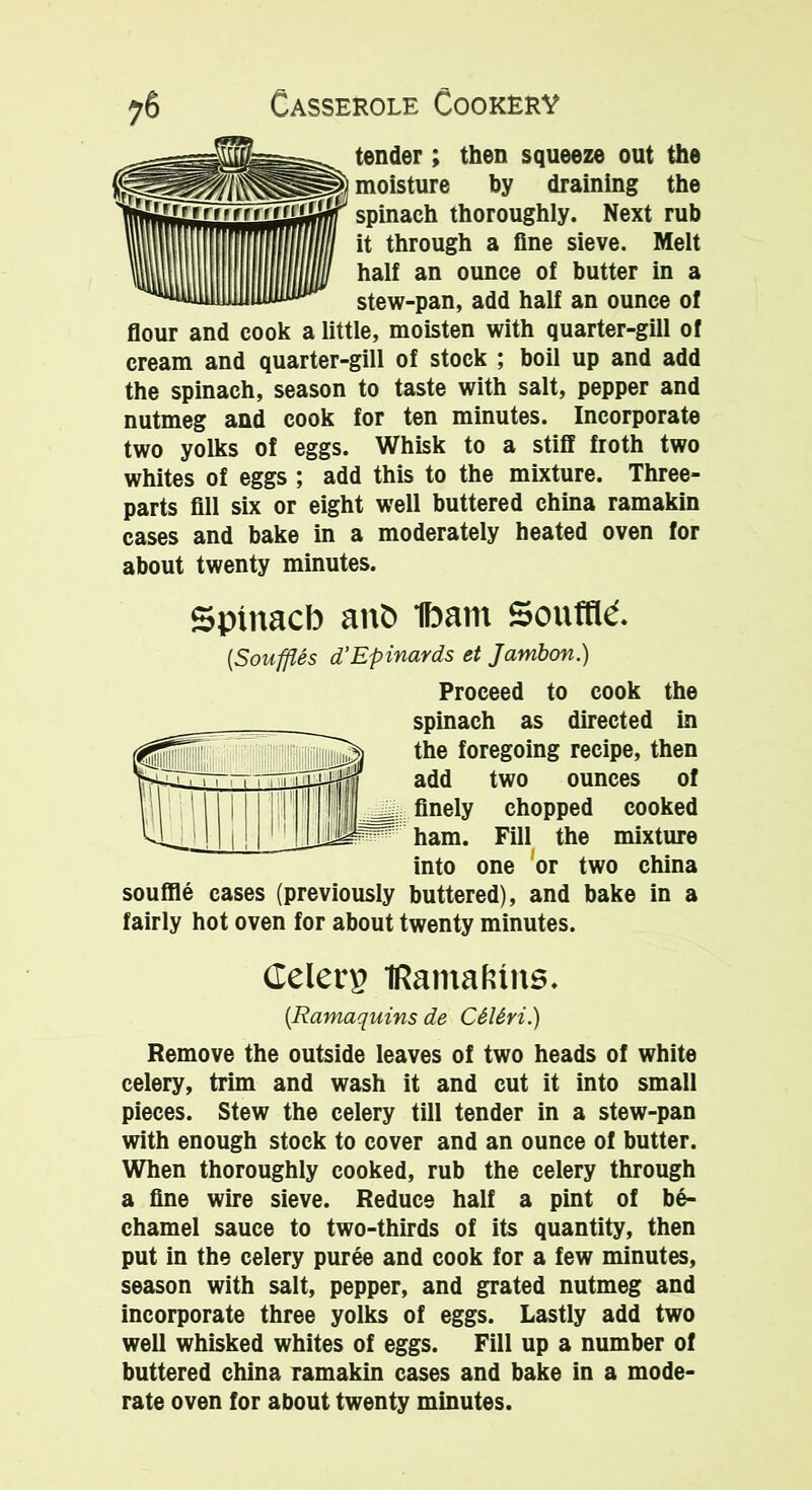 tender; then squeeze out the moisture by draining the spinach thoroughly. Next rub it through a fine sieve. Melt half an ounce of butter in a stew-pan, add half an ounce of flour and cook a little, moisten with quarter-gill of cream and quarter-gill of stock ; boil up and add the spinach, season to taste with salt, pepper and nutmeg and cook for ten minutes. Incorporate two yolks of eggs. Whisk to a stiff froth two whites of eggs ; add this to the mixture. Three- parts fill six or eight well buttered china ramakin cases and bake in a moderately heated oven for about twenty minutes. Sptnacb anfc Ibant Souffle. [Souffles d’Epinards et Jambon.) Proceed to cook the spinach as directed in the foregoing recipe, then add two ounces of finely chopped cooked ham. Fill the mixture into one or two china souffle cases (previously buttered), and bake in a fairly hot oven for about twenty minutes. delete Kama kins. [Rcimaquins de C6l6ri.) Remove the outside leaves of two heads of white celery, trim and wash it and cut it into small pieces. Stew the celery till tender in a stew-pan with enough stock to cover and an ounce of butter. When thoroughly cooked, rub the celery through a fine wire sieve. Reduce half a pint of be- chamel sauce to two-thirds of its quantity, then put in the celery puree and cook for a few minutes, season with salt, pepper, and grated nutmeg and incorporate three yolks of eggs. Lastly add two well whisked whites of eggs. Fill up a number of buttered china ramakin cases and bake in a mode- rate oven for about twenty minutes.