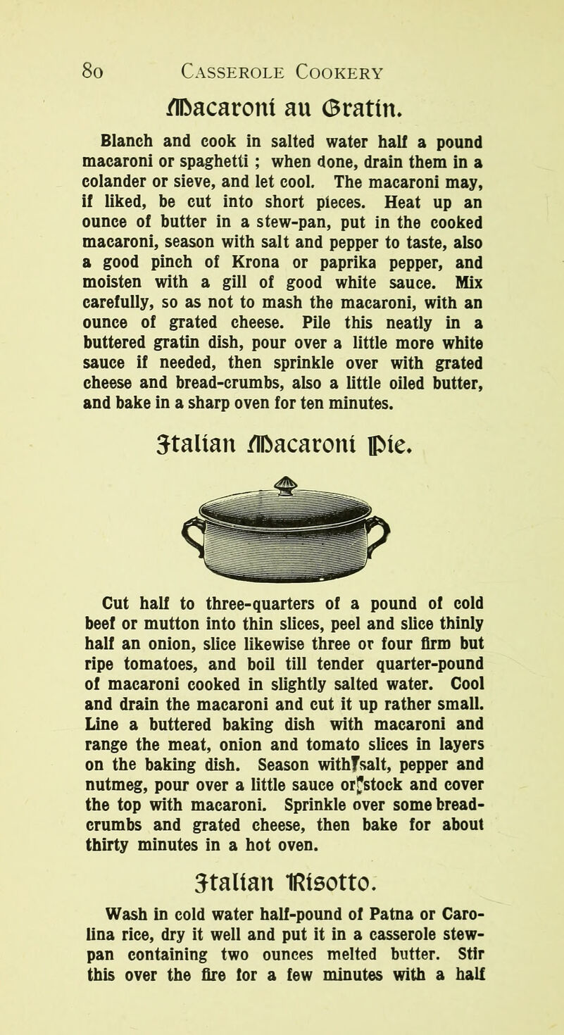 /Ifcacaroni au 0ratm. Blanch and cook in salted water hall a pound macaroni or spaghetti; when done, drain them in a colander or sieve, and let cool. The macaroni may, if liked, be cut into short pieces. Heat up an ounce of butter in a stew-pan, put in the cooked macaroni, season with salt and pepper to taste, also a good pinch of Krona or paprika pepper, and moisten with a gill of good white sauce. Mix carefully, so as not to mash the macaroni, with an ounce of grated cheese. Pile this neatly in a buttered gratin dish, pour over a little more white sauce if needed, then sprinkle over with grated cheese and bread-crumbs, also a little oiled butter, and bake in a sharp oven for ten minutes. Italian flDacaront ||Me. Cut half to three-quarters of a pound of cold beef or mutton into thin slices, peel and slice thinly half an onion, slice likewise three or four firm but ripe tomatoes, and boil till tender quarter-pound of macaroni cooked in slightly salted water. Cool and drain the macaroni and cut it up rather small. Line a buttered baking dish with macaroni and range the meat, onion and tomato slices in layers on the baking dish. Season withfsalt, pepper and nutmeg, pour over a little sauce or^stock and cover the top with macaroni. Sprinkle over some bread- crumbs and grated cheese, then bake for about thirty minutes in a hot oven. Italian IRtsotto. Wash in cold water half-pound of Patna or Caro- lina rice, dry it well and put it in a casserole stew- pan containing two ounces melted butter. Stir this over the fire tor a few minutes with a half