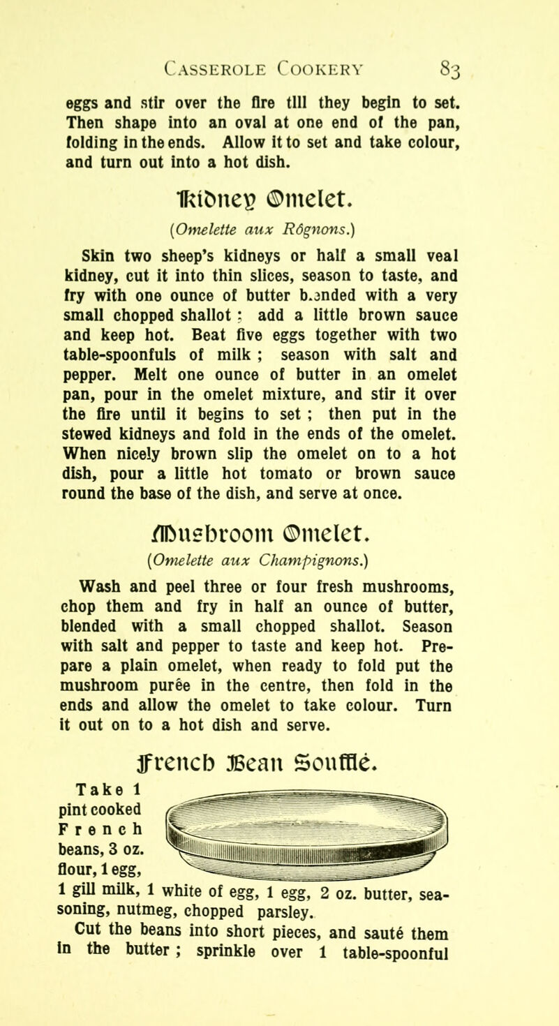 eggs and stir over the Are till they begin to set. Then shape into an oval at one end of the pan, folding in the ends. Allow it to set and take colour, and turn out into a hot dish. IktbneB ©melet. {Omelette aux Rdgnons.) Skin two sheep’s kidneys or half a small veal kidney, cut it into thin slices, season to taste, and fry with one ounce of butter bonded with a very small chopped shallot; add a little brown sauce and keep hot. Beat five eggs together with two table-spoonfuls of milk ; season with salt and pepper. Melt one ounce of butter in an omelet pan, pour in the omelet mixture, and stir it over the fire until it begins to set ; then put in the stewed kidneys and fold in the ends of the omelet. When nicely brown slip the omelet on to a hot dish, pour a little hot tomato or brown sauce round the base of the dish, and serve at once. /IlMiebroom ©melet. {Omelette aux Champignons.) Wash and peel three or four fresh mushrooms, chop them and fry in half an ounce of butter, blended with a small chopped shallot. Season with salt and pepper to taste and keep hot. Pre- pare a plain omelet, when ready to fold put the mushroom puree in the centre, then fold in the ends and allow the omelet to take colour. Turn it out on to a hot dish and serve. frettcb JBean Souffle. Take 1 pint cooked French beans, 3 oz. flour, 1 egg, 1 gill milk, 1 white of egg, 1 egg, 2 oz. butter, sea- soning, nutmeg, chopped parsley. Cut the beans into short pieces, and saute them in the butter; sprinkle over 1 table-spoonful