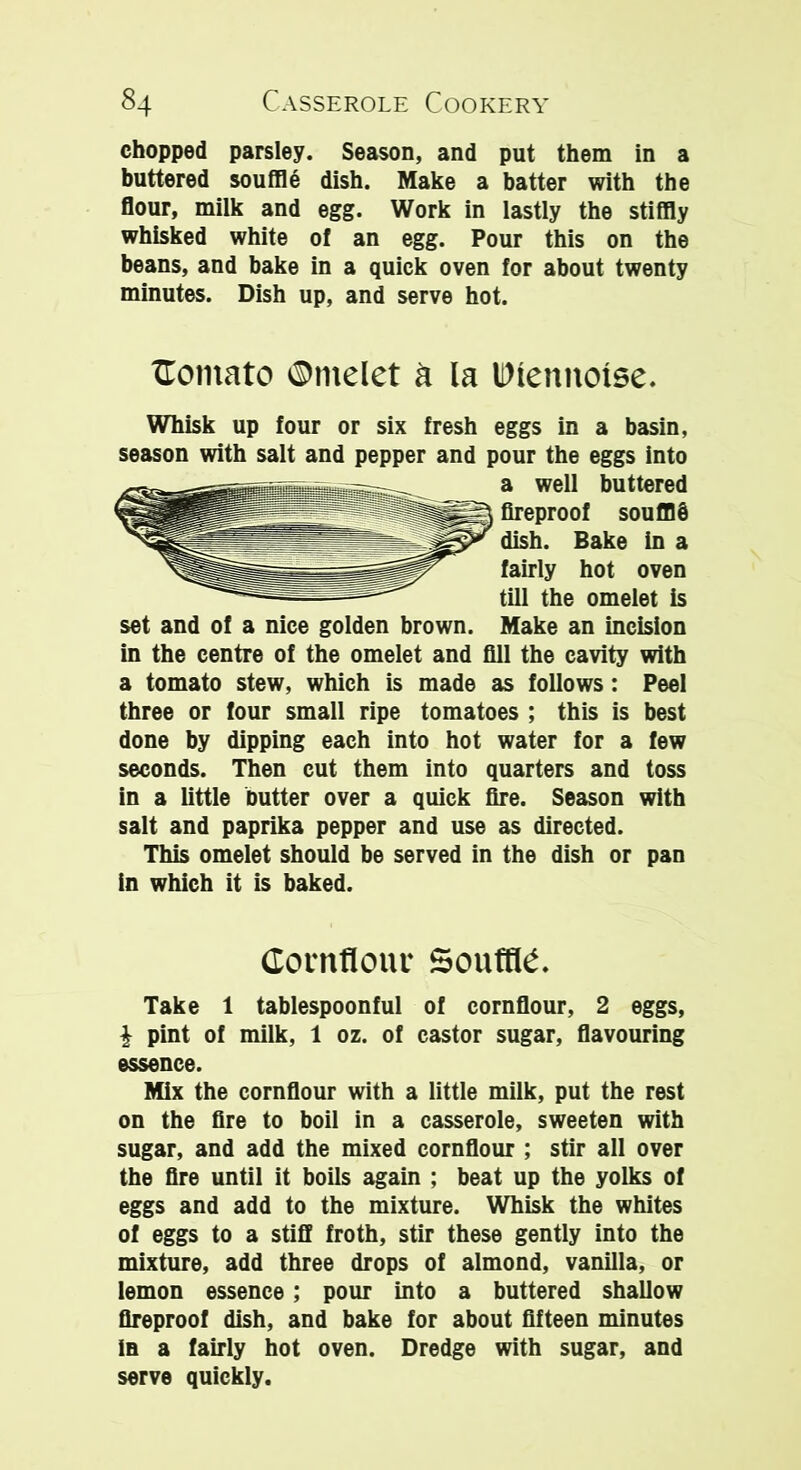 chopped parsley. Season, and put them in a buttered souffle dish. Make a batter with the flour, milk and egg. Work in lastly the stiffly whisked white of an egg. Pour this on the beans, and bake in a quick oven for about twenty minutes. Dish up, and serve hot. Comato ©melet a la IDlennoise. Whisk up four or six fresh eggs in a basin, season with salt and pepper and pour the eggs into a well buttered fireproof soufflb dish. Bake in a fairly hot oven till the omelet is set and of a nice golden brown. Make an incision in the centre of the omelet and fill the cavity with a tomato stew, which is made as follows: Peel three or four small ripe tomatoes ; this is best done by dipping each into hot water for a few seconds. Then cut them into quarters and toss in a little butter over a quick fire. Season with salt and paprika pepper and use as directed. This omelet should be served in the dish or pan in which it is baked. Cornflour Souffle. Take 1 tablespoonful of cornflour, 2 eggs, i pint of milk, 1 oz. of castor sugar, flavouring essence. Mix the cornflour with a little milk, put the rest on the fire to boil in a casserole, sweeten with sugar, and add the mixed cornflour ; stir all over the fire until it boils again ; beat up the yolks of eggs and add to the mixture. Whisk the whites of eggs to a stiff froth, stir these gently into the mixture, add three drops of almond, vanilla, or lemon essence; pour into a buttered shallow fireproof dish, and bake for about fifteen minutes in a fairly hot oven. Dredge with sugar, and serve quickly.