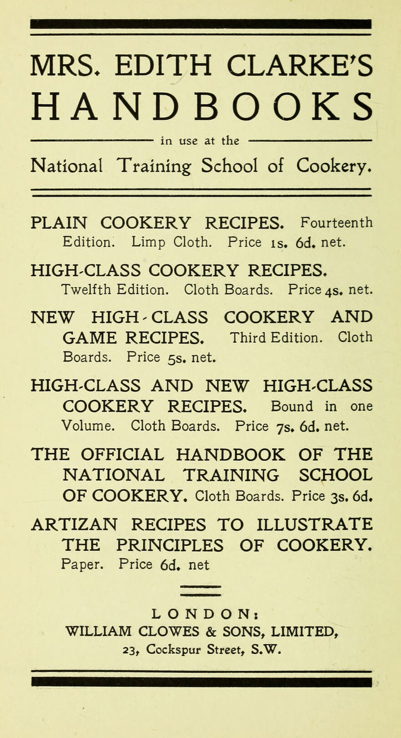 MRS. EDITH CLARKE’S HANDBOOKS —— ■ - —■ in use at the National Training School of Cookery. PLAIN COOKERY RECIPES. Fourteenth Edition. Limp Cloth. Price is. 6d. net. HIGH-CLASS COOKERY RECIPES. Twelfth Edition. Cloth Boards. Price 4s. net. NEW HIGH - CLASS COOKERY AND GAME RECIPES. Third Edition. Cloth Boards. Price 5s. net. HIGH-CLASS AND NEW HIGH-CLASS COOKERY RECIPES. Bound in one Volume. Cloth Boards. Price 7s. 6d. net. THE OFFICIAL HANDBOOK OF THE NATIONAL TRAINING SCHOOL OF COOKERY. Cloth Boards. Price 3s. 6d. ARTIZAN RECIPES TO ILLUSTRATE THE PRINCIPLES OF COOKERY. Paper. Price 6d. net LONDON: WILLIAM CLOWES & SONS, LIMITED, 23, Cockspur Street, S.W.