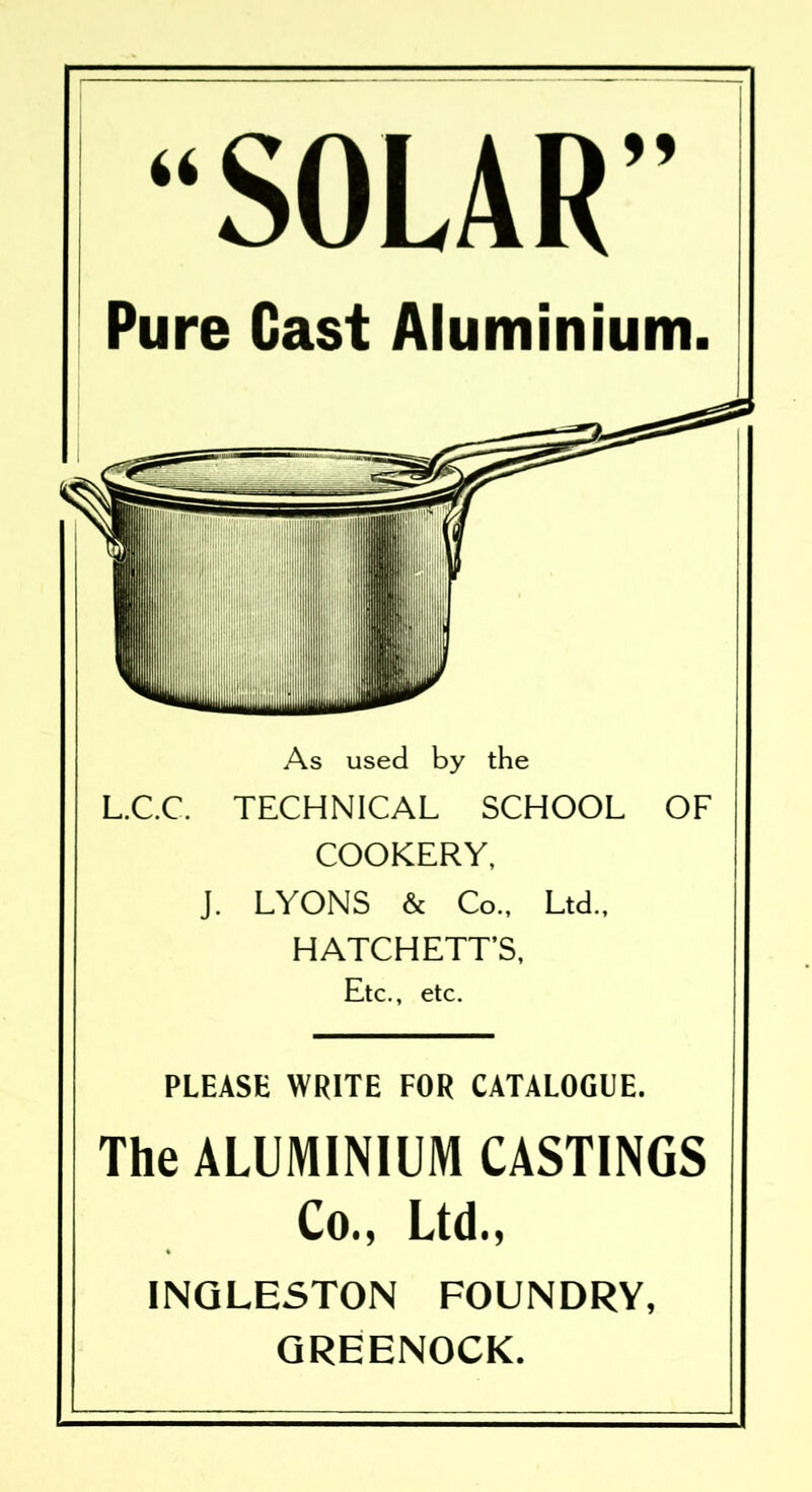 SOLAR” Pure Cast Aluminium. As used by the L.C.C. TECHNICAL SCHOOL OF COOKERY, J. LYONS & Co., Ltd., HATCHETT’S, Etc., etc. PLEASE WRITE FOR CATALOGUE. The ALUMINIUM CASTINGS Co., Ltd., INGLESTON FOUNDRY, GREENOCK.
