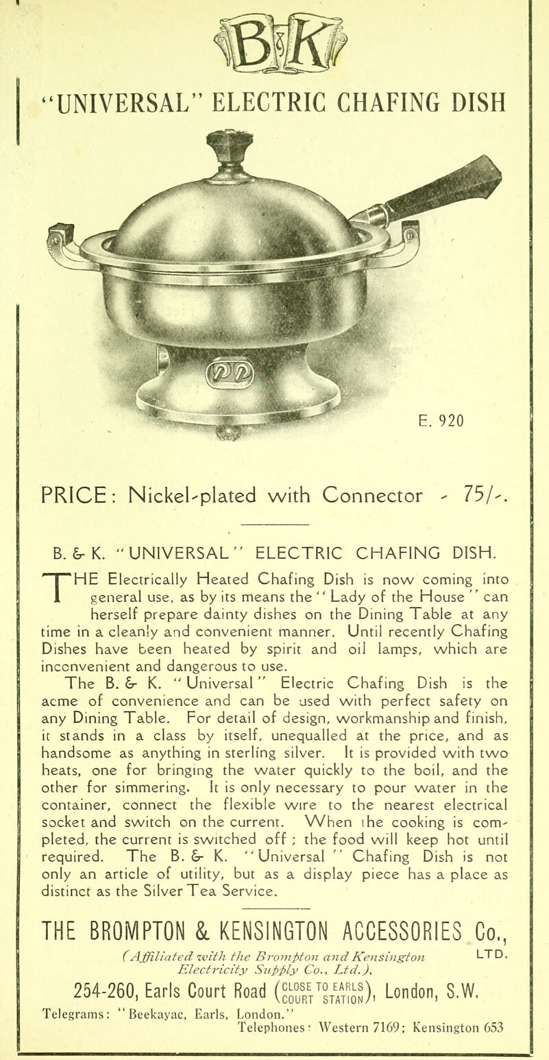 “UNIVERSAL” ELECTRIC CHAFING DISH PRICE: Nickel-plated with Connector - 75/-. B. &• K. “UNIVERSAL” ELECTRIC CHAFING DISH. THE Electrically Heated Chafing Dish is now coming into general use, as by its means the  Lady of the House ” can herself prepare dainty dishes on the Dining Table at any time in a cleanly and convenient manner. Until recently Chafing Dishes have been heated by spirit and oil lamps, which are inconvenient and dangerous to use. The B. &- K. “ Universal Electric Chafing Dish is the acme of convenience and can be used with perfect safety on any Dining Table. For detail of design, workmanship and finish, it stands in a class by itself, unequalled at the price, and as handsome as anything in sterling silver. It is provided with two heats, one for bringing the water quickly to the boil, and the other for simmering. It is only necessary to pour water in the container, connect the flexible wire to the nearest electrical socket and switch on the current. When ihe cooking is com' pleted, the current is switched off ; the food will keep hot until required. The B. &■ K. Universal ” Chafing Dish is not only an article of utility, but as a display piece has a place as distinct as the Silver Tea Service. THE BROMPTON & KENSINGTON ACCESSORIES Co., (Affiliated with the Bromj>ton and Kensington LTD. Electricity Subtly Co., Ltd.), 254-260, Earls Court Road (“™), London, S.W. Telegrams: “ Beekayac, Earls, London.’’ Telephones: Western 7169; Kensington 653