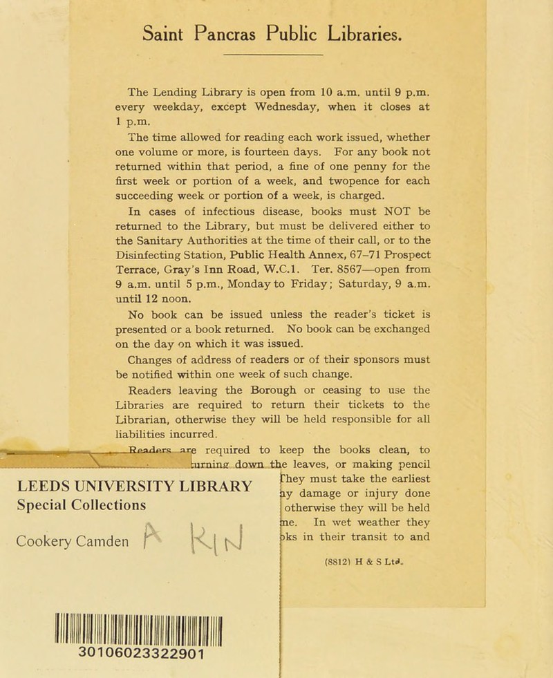 Saint Pancras Public Libraries Cookery Camden The Lending Library is open from 10 a.m. until 9 p.m. every weekday, except Wednesday, when it closes at 1 p.m. The time allowed for reading each work issued, whether one volume or more, is fourteen days. For any book not returned within that period, a fine of one penny for the first week or portion of a week, and twopence for each succeeding week or portion of a week, is charged. In cases of infectious disease, books must NOT be returned to the Library, but must be delivered either to the Sanitary Authorities at the time of their call, or to the Disinfecting Station, Public Health Annex, 67-71 Prospect Terrace, Gray’s Inn Road, W.C.l. Ter. 8567—open from 9 a.m. until 5 p.m., Monday to Friday; Saturday, 9 a.m. until 12 noon. No book can be issued unless the reader’s ticket is presented or a book returned. No book can be exchanged on the day on which it was issued. Changes of address of readers or of their sponsors must be notified within one week of such change. Readers leaving the Borough or ceasing to use the Libraries are required to return their tickets to the Librarian, otherwise they will be held responsible for all liabilities incurred. required to keep the books clean, to ;uraing down the leaves, or making pencil They must take the earliest ly damage or injury done otherwise they will be held ne. In wet weather they >ks in their transit to and LEEDS UNIVERSITY LIBRARY Special Collections M 30106023322901 (8812) H & S Ltd-