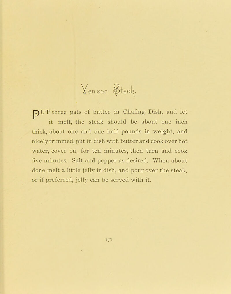 pUT three pats of butter in Chafing Dish, and let it melt, the steak should be about one inch thick, about one and one half pounds in weight, and nicely trimmed, put in dish with butter and cook over hot water, cover on, for ten minutes, then turn and cook five minutes. Salt and pepper as desired. When about done melt a little jelly in dish, and pour over the steak, or if preferred, jelly can be served with it.