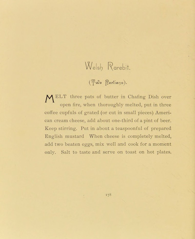 Wels^ Rarebit. (^us?0 J^0i»ti0r)s). ^^ELT three pats of butter in Chafing Dish over open fire, when thoroughly melted, put in three coffee cupfuls of grated (or cut in small pieces) Ameri- can cream cheese, add about one-third of a pint of beer. Keep stirring. Put in about a teaspoonful of prepared English mustard When cheese is complete^ melted, add two beaten eggs, mix well and cook for a moment only. Salt to taste and serve on toast on hot plates. 17S