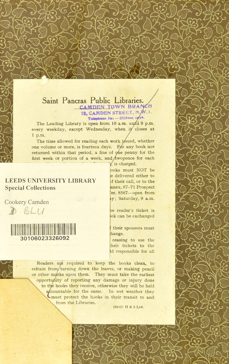 '.1. Samt Pancras Public Libraries. CAMOFN TQWN BRAI 18, CAMDEN STREET, Tettfkmaa N«: — EUSton The Leading Library is open from 10 a.m. uiml 9 p.m. every weekday, except Wednesday, when ilr closes at 1 p.m. The time allowed for reading each work ^sued, whether one volume or more, is fourteen days. Fjor any book not retumed within that period, a fine of Me penny for the first week or portion of a week, and/xwopence for each y is charged. ooks must NOT be e delivered either to )f their call, or to the nnex, 67-71 Prospect er. 8567-—open from ly; Saturday, 9 a.m. LEEDS UNIVERSITY LIBRARY Special Collections Cookery Camden  ' (hLU ..5023326092 le- reader’s ticket is ok ca,n be exchanged ’ their Sponsors must hange. ceasing to use the heir tickets to the Id responsible for all Readers a^6 required to keep the books clean, to refrain fronyturning down the leaves, or making pencil or other ma£rks upon them. They must take the earliest opporti^ty of reporting any damage or injury done to the books they receive, otherwise they will be held ycountable for the same. In wet weather they Amust protect the books in their transit to and from the Libraries. (8812) H & S Ud.,