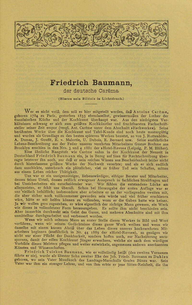 Friedrich Baumann, der deutsche Caräme. (Hierzu sein Bildnis in Lichtdruck.) es nicht weiß, dem soll es hier mitgeteilt werden, daß Antoine Carfime, geboren 1784 zu Paris, gestorben 1833 ebendaselbst, gewissermaßen der Luther der französischen Küche und der Kochkunst überhaupt war. Aus den niedrigsten Ver- hältnissen schwang er sich zum größten Kochkünstler und fruchtbarsten Fachschrift- steller seiner Zeit empor (vergl, Ant. Carfime unter dem Abschnitt »Fachwerkec). Seine berühmten Werke über die Kochkunst und Tafel-Kunde sind noch heute mustergültig und wurden als Grundlage zu den besten späteren Werken benutzt, so von J. Rottenhöfer, A. Dumas, J. Gouff6, E. v. Malortie, U. Dubois, E. Bernard usw. Seine ausführliche Lebens-Beschreibung aus der Feder unseres verehrten Mitarbeiters Gustav Brehme aus Brooklyn erschien in den Nrn. 3 und 4 1881 der »Hotel-Revue« (Leipzig, P. M. Blüher). Eine ähnliche Rangstufe wie CarSme nahm in der Kochkunst der Neuzeit in Deutschland Friedrich Baumann ein, ja in Bezug auf Sinn für Rechtschreibung über- ragte letzterer ihn noch, nur daß er sein reiches Wissen aus Bescheidenheit leider nicht durch hinterlassene größere Werke der Nachwelt vererbte; und als er sich endlich dazu anschickte, unterbrach ein plötzlicher, viel zu früher Tod sein Schaffen, mitten aus einem Leben reicher Thätigkeit. Uns war er ein uneigennütziger, liebenswürdiger, eifriger Berater und Mitarbeiter, dessen feines Urteil, dessen reiflich erwogener Ausspruch in fachlichen Streitfragen und bei Unsicherheiten ein entscheidender war. Wir fühlen die entstandene Lücke am allermeisten, er fehlt uns überall. Schon bei Herausgabe der ersten Auflage war er uns vielfach behilflich; insbesondere aber arbeitete er an der vorliegenden zweiten mit, die aber sicher noch vollkommener geworden sein würde und viel früher erschienen wäre, hätte er mit helfen können zu vollenden, wozu er die Gaben hatte wie keiner. Ja wir wollen gern zugestehen, er wäre eigentlich der richtige Mann gewesen, ein Werk wie dieses in vollendetster Form herauszugeben. Es sollte ihm nicht beschieden sein. Aber immerhin durchweht sein Geist das Ganze, und mehrere Abschnitte sind mit ihm unmittelbar durchgearbeitet und verbessert worden. Wenn wir solch seltenen Mann an erster Stelle dieses Werkes in Bild und Wort vorfuhren, wenn wir seinem Gedächtnisse dieses ganze W^erk weihen und wenn wir dasselbe mit einem kurzen Abiiß über das Leben dieses unseres hochverehrten Mit- arbeiters beginnen (ausführlich in Nr. 44 1889 »Hotel-Revue«), so genügen wir nicht nur einer Pflicht der Dankbarkeit, sondern hoffen auch, zur Nacheiferung anzu- spornep, damit der edlen Kochkunst Jünger erwachsen, welche sie nach dem würdigen Vorbilde dieses Meisters pflegen und weiter entwickeln, angemessen anderen anerkannten Künsten und AVissenschaften. Friedrich Tuiskon Baumann, wie er vollständig heißt (den zweiten Vornamen führte er nie), wurde als ältester Sohn zweiter Ehe des Joh. Friedr. Baumann zu Dahlen geboren, wo sein Vater Mundkoch des Landtags-Marschalls Grafen Bünau war. Sein Vater war ihm ein strenger Lehrer, und von ihm erbte er jene Sitten-Reinheit, die ihn