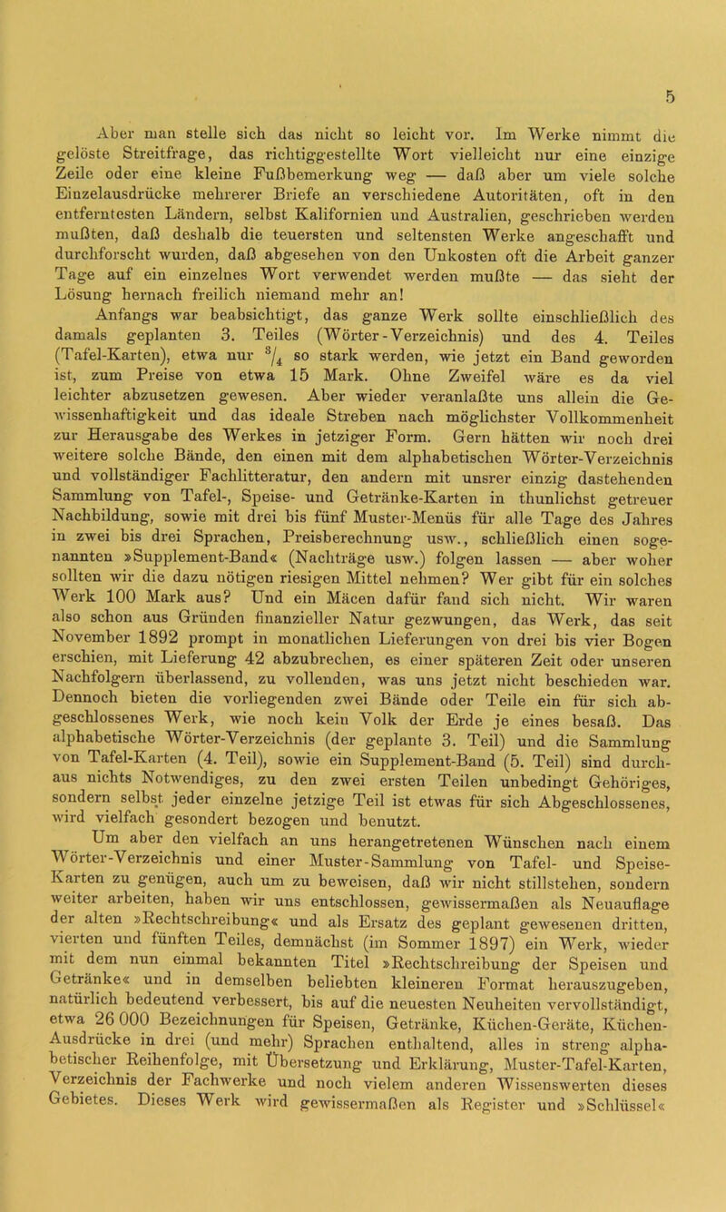 Aber man stelle sich das nicht so leicht vor. Im Werke nimmt die gelöste Streitfrage, das richtiggestellte Wort vielleicht nur eine einzige Zeile oder eine kleine Fußbemerkung weg — daß aber um viele solche Einzelausdrücke mehrerer Briefe an verschiedene Autoritäten, oft in den entferntesten Ländern, selbst Kalifornien und Australien, geschrieben werden mußten, daß deshalb die teuersten und seltensten Werke angeschafft und durchforscht wurden, daß abgesehen von den Unkosten oft die Arbeit ganzer Tage auf ein einzelnes Wort verwendet werden mußte — das sieht der Lösung hernach freilich niemand mehr an! Anfangs war beabsichtigt, das ganze Werk sollte einschließlich des damals geplanten 3. Teiles (Wörter-Verzeichnis) und des 4. Teiles (Tafel-Karten), etwa nur so stark werden, wie jetzt ein Band geworden ist, zum Preise von etwa 15 Mark. Ohne Zweifel wäre es da viel leichter abzusetzen gewesen. Aber wieder veranlaßte uns allein die Ge- wissenhaftigkeit und das ideale Streben nach möglichster Vollkommenheit zur Herausgabe des Werkes in jetziger Form. Gern hätten wir noch drei weitere solche Bände, den einen mit dem alphabetischen Wörter-Verzeichnis und vollständiger Fachlitteratur, den andern mit unsi-er einzig dastehenden Sammlung von Tafel-, Speise- und Getränke-Karten in thunlichst getreuer Nachbildung, sowie mit drei bis fünf Muster-Menüs für alle Tage des Jahres in zwei bis drei Sprachen, Preisberechnung usw., schließlich einen soge- nannten »Supplement-Band« (Nachträge usw.) folgen lassen — aber woher sollten wir die dazu nötigen riesigen Mittel nehmen? Wer gibt für ein solches Werk 100 Mark aus? Und ein Mäcen dafür fand sich nicht. Wir waren also schon aus Gründen finanzieller Natur gezwungen, das Werk, das seit November 1892 prompt in monatlichen Lieferungen von drei bis vier Bogen erschien, mit Lieferung 42 abzubrechen, es einer späteren Zeit oder unseren Nachfolgern überlassend, zu vollenden, was uns jetzt nicht beschieden war. Dennoch bieten die vorliegenden zwei Bände oder Teile ein für sich ab- geschlossenes Werk, wie noch kein Volk der Erde je eines besaß. Das alphabetische Wörter-Verzeichnis (der geplante 3. Teil) und die Sammlung von Tafel-Karten (4. Teil), sowie ein Supplement-Band (5. Teil) sind durch- aus nichts Notwendiges, zu den zwei ersten Teilen unbedingt Gehöriges, sondern selbst jeder einzelne jetzige Teil ist etwas für sich Abgeschlossenes, wird vielfach gesondert bezogen und benutzt. Um aber den vielfach an uns herangetretenen Wünschen nach einem Wörter-Verzeichnis und einer Muster-Sammlung von Tafel- und Speise- Karten zu genügen, auch um zu beweisen, daß wir nicht Stillstehen, sondern weiter arbeiten, haben wir uns entschlossen, gewissermaßen als Neuauflage der alten »Rechtschreibung« und als Ersatz des geplant gewesenen dritten, vierten und fünften Teiles, demnächst (im Sommer 1897) ein Werk, wieder 7nit dem nun einmal bekannten Titel »Rechtschreibung der Speisen und Getränke« und in demselben beliebten kleineren Format herauszugeben, natürlich bedeutend verbessert, bis auf die neuesten Neuheiten vervollständigt, etwa 26 000 Bezeichnungen für Speisen, Getränke, Küchen-Geräte, Küchen- Ausdrücke in drei (und mehr) Sprachen enthaltend, alles in streng’ alpha- betischer Reihenfolge, mit Übersetzung und Erklärung, Muster-Tafel-Karten, Verzeichnis der Fachwerke und noch vielem anderen Wissenswerten dieses Gebietes. Dieses Werk wird gewissermaßen als Register und »Schlüssel«