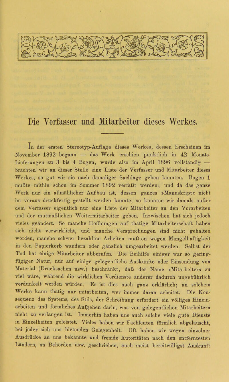 Die Verfasser und Mitarbeiter dieses Werkes. In der ersten Stereotyp-Auflage dieses Werkes, dessen Erscheinen im November 1892 begann — das Werk erschien pünktlich in 42 Monats- Lieferungen zu 3 bis 4 Bogen, wurde also im April 1896 vollständig — brachten wir an dieser Stelle eine Liste der Verfasser und Mitarbeiter dieses Werkes, so gut wir sie nach damaliger Sachlage gehen konnten. Bogen 1 mußte mithin schon im Sommer 1892 verfaßt werden; und da das ganze Werk nur ein allmählicher Aufbau ist, dessen ganzes »Manuskript« nicht im voraus druckfertig gestellt werden konnte, so konnten wir damals außer dem Verfasser eigentlich nur eine Liste der Mitarbeiter an den Vorarbeiten und der mutmaßlichen Weitermitarheiter geben. Inzwischen hat sich jedoch vieles geändert. So manche Hoffnungen auf thätige Mitarbeiterschaft haben sich nicht verwirklicht, und manche Versprechungen sind nicht gehalten worden, manche schwer bezahlten Arbeiten mußten wegen Mangelhaftigkeit in den Papierkorb wandern oder gänzlich umgearheitet werden. Selbst der Tod hat einige Mitarbeiter ahberufen. Die Beihilfe einiger war so gering- fügiger Natur, nur auf einige gelegentliche Auskünfte oder Einsendung von Material (Drucksachen usw.) beschränkt, daß der Name »Mitarbeiter« zu viel wäre, während die wirklichen Verdienste anderer dadurch ungebührlich verdunkelt werden würden. Es ist dies auch ganz erklärlich; an solchem Werke kann thätig nur mitarbeiten, wer immer daran arbeitet. Die Kon- sequenz des Systems, des Stils, der Schreibung erfordert ein völliges Hinein- arbeiten und förmliches Aufgehen darin, was von gelegentlichen Mitarbeitern nicht zu verlangen ist. Immerhin haben uns auch solche viele gute Dienste in Einzelheiten geleistet. Vieles haben wir Fachleuten förmlich abgelauscht, bei jeder sich uns bietenden Gelegenheit. Oft haben wir wegen einzelner Ausdrücke an uns bekannte und fremde Autoiätäten nach den entferntesten Ländern, an Behörden usw. geschrieben, auch meist bereitwilligst Auskunft