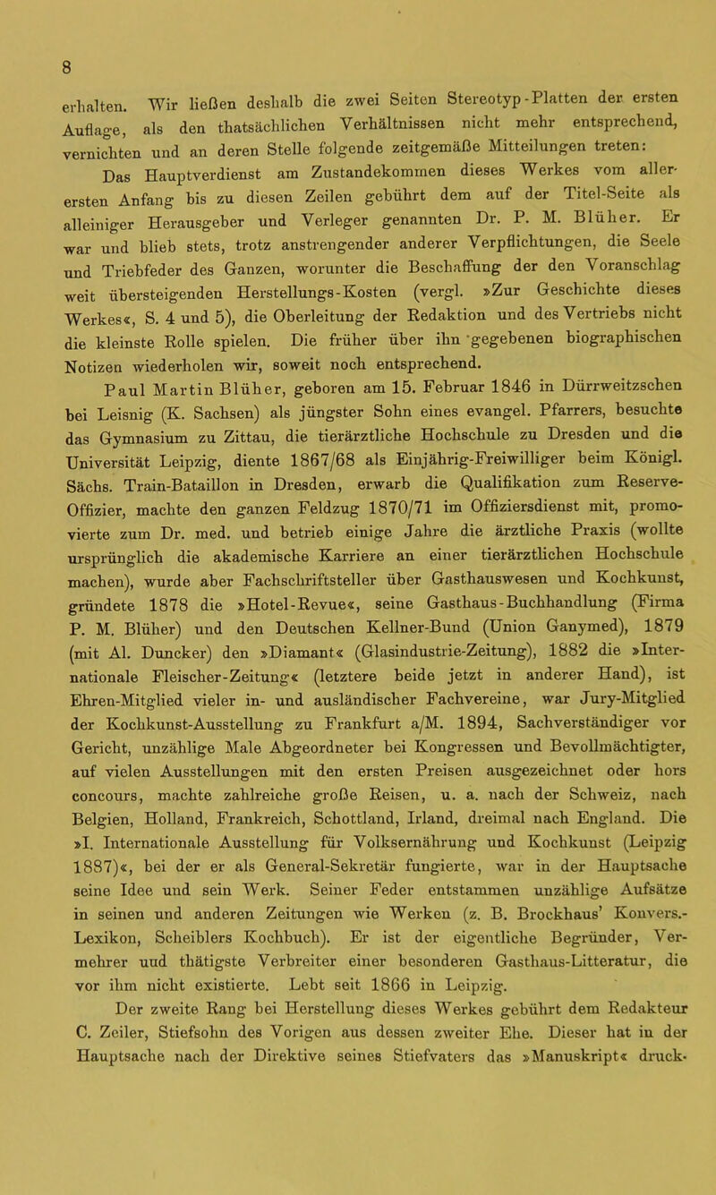 erhalten. Wir ließen deshalb die zwei Seiten Stereotyp-Platten der ersten Auflage, als den thatsächlichen Verhältnissen nicht mehr entsprechend, vernichten und an deren Stelle folgende zeitgemäße Mitteilungen treten: Das Hauptverdienst am Zustandekommen dieses Werkes vom aller- ersten Anfang bis zu diesen Zeilen gebührt dem auf der Titel-Seite als alleiniger Herausgeber und Verleger genannten Dr. P. M. Blüher. Er war und blieb stets, trotz anstrengender anderer Verpflichtungen, die Seele und Triebfeder des Ganzen, worunter die Beschaffung der den Voranschlag weit übersteigenden Herstellungs-Kosten (vergl. »Zur Geschichte dieses Werkes«, S. 4 und 5), die Oberleitung der Redaktion und des Vertriebs nicht die kleinste Rolle spielen. Die früher über ihn -gegebenen biographischen Notizen wiederholen wir, soweit noch entsprechend. Paul Martin Blüher, geboren am 15. Februar 1846 in Dürrweitzschen bei Leisnig (K. Sachsen) als jüngster Sohn eines evangel. Pfarrers, besucht© das Gymnasium zu Zittau, die tierärztliche Hochschule zu Dresden und die Universität Leipzig, diente 1867/68 als Einjährig-Freiwilliger beim Königl. Sächs. Train-Bataillon in Dresden, erwarb die Qualifikation zum Reserve- Offizier, machte den ganzen Feldzug 1870/71 im Offiziersdienst mit, promo- vierte zum Dr. med. und betrieh einige Jahre die ärztliche Praxis (wollte ursprünglich die akademische Karriere an einer tierärztlichen Hochschule machen), wurde aber Fachschriftsteller über Gasthauswesen und Kochkunst, gründete 1878 die »Hotel-Revue«, seine Gasthaus - Buchhandlung (Firma P. M, Blüher) und den Deutschen Kellner-Bund (Union Ganymed), 1879 (mit Al. Duncker) den »Diamant« (Glasindustrie-Zeitung), 1882 die »Inter- nationale Fleischer-Zeitung« (letztere beide jetzt in anderer Hand), ist Ehren-Mitglied vieler in- und ausländischer Fachvereine, war Jury-Mitglied der Kochkunst-Ausstellung zu Frankfurt a/M. 1894, Sachverständiger vor Gericht, unzählige Male Abgeordneter bei Kongressen und Bevollmächtigter, auf vielen Ausstellungen mit den ersten Preisen ausgezeichnet oder hors concours, machte zahlreiche große Reisen, u. a. nach der Schweiz, nach Belgien, Holland, Frankreich, Schottland, Irland, dreimal nach England. Die »I. Internationale Ausstellung für Volksernährung und Kochkunst (Leipzig 1887)«, hei der er als General-Sekretär fungierte, war in der Hauptsache seine Idee und sein Werk. Seiner Feder entstammen unzählige Aufsätze in seinen und anderen Zeitungen wie Werken (z. B. Brockhaus’ Konvers.- Lexikon, Scheiblers Kochbuch). Er ist der eigentliche Begründer, Ver- mehrer und thätigste Verbreiter einer besonderen Gasthaus-Litteratur, die vor ihm nicht existierte. Lebt seit 1866 in Leipzig. Der zweite Rang bei Herstellung dieses Werkes gebührt dem Redakteur C. Zeiler, Stiefsohn des Vorigen aus dessen zweiter Ehe. Dieser hat in der Hauptsache nach der Direktive seines Stiefvaters das »Manuskript« druck-