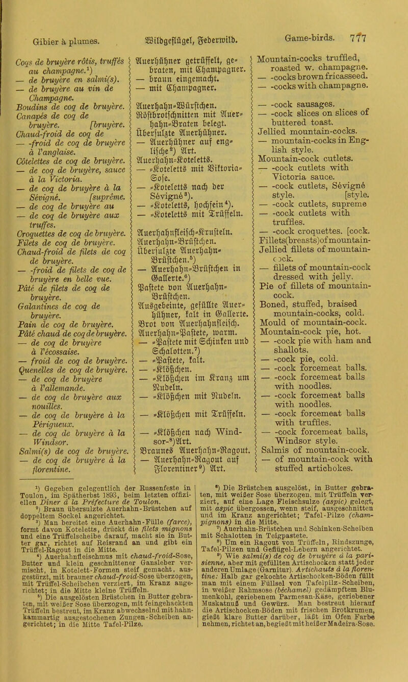 Coqs de hruy'ere rotis, truffes au Champagne.^) — de bruyere en salmi(s). — de bruyere au vin de Champagne. Botidins de cog de bruyere. Canapes de cog de bruyere. [bruyere. Chaud-froid de cog de froid de cog de bruyere ä Vanglaise. Cötelettes de cog de bruyere. — de cog de bruyere, sauce ä la Victeyria. — de cog de bruyere ä la Sevigne. [supreme. — de cog de bruyere au — de cog de bruyere aux truffes. Croguettes de cog de bruyere. Filets de cog de bruyere. Chaud-froid de filets de cog de bruyere. froid de filets de cog de bruyere en belle vue. Pate de filets de cog de bruyere. Galantines de cog de bruyere. Pain de cog de bruyere. Pate chaud de cogdebruyere. — de cog de bruyere ä Vecossaise. — froid de cog de bruyere. Quenelles de cog de bruyere. — de cog de bruyere ä Vallemande. — de cog de bruyere aux nouüles. — de cog de bruyere ä la Perigueux. — de cog de bruyere ä la Windsor. Salmi(s) de cog de bruyere. — de cog de bruyere ä la fiwentme. *) Gegeben gelegentlich der Russenfeste in Toulon, im Spätherbst 1893, beim letzten offizi- ellen Diner ä la Prifecture de Toulon. Braun übersulzte Auerhahn-Brüstchen auf doppeltem Sockel angerichtet. •) Man bereitet eine Auerhahn-Fülle (farce), formt davon Koteletts, drückt die filets mignons und eine Trüffelscheibe darauf, macht sie in But- ter gar, richtet auf Reisrand an und gibt ein Trüfel-Ragout in die Mitte. *) Auerhahnfleischmus mit chaud-froid-Soae, Butter und klein geschnittener Gansleber ver- mischt, in Kotelett-Formen steif gemacht, aus- gestürzt, mit brauner chaud-froid-Soae überzogen, mit Trüffel-Scheibchen verziert, im Kranz ange- richtet: in die Mitte kleine Trüffeln. Die ausgelösten Brüstchen in Butter gebra- ten. mit weißer Sose überzogen, mit feingehackten Trüffeln bestreut, im Kranz abwechselnd rnit hahn- kammartig ausgestochenen Zungen-Scheiben un- gerichtet; in die Mitte Tafel-Pilze. Mountain-cocks truffled, roasted w. Champagne. cocks brown fricasseed. cocks witb Champagne. cock sausages. cock slices on slices of buttered toast. Jellied mountain-cocks. — mountain-cocks in Eng- lish style. Mountain-cock cutlets. cock cutlets with Yictoria sauce. cock cutlets, Sevignö style. [style. cock cutlets, supreme — -cock cutlets with truffles. cock croquettes. [cock. Fillets(breasts)ofmountain- Jellied fiUets o£ mountain- c 3ck. — fiUets o£ mountain-cock dressed with jelly. Pie o£ fillets o£ mountain- cock. Boned, stulfed, braised mountain-cocks, cold. Mould o£ mountain-cock. Mountain-cock pie, hot. cock pie with ham and shallots. — -cock nie, cold. cock lorcemeat balls. cock £orcemeat balls with noodles. cock £orcemeat balls with noodles. — -cock £orcemeat balls with tru£fles. cock £orcemeat balls, Windsor style. Salmis o£ mountain-cock. — o£ mountain-cock with stuifed artichokes. •) Die Brüstchen ausgelöst, in Butter gebra- ten, mit weißer Sose überzogen, mit Trüffeln ver- ziert, auf eine Lage Fleischsulze (aspic) gelegt, mit aspic übergossen, wenn steif, ausgeschnitten und im Kranz angerichtet; Tafel-Pilze (Cham- pignons) in die Mitte. ’) Auerhahn-Brüstchen und Schinken-Scheiben mit Schalotten in Teigpastete. ®) Um ein Ragout von Trüffeln, Rindszunge, Tafel-Pilzen und Geflügel-Lebern angerichtet. ®) Wie salmi(s) de coq de bruyere d la pari- sienne, aber mit gefüllten Artischocken statt jeder anderen Umlage (Garnitur). Artichauts dlafioren- tine: Halb gar gekochte Artischocken-Böden füllt man mit einem Füllsel von Tafelpilz-Scheiben, in weißer Rahmsose (bSchamel) gedämpftem Blu- menkohl, geriebenem Parmesan-Käse, geriebener Muskatnuß und Gewürz. Man bestreut hierauf die Artischocken-Böden mit frischen Brotkrumen, gießt klare Butter darüber, läßt im Ofen Farbe nehmen, richtet an,begießtmitheißer Madeira-Soso. 8IuerI)ü][)ner gettüffeli, ge» braten, mit gl^am|)agner. — braun eingema^t. — mit Eljani^mgner. 2Inerl^al^n»333ür[tc^en. Sflöftbrot[(^nitten mit Sluer» l^a'§n»S8raten belegt, Überjulgte Sluerpi^ner. — 2Iuerpt)ner auf eng» lifdje* *) 2lrt. 2lueri 0^ n=ÄoteI ett§. - »Koteletts mit SSiftoria» Sofe. - »^otelettä nadf) ber S6vign6®). - »S?oteIett§, :^od)fein^). - »jfotelettä mit Trüffeln. 9Iuer'E)a!^nfIeifc^»ÄrufteIn. 9luer:^al)n=93rüftd)en. iiberjulgte 2liiert)a^n» S3rüftd}en.®) — ä^uer^at)n»93rüftd)en in ©alterte,®) ißaftetc bon ^uer^atin» 93rüftc!^en. 2tu§gebeinte, gefüllte 2luer» Ijü'^ner, tolt in ©alterte. 93rot bon 2tuer:^at)nfleif^. 2tuert)at)n»ipaftete, loarm. — »ipaftete mit Sdjinfen unb ©c^atotten.’) — »ißaftete, tatt. — »Mößdien. — »fftö|d)en im ^?ranä um iJiubetn. — »Stö|c^en mit 91ubeln. — »Stöfedjen mit Srüffetn. — »iJtögc^en nad) Wind- sor-®) 9t rt. 93raune§ 9luer'^nI)n»3lagout. — 9tuer^at|n»SRagout auf g-torentiner®) 9lrt,
