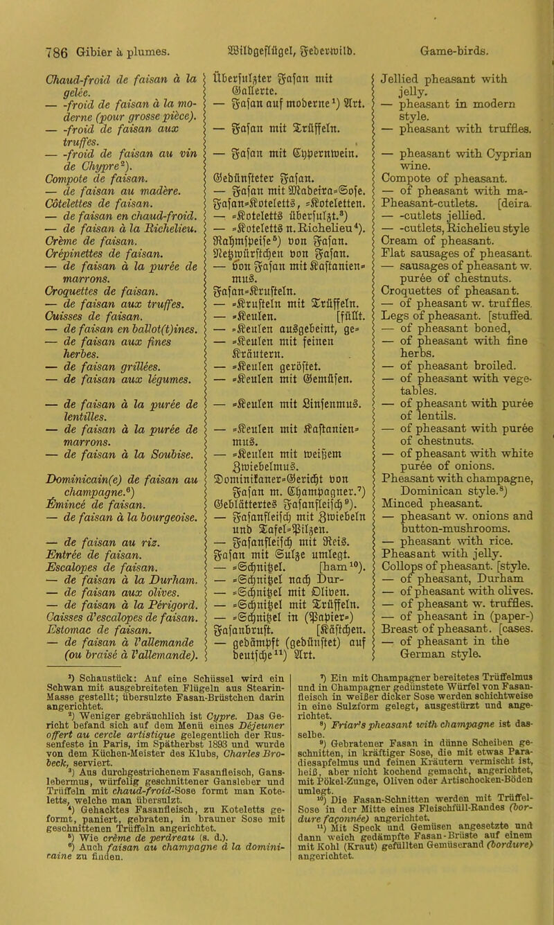 Chaud-froid de faisan ä la gelec. froid de faisan ä la mo- derne (pour grosse püce). — -froid de faisan aux truffes. froid de faisan au vin de Chypre^). Compote de faisan. — de faisan au mad'ere. Cotelettes de faisan. — de faisan en chaud-froid. — de faisan ä la Bichelieu, Grhne de faisan. Crepinettes de faisan. — de faisan ä la puree de marrons. Oroquettes de faisan. — de faisan aux truffes. Cuisses de faisan. — de faisan en ballot(t)ines. — de faisan aux fines herbes. — de faisan grülees. — de faisan aux legumes. — de faisan ä la puree de lentilles. — de faisan ä la puree de marrons. — de faisan ä la Soubise. Dominicain(e) de faisan au Champagne.^) ihnince de faisan. — de faisan ä la bourgeoise. — de faisan au riz. Entree de faisan. Escalopes de faisan. — de faisan ä la Durham. — de faisan aux olives. — de faisan ä la Perigord. Caisses d'escalopes de faisan. Estomac de faisan. — de faisan ä VaMemande (ou braise ä Vällemande). Jellied pheasant with jelly- — pbeasant in modern style. — pheasant with truffles. — pheasant with Cyprian wine. Compote o£ pheasant. — of pheasant with ma- Pheasant-cutlets. [deira. — -cutlets jellied. cutlets, Richelieu style Cream o£ pheasant. Flat sausages o£ pheasant. — sausages o£ pheasant w. pur6e o£ chestnuts. Croquettes o£ pheasant. — o£ pheasant w. tru£fles. Legs o£ pheasant. [stuffed. — o£ pheasant boned, — o£ pheasant with fine herbs. — o£ pheasant broiled. — o£ pheasant with vege- tables. — o£ pheasant with puree o£ lentüs. — o£ pheasant with puree o£ chestnuts. — o£ pheasant with white puree o£ onions. Pheasant with Champagne, Dominican style.®) Minced pheasant. — pheasant w. onions and button-mushrooms. — pheasant with rice. Pheasant with jelly. CoUops o£ pheasant. [style. — of pheasant, Durham — o£ pheasant with olives. — o£ pheasant w. truffles. — of pheasant in (paper-) Breast of pheasant. [cases. — of pheasant in the German style. Überfitljter mit ©allerte. — “uf tnoberne Sirt. — gajan mit Xrüffeln. — mit E^bEi^nmein. ©ebünfteter fjajan. — gafan mit 3[iiabeira<=©ofe. ga[an«SoteIett§, * *ÄoteIetten. — «Koteletts überfulät.®) — »Koteletts n. Richelieu^). iRalimflJeife®) öon gafan. 9ie^tpürftd)en öon gafan. — ßbn gofan mit Äaftanien» mu§. gafan=ÄrufteIn. — »JSruftein mit Trüffeln. — »beulen. [füCt. — »Äeulen auSgebeint, ge» — »beulen mit feinen ifräntern. — »Genien geröftet. — »Äeulen mit ©emüfen. — »beulen mit SinfenmuS. — »Seulen mit i¥aP:anien» mu§. — »Genien mit meinem 3wie6elmu§. ®DminiIaner=@eric^t bon gafan m. ei^amfiagner.’) ©ebtätterte? ®)- — grafanfleifdj mit gmiebeln unb SafeLißiläen. — gafanfleifc^ mit 91ei§. gafan mit ©ulje umlegt. — =@d)ni|el. [ham^®). — »Sc^ni§el nacfi Dur- — »©(^ni^el mit Düben. — »©4ni|el mit S^rüffeln. — »©d^nigel in (ißnbier») f^afanbruft. [Safteten. — gebämbft (gebünftet) ouf beutfdje“) 2Irt. >) Schaustück: Auf eine Schüssel wird ein Schwan mit ausgebreiteten Flügeln aus Stearin- Masse gestellt; übersulzte Fasan-Brüstchen darin angerichtet. Weniger gebräuchlich ist Cypre. Das Ge- richt befand sich auf dem Menü eines Dijeuner Offert au cercle artistique gelegentlich der Rus- senfeste in Paris, im Spätherbst 1893 und wurde von dem Küchen-Meister des Klubs, Charles Bro- beck, serviert. ®) Aus durchgestrichenem Fasanfleisch, Gans- lebermus, würfelig geschnittener Gansleber und Trüffeln mit chaud-froidSoso formt man Kote- letts, welche man übersulzt. *) Gehacktes Fasanfleisch, zu Koteletts ge- formt, paniert, gebraten, in brauner Sose mit geschnittenen Trüffeln angerichtet. ‘) Wie crime de perdreau (s. d.). “) Auch faisan au Champagne d la domini- raine zu finden. ’) Ein mit Champagner bereitetes Trüffelmns und in Champagner gedünstete Würfel von Fasan- fleisch in weißer dicker Sose werden schichtweise in eine Sulzform gelegt, ausgestürzt und ange- riohtet. Friar’s pheasant with Champagne ist das- selbe. ®) Gebratener Fasan in dünne Scheiben ge- schnitten, in kräftiger Sose, die mit etwas Para- diesapfelmus und feinen Kräutern vermischt ist, heiß, aber nicht kochend gemacht, angerichtet, mit Pökel-Zunge, Oliven oder Artischocken-Böden umlegt. .. _ _ , >») Die Fasan-Schnitten werden mit Trüffel- Sose in der Mitte eines Fleischfüll-Randes (bor- dure fa(onnie) angericlitek “) Mit Speck und Gemüsen angesetzte und dann weich gedämpfte Fasan-Brüste auf einem mit Kohl (Kraut) gefüllten Gemüserand (bordure} angerichtet.