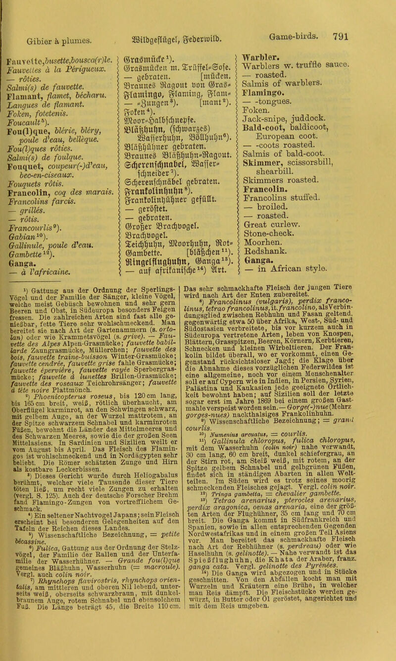 FaHvclto,öttseife,&OMSCflCr}Ze. Fauveltes ä la Ferigueux. — röties. Salmi(s) de fauvette. Flainant, flamet, becharu. Langues de flamant. Folien, fotetenis. FoucattU ®). Fou(l)(lue. blcrie, blcry, poule d/eau, belleque. Fou(l)ques röties. Salmi(s) de foulque. Foxiquet, coupeur(-)d'eau, bec-en-ciseaux. Fouquets rötis. Francolin, coq des marais. Francolins farcis. — grilles. — rötis. Francoiirlis°). Gabian^^). Gallinule, poule d'eau. Gambette Ganga. — d Vafricaine. *) Gattung aus der Ordnung der Sperlings- vögel und der Familie der Sänger, kleine Vögel, welche meist Gebüsch bewohnen und sehr gern Beeren und Obst, in Südeuropa besonders Feigen fressen. Die zahlreichen Arten sind fast alle ge- nießbar, fette Tiere sehr wohlschmeckend. Man bereitet sie nach Art der Gartenammern (s. orto- lan) oder wie Krammetsvögel (s. grive). — Faii- vette des Alpes Alpen-Grasmücke; fauvette babil- larde Zaungrasmücke, Müllerchen; fauvette des iois, fauvette traine-buisson Winter-Grasmücke; fau/veite cendree, fauvette grise fahle Grasmücke; fauvette eperviere, fauvette rayee Sperbergras- mücke; fauvette d lunettes BrUlen-Grasmücke; fauvette des roseaux Teichrohrsänger; fauvette d Ute noire Plattmönch. *) Phoenicopterus roseus, bis 120 cm lang, bis 165cm breit, weiß, rötlich überhaucht, am Oberflügel karminrot, an den Schwingen schwarz, mit gelbem Auge, an der Wurzel mattrotem, an der Spitze schwarzem Schnabel und karminroten Füßen, bewohnt die Länder des Mittelmeeres und des Schwarzen Meeres, sowie die der großen Seen Mittelasiens. In Sardinien und Sizilien weilt er vom August bis April. Das Fleisch des Flamin- gos ist wohlschmeckend und in Nordägypten sehr beliebt. Die Römer schätzten Zunge und Hirn als kostbare Leckerbissen. *) Dieses Gericht wurde durch Heliogabalus berühmt, welcher viele Tausende dieser Tiere töten ließ, um recht viele Zungen zu erhalten (vergl. S. 125). Auch der deutsche Forscher Brehm fand Flamingo-Zungen von vortrefflichem Ge- schmack. *) Ein seltenerNachtvogelJapans; sein Fleisch erscheint bei besonderen Gelegenheiten auf den Tafeln der Reichen dieses Landes. Wissenschaftliche Bezeichnung, = petite •) PÜlica, Gattung aus der Ordnung der Stelz- vögel, der Familie der Rallen und der Unterfa- milie der Wasserhühner. — Qrande fou(l)gue gemeines Bläßhuhn, Wasserhuhn (= macroule). Vergl. auch colin noir. ’) Bhynchops flavirostris, rhynchops orien- talis, am mittleren und oberen Nil lebend, unter- seits weiß, oberseits scbwarzbraun, mit dunkel- braunem Auge, rotem Schnabel und ebensolchem Fuß. Die Länge beträgt 45, die Breite 110 cm. Warbler. Warblers w. truffle Sauce. — roasted. Salmis of warblers. Flamingo. tongues. Token. Jack-snipe, juddock. Bald-coot, baldicoot, European coot. coots roasted. Salmis o£ bald-coot. Skimmer, scissorsbill, sbearbill. Skimmers roasted. Francolin. Trancolins stuffed. — broüed. — roasted. Great curlew. Stone-check. Moorben. Eedsbank. Ganga. — in African style. Das sehr schmackhafte Fleisch der jungen Tiere wird nach Art der Enten zubereitet. *) Francolinus (vulgaris), perdix franeo- linus, tetrao francolinus.it.francolino, alsVerbin- dungsglied zwischen Rebhuhn und Fasan geltend, gegenwärtig etwa 50 über Afrika, West-, Süd- und Südostasien verbreitete, bis vor kurzem auch in Südeuropa vertretene Arten, leben von Knospen, Blättern, Grasspitzen, Beeren, Körnern, Kerbtieren, Schnecken und kleinen Wirbeltieren. Der Fran- kolin bildet überall, wo er vorkommt, einen Ge- genstand rücksichtsloser Jagd; die Klage über die Abnahme dieses vorzüglichen Federwildes ist eine allgemeine, noch vor einem Menschenalter soll er auf Cypern wie in Indien, in Persien, Syrien, Palästina und Kaukasien jede geeignete Örtlich- keit bewohnt haben; auf Sizilien soll der letzte sogar erst im Jahre 1869 bei einem großen Gast- mahle verspeist worden sein. — Gorge(-)nue (Mehrz gorges-nues) nackthalsiges Frankolinhuhn. ”) Wissenschaftliche Bezeichnung; = granU courlis. *'>) Numeniua arcuatus, = courllS. '* *) Qallinula chloropus, fulica chloropus, mit dem Wasserhuhn (colin noir) nahe verwandt, 30 cm lang, 60 cm breit, dunkel schiefergrau, an der Stirn rot, am Steiß weiß, mit rotem, an der Spitze gelbem Schnabel und gelbgrünen Füßen, findet sich in ständigen Abarten in allen Welt- teilen. Im Süden wird es trotz seines moorig schmeckenden Fleisches gejagt. Vergl. colin noir. 1’) Tringa gambetta, — Chevalier gambette. “) Tetrao arenarius, pterocles arenarius, perdix aragonica, oenas arenaria, eine der CTöß- ten Arten der Flughühner, 35 cm lang und 70 cm breit. Die Ganga kommt in Südfrankreich und Spanien, sowie in allen entsprechenden Gegenden Nordwestafrikas und in einem großen Teil Asieiw vor. Man bereitet das schmackhafte Fleisch nach Art der Rebhühner (s. perdreau) oder wie Haselhuhn (s. gelinotte). — Nahe verwandt ist das Spießflughuhn, die Khata der Araber, franz. ganga cata. Vergl. gelinotte des Pyrenees. “) Die Ganga wird abgezogen und m Stucke geschnitten. Von den Abfällen kocht man mit Wurzeln und Kräutern eine Brühe, in welcher man Reis dämpft. Die Fleischstücke werden ge- würzt, in Butter oder Öl geröstet, angeriohtet und 1 mit dem Reis umgeben. ©rflömücfe ^). ©raSmüden nt. 2:rilffel>=©ofe. — gebraten. [milden, S3rauue§ Diagout öon ®raS» S-Ifliulltflo, glonitng, f^Iam» — [mant®). Solen ^). 9koor*t>dlbfd^nebfe. ([c§waräc§) 2Ba[ier:|uIjn, 93öIIijuI)n®). SSIä^pijner gebraten. 33raune§ 33In6'§u:^n=3tagout. ©tiöcvenfrfjttflbci, SBaffer» jdjneiber ’). ©i^erenjdjnäbel gebraten. Sranfoltnt)uf)n®). Sronloltnljü^ner gefüllt. — gerbftet. — gebraten. ©roBer 58ra(^üogeI. SBra^üogel. SCeic^'^u’^n, SOtoorl^u’^n, 9tot= ©ambette. gUtifldflUöBuB«, ©anga^»). — auf afrifantfdje ^rt.