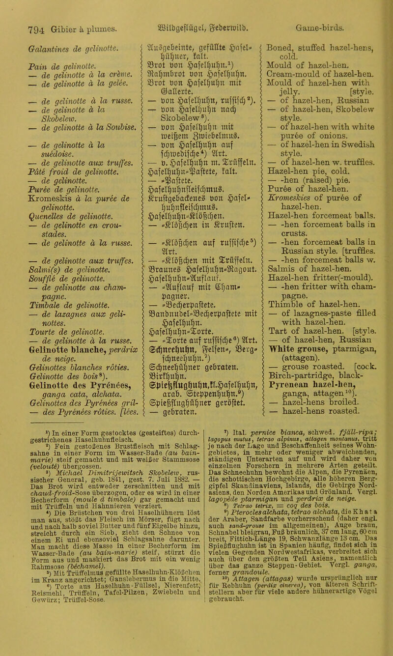 Galantines de geliiiolte. Pain de gelinolte, — de gelmotte ä la crhme. — de gelinolte ä la gclee. — de gelinolte ä la russe. — de gelinolte ä la Skobelew. — de gelinotte d la Souhise. — de gelinotte ä la suedoise. — de gelinotte aux truffes. Pate froid de gelinotte. — de gelinotte. Püree de gelinotte. Kjomeskis d la jiuree de gelinotte. Quenelles de gelinotte. — de gelinotte en crou- stades. — de gelinotte ä la russe. — de gelinotte aux truffes. Salmi(s) de gelinotte. Souffle de gelinolte. — de gelinotte au Cham- pagne. Timbale de gelinotte. — de lazagnes aux geli- nottes. Tourte de gelinotte. — de gelinotte ä la russe. Gelinotte blanche, perdrix de neige. Gelinottes hlanches roties. Gelinotte des iois^). Gelinotte des Pyr^nees, ganga cata, alchata. Gelinottes des Pyrenees gril- — des Pyrenees roties. [lees. 5(u»flcbetnte, (jefüöte I)ül)ner, !alt. 93rot öon §afeU)uI)u,‘) SRaljmbrot oon §nfcll)u|n. 33rot bon mit ©aflerte. — bon ipafell)ul)n, rnfftfcT)* *'). — bon |)ajelf;ut)n noc^ Skobelew®). — bon §afe[^u^tt mit meinem — bon §afell)u'§n auf fd;toebifd;e*) Slrt. — b. ©afel^ntin m. Xrüffeln. §afen)uI)n«$oftete, falt. — s^oftete. ©afet^ul^nfleifc^muS. ÄruftgebadeneS bon $afel» t^nijnfleifdpnnS. §afelf)u'^n=^lö6c^en. — »Slößd^en in Prüften. — »^löfädjen auf ruffifdje®) S(rt. — *S?IöBd)en mit S^rüffeln. 93raune§ ^afelljufiit^iRagout. §afel'§u'^n=>21uflauf. — »Stuflauf mit ®I;am» fiagner. — »33ec§erf)aftete. 58anbnubel=§8ec^erf)a[tete mit §afet^u'^n. §afeI^u^n=2otte. — »Sorte auf ruffifd)e®) Strt. (S^nceftu^tt, t5elfen», 58erg» fd)neel;u:^n.’) ©c^neel^ü'lner gebraten. S8irft)u|n. ®btcfefltt0t)U^tt,ir.§afet5ut;n, arab. ©tefjpentiufin.®) @f)ie^flug|ib§ner geröftet. — gebraten. Boned, stuffed hazel-hens, cold. Mould of hazel-ben. Cream-mould o£ hazel-ben. Mould of hazel-ben with jelly. [style. — of hazel-ben, Russian — of hazel-hen, Skobelew style. — of hazel-hen with white pur6e of onions. — of hazel-hen in Swedn>h style. — 01 hazel-hen w. truffles. Hazel-hen pie, cold. hen (raised) pie. Pur6e of hazel-hen. Kromeskies of pur6e of hazel-hen. Hazel-hen forcemeat balls. — -hen forcemeat balls in crusts. hen forcemeat balls in Russian style, [truffles. hen forcemeat balls w. Salmis of hazel-hen. Hazel-hen fritter(-mould). hen fritter with Cham- pagne. Thimme of hazel-hen. — of lazagnes-paste filled with hazel-hen. Tart of hazel-hen. [style. — of hazel-hen, Russian White gronse, ptarmigan, (attagen). — grouse roasted. [cock. Birch-partridge, black- Pyrenean hazel-hen, ganga, attagen^®), — hazel-hens broiled. — hazel-hens roasted. *) In einer Form gestocktes (gesteiftes) duroh- gestrichenes Haselhuhnfleisch. “) Fein gestobenes Brustfleisch mit Schlag- sahne in einer Form im Wasser-Bade (au bain- marie) steif gemacht und mit weißer Stammsose (veloutt) übergossen. *) Michael Dimitrijewitsch Skobelew, rus- sischer General, geh. 1841, gest. 7. Juli 1882. — Das Brot wird entweder zerschnitten und mit chaud-froid-Sose überzogen, oder es wird in einer Becherform (moule d timbale) gar gemacht und mit Trüffeln und Hahnnieren verziert. ‘) Die Brüstchen von drei Haselhühnern löst man aus, stößt das Fleisch im Mörser, fügt nach und nach halb soviel Butter und fünf Eigelbe hinzu, streicht durch ein Sieb, zieht den Schnee von einem Ei und ebensoviel Schlagsahne darunter. Man macht diese Masse in einer Becherform im Wasser-Bade (au bain-marie) steif, stürzt die Form aus und maskiert das Brot mit ein wenig Eahmsose (bächamel). “) Mit Trüffelmus gefüllte Haselhuhn-Klößchen im Kranz angerichtet; Ganslebermus in die Mitte. ®) Torte aus Haselhuhn-Füllsel, Nierenfett; Reismehl, Trüffeln, Tafel-Pilzen, Zwiebeln und Gewürz; Trüffel-Sose. Ital. pernice bianca, schwed. fjäll-ripa: lagopus mutus, telrao alpinus, attagen montanus, ä*itc je nach der Lage und Beschaffenheit seines Wohn- gebietes, in mehr oder weniger abweichenden, ständigen Unterarten auf und wird daher von einzelnen Forschern in mehrere Arten geteilt. Das Schneehuhn bewohnt die Alpen, die Pyrenäen, die schottischen Hochgebirge, alle höheren Berg- gipfel Skandinaviens, Islands, die Gebü-ge Nord- asiens, den Norden Amerikas und Grönland. Vergl. lagopäde ptarmigan und perdrix de neige. ®) Tetrao tetrix, = coq des bois. ®) Pteroclesalchata, tetrao alchata, dieKhat a der Araber, Sandfarbe vorherrschend (daher engL auch sand-groiu« im allgemeinen), Auge braun, Schnabel bleigrau, Fuß bräunlich, 37 cm lang, 60 cm breit, Fittich-Länge 19, Sohwaiizlänge 13 cm. Das Spießflughuhn ist in Spanien häufig, findet sich in vielen (legenden Nordwestafrikas, verbreitet sich auch über den größten Teil Asiens, namentlich über das ganze Steppen-Gebiet Vergl. ganga, ferner grandoule. »“) Attagen (attagas) wurde mraprünglich nur für Rebhuhn (perdix cinerea), von älteren Schrift- stellern aber für viele andere hühnerartige Vögel I gebraucht.