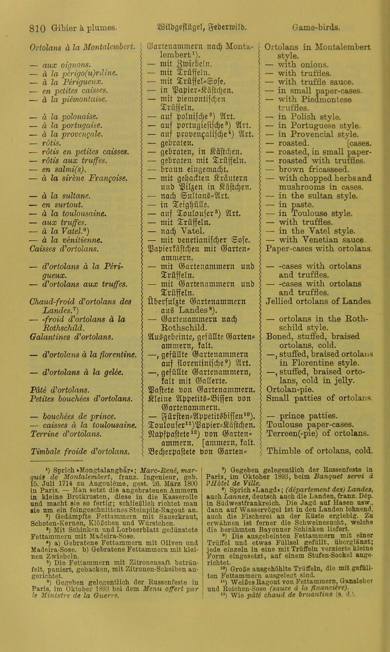 Orlolans ä la Montalcmbert. — aux oignons. — ä la •perigo(u)Tiline. — ä la Ferigueux. — en pctites caisscs. — ä la piemontaise. — ä la polonaise. — ä la portugaise. — ä la provcngale. — rötis. — rötis en petites caisses. — rötis aux truffes. — en salmi(s). — ä la Sirene Frangoise. — ä la Sultane. — en surtout. — ä la toulousaine. — aux truffes. — ä la YateU) — ä la venitienne. Caisses d'ortolans. — d'ortolans ä la Peri- gueux. — d'ortolans aux truffes. Chaud-froid d'ortolans des Landes.’’) — -froid d'ortolans ä la Bothschüd. Galantines d'ortolans. — d'ortolans ä la florentine. — d'ortolans ä la gelee. Pate d'ortolans. Petites bouchees d'ortolans. — bouchees de prince. — caisses ä la toulousaine. Terrine d'o^'tolans. Titnbale froide d'ortolans. ‘ Q3avtcnammerii nad) Monta- j |lembert‘). \ — mit 3tötcbe(ii. — mit Xrüffclu. — mit XrttffetoSofe. | — in ißapicr-ifäftdjen. — mit biemontifdjen Srülfeln. — auf polnifdie®) 9Irt. \ — auf portugiefif^e®) Slrt. — auf puoben^atif^e'* *) 'älrt. s — gebraten. l — gebroten, in ^^äftd)en. — gebraten mit Xrflffelu. 5 — braun eingema^t. ? — mit ge^adten Sröutern j unb fßiläen in Ääfti^en. — nadö @uItonl=2lrt. \ — in Seigtiüße. s — auf Souloufer®) Slrt, \ — mit Sirüffeln. 5 — nad^ Vatel. | — mit benetianifd)er ©ofe. | f]3af)ier!äftd)en mit (Sorten» ammern. < — mit ©artenommern unb s Trüffeln. — mit ©artenammern unb Trüffeln. j Überfuljte ©artenammern au§ Landes*). | — ©artenammern nad^ Eotbscbild. SluSgebeinte, gefilßte ©orten* ommern, Mt. —, gefüllte ©artenammern auf Porentinifc^e®) Slrt. \ —, gefüllte ©artenammern, < Mt mit ©ollerte. i fßoftete bon ©artenammern. < kleine Slpf)etit§»33iffen öon < ©artenommern. < — 5ürften*Slpf3etitlbiffen‘®). j 2!outoufer“)^<it>ict*Ääftd)en. S Slafjfpaftete^®) bon ©arten» ! ammern. [ammern, falt. ! SSed^erpoftete bon ©arten» ! Ortolans in Montalembert style. — witb onions. — witb trufdes. — witb truffle sauce. — in small paper-cases. — witb Piedmontese trut'fies. — in Polisb style. — in Portuguese style. — in Provencial style. — roasted. [cases. — roasted, in small paper- — roasted witb truffles. — brown fricasseed. — witb cbopped berbs and musbrooms in cases. — in tbe sultan style. — in paste. — in Toulouse style. — witb truffles. — in tbe Vatel style. — witb Venetian sauce. Paper-cases witb ortolans. cases witb ortolans and truffles. cases witb ortolans and truffles. Jelbed ortolans of Landes — ortolans in tbe Eotb- sebüd style. Boned, stuffed, braised ortolans, cold. —, stuffed, braised ortolau.s in Florentine style. —, stuffed, braised orto- lans, cold in jelly. Ortolan-pie. SmaU patties o£ ortolans. — prince patties. Toulouse paper-cases. Terreen(-pie) of ortolans. Tbimble of ortolans, cold. *) Sprich. »Mongtalangbar«; Marc-Bene, mar- quis de Montalembert, franz. Ingenieur, geh. 15. Juli 1714 zu Angonleme, gest. 26. März 1800 in Pari.s. — Man setzt die angebratenen Ammern in kleine Brotkrusten, diese in die Kasserolle und macht sie so fertig; schließlich richtet man sie um ein feingeschnittenes Steinpilz-Ragout an. Gedämpfte Fettammern mit Sauerkraut, Schoten-Kernen, Klößchen und Würstchen. *) Mit Schinken und Lorbeerblatt gedünstete Pettammern mit Madeira-Sose. ‘) a) Gebratene Fettammern mit Oliven und Madeira-Soso. b) Gebratene Fettammern mit klei- nen Zwiebeln. “l Die Fettammern mit Zitronensaft beträu- felt, paniert, gebacken, mit Zitronen-Scheiben au- gerichtet. ®) Gegeben gelegentlich der Russenfeste in Paris, im Oktober 1893 bei dem Menu offert par !e Ministre de la Guerre. ’) Gegeben gelegentlich der Eussenfeste in Paris, im Oktober 1893, beim Banquet servi d VRötel de Ville. ®) Sprich »Langd«; (departement des) Landes, auch Lannes, deutsch auch die Landen, franz. Döp. in Südwestfrankreich. Die Jagd auf Hasen usw., dann auf Wasservögel ist in den Landen lohnend, auch die Fischerei an der Küste ergiebig. Zu erwähnen ist ferner die Schweinezucht, welche die berühmten Bayonner Schinken liefert. ®) Die ausgebeinten Fettammem mit einer Trüffel und etwas Füllsel gefüllt, überglänzt; jede einzeln in eine mit Trüffeln verzierte kleine Form eingesetzt, auf einem Stufen-Sockel äuge- richtet. *“) Große ausgehöhlte Trüffeln, die mit gefüll- ten Fettammern ausgelegt sind. “) Weißes Ragout von Fettammern, Gansleber und Reichen-Sose (sauce d la financiere). “) Wie päti chaud de bruantins (s. d.V