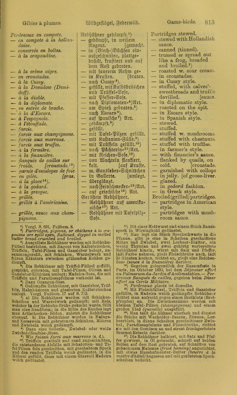 Fenlreaux en compote. j — en compote ä la hollan- <, daise. > — conserves en boites. > — ä la crapaudine. | — ä la creme aigre. < — en croustades. | — d Za Oussy. | — ä la Demidow (Demi- s doff). — d la didble. ? — ä la diplomate. < — en entree de brocke. ; — d la d'Escars. Z — d Vespagnole. < — ä Vetouffade. s — farcis. | •— farcis aux Champignons. | — farcis aux marrons. > — farcis aux truffes. | — a la fermiere. j — d Za ßnanciere. 2 — ßanques de cailles sur < — froids. [croustade.^^) | — garnis d'escalopes de foie \ — en gelee. [gras. | ~ d la glace^* *}. 5 — d Za godard. $ — ä la grecgue. 5 — grilles. 5 — grilles d Vamericaine. j — griUes, saucc aux ckam- ! pignons. 5 3Zcbf;üt)nec gebämpft.') ; — gebSmpft, in weitem < iJiagout. [gemacht. ? — in (S3(cd;»)S8ü(I}fen ein» | — anfgefcfjnittcn, plottge» j brüllt, frnftiert iinb auf | beni 3ioft gebraten. | — mit fauereiu 3ial)m ge» — in Äruften. [braten. \ — nac| Cussy®). > — gefüllt, mit Jlalb§brö§c^en unb 2:rüffeI»©ofe. f — mit ißfeffer»©ofe. e — nad) 2)iblomoten»*)2trt. | — om ©bieß gebraten.®) | — nod^ Escars®). \ — anf fbonifi^e’) 2Irt. 5 — gebnmbft.®) 5 — gefüüt. 5 — mit 2:afel»ißiläen gefüllt. — mit Iaftanien»i5ülle.®) — mit 2:rüffeln gefüllt.^®) — nac§ iJ5ä^terin»^^)2Irt. — mit 9ieid)en»©ofe.^®) — Don SBa^teln ftanliert, — falt. [auf Ärnfte. — m. @onlIeber»©d^nittd)en ; — in OoHerte. [nmlegt. ! — überglänjt. S — na^^einfd)meder»^®)2lrt. ! — anf gried|if(^e‘®) 3Irt. | ©erbftete Siebljü^ner. < — aflebljü^ner auf amerila» ' nifdie^’) 2lrt. | — 9leb^üljner mit SafeTpiTs» | ©ofe. I >) Vergl. S. 691, Fußbem. 8. *) Partridges, pigeons, or chickens ä la cra- paudine are split open, fiattened, dipped in melted butter bread-crumbed and broiled. ’) Ausgelöste Eebhiihner werden mit Rebhuhn- FüUsel bestrichen, mit Ragout von Kalbsbröschen, Trüffeln, Tafel-Pilzen und Gansleber belegt, zu- sammengerollt, mit Schinken, Wurzel werk und feinen Kräutern zwischen glühenden Kohlen ge- dämpft ‘) Die Rebhühner mit Trüffel-Füllsel gefüllt, gespickt, gebraten, mit Tafel-Pilzen, Oliven und Gansleber-Klößchen umlegt; Madeira-Sose, die mit Trüffeln und Paradiesapfelmus verkocht ist *) Dazu Orangen-Sose. •) Gedämpfte Rebhühner, mit Gansleber, Trüf- feln, Eahnkämmen und glasierten Kalbsbrbschen umlegt Vergl. Fußbem. 17 auf S. 712. ’) a) Die Rebhühner werden mit Schinken- Scheiben und Wurzelwerk gedämpft; mit Reis, welcher in der Rebhuhn-Brühe gekocht wurde, füllt man eine Randform; in die Mitte des Randes legt man Artischocken-Böden, zuletzt die Rebhühner obenauf, b) Die Rebhühner werden in Malaga- nnd Xereswein mit gebratenem Schinken, Möhren und Zwiebeln weich gedämpft *) Dazu eine Sellerie-, Zwiebel- oder weiße Zwiebel-fSoMöise-JSose. *) Wie faisan farei aux marrons (s. d.). Trüffeln geschält und rund zugeschnitten, die entstandenen Abfälle mit Schalotten- und Ta- fel-Pilzen fein geschnitten, mit geschabtem Speck und den runden Trüffeln weich gedünstet, in die Hühner gefüllt, diese mit einem Glasvoll Madeira weich gedünstet. Partridges stewed. — stewed with HoUandish Sauce. — canned (tinned). — trussed or spread out like a frog, breaded and broiled.®) — roasted w. sour creani. — in croustades. — in Cussy style. — stuffed, with calves’- sweetbreads and truflio — devüled. [sauce. — in diplomatic style. — roasted on tbe spit. — in Escars style. — in Spanish style. — stewed. — stuffed. — stuffed w. musbrooms. — stuffed witb cbestnuts. — stuffed -witb truffles. — in farmer’s style. — witb financier’s sauce. — flanked by quails, on — cold. [croustade. — garnisbed witb coUops — in jelly, [of goose-bver. — glazed. — in godard fasbion. — in Greek style. Broiled (grilled) partridges. — partridges in American style. — partridges witb musb- room sauce. *‘) Mit einer Mettwurst und einem Stück Bauch- speck in Wirsingkohl gedünstet. *'-J Man legt ein Stück Speckschwarte in die Pfanne, gibt je eine in Scheiben geschnittene Möhre und Zwiebel, zwei Lorbeer-Blätter, ein wenig Thymian und zwei gehörig vorbereitete Rebhühner hinein, würzt mit Salz und Pfeffer, läßt Farbe nehmen, gießt Fleischbrühe nach, läßt 20 Minuten kochen, richtet an, gießt eine Reichen- Sose (sauce ä la financiere) darüber. “) Gegeben gelegentlich der Russenfeste in Paris, im Oktober 1893, bei dem Dejeuner offert nu Palmarum du Jardin d’Acclimatation.— Per- dreaux flanqv.es de cailles, gegeben beim Diner ojfert au Cercle Militaire. “) Perdreaux glaces ist dasselbe. “) Mit Fleischfüllsel, Trüffeln und Gansleber gefüllte, in Madeira weich gedämpfte Rebhühner richtet man aufrecht gegen einen Brotklotz (Brot- pfropfen) an. Die Zwischenräume werden mit kleinen Tafel-Pilzen (Champignons) und einem großen Kloß (quenelle) ausgefüllt. “) Man teilt die Hühner vierfach und dünstet die Stücke mit Wacholder-Beeren, Zitrone, Lor- beerblatt, in dünne Scheiben geschnittener Zwie- bel, Paradiesapfelmus und Fleischbrühe, richtet sie mit den Gemüsen an und streut frischgeröstete Semmel-Bröseln darüber. *’) Die Rebhühner halbiert, mit Salz und Pfef- fer gewürzt, in öl getaucht, schnell auf beiden Seiten auf dem Rost gebraten, auf Schnitten von gebackenem Maismus (fried hominy) angerichtet, mit etwas Haushofmeister-Butter (beurre d la maitre d’hdtel) begossen und mit gerösteten Speck- soheiben bedeckt.
