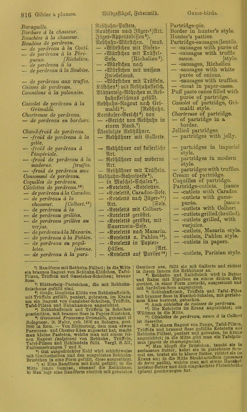 Baraquille. Bordüre ä la chasseur. BoucMes ä la chasseur. Boudins de perdreau. — de perdreau ä la Conti. — de perdreau ä la Peri- gueux. [Richelieu. — de perdreau ä la — de perdreau ä la Soubise. — de perdreau aux truffes. Caisses de perdreau. Cannelons ä la polonaise. Cassolet de perdreau ä la Grimaldi. Chartreuse de perdreau. — de perdreau en bordure. Chaud-froid de perdreau. froid de perdreau ä la gelee. froid de perdreau d Vimperiäle. — -froid de perdreau ä la moderne. [truffes. — -froid de perdreau aux Consomme de perdreau. Coquilles de perdreau. Cütelettes de perdreau.^^) — de perdreau ä la Caradoc. — de perdreau ä la chasseur. [Colbert.^^) — de perdreau ä la — de perdreau grillees. — de perdreau grillees au verjus. — de perdreau älaMazarin. — de perdreau ä la Bahlen. — de perdreau en papü- lotes. [sienne. — de perdreau ä la pari- SRcbTjiiTjn-^Paftete, iHanbform naci) 9{ebr)ut)u<>S[Bürftd)eu. [mu3. — -SBürftdjen mit Siitfeu» — »Sßürft^en mit ZvliWeU ©o^e. [Richelieu®). — »SBürftd^en nad) — »SBflrftc^en mit meinem StuieBelmuä. — ■<S5Bür[t(^en mit Sirüffeln. Äci[td}en^) mit 9lebt)U'^nfIei[c^. 33Iätterteig=>91ö^r^en m.Sleb» :^u^itflei[c^mu§ gefüllt. 9teb|u|n=3iagout na^ Gri- maldi®). [3flebt)u^n. ßortäufev=@end^t®) öon — =®erid)t öon gtebf|u[|n in einem 5Ranb.’) Überfuläte Sfleb|ül)ner. — 9ieb|ül^ner mit ©aderte. — 9tebt)ül)ner auf Iaiferlid;e 2lrt. — iRebl^ü^ner ouf moberne 5Irt. — 3tebpi)ner mit Trüffeln. 3iebt)Up* *3iat)mföeife ®). — in 3Jlufd^el»@i^aIen®). — »Koteletts, »^oteletten. — »®oteIett3, Caradoc-@ofe. — *J?Dtelett§ na(^ 3äget=“) 2Irt. [@ofe. - *^oteIett§ mit Colbert- - s®oteIett§ geröftet. - »Soteletti geröftet, mit ©auerwein=@ofe. - »Koteletts nad) Mazariu. - »Koteletts n. Pahlen®®). - =SoteIett§ in ißafjier» Jpttlfen. [9trt. - »Koteletts auf fßarifer^*) Partridge-pie. Border in hunter’s style. Hunter’s patties. Par tridge-sausages. [lentUs. — -sausages with pur6e of — -sausages with truffie Sauce. [style. sausages, Richeheu sausages with white pur6e of onions. sausages with truffles. meat in paper-cases. Putf paste canes filled with pur6e of partridge. Cassolet of partridge, Gri- maldi style. Chartreuse of partridge. — of partridge in a border. Jellied partridges. — partridges with jeUy. — partridges in imperial style. — partridges in modern style. — partridges with truffles. Cream of partridge. Coquüles of partridge. Partridge-cutlets. [sauce - -cutlets with Caradoc - -cutlets with game- puree. [sauce. - -cutlets with Colbert - -cutlets grilled(broiled). - -cutlets grüled, with verjuice. —cutlets, Mazarin style. - -cutlets, Pahlen style. - -cutlets in papers. cutlets, Parisian style. *) Randform mit Eebhuhn-Füllsel; in die Mitte ein braunes Ragout von Rebhuhn-Klößchen, Tafel- Pilzen, Trüffeln und Gansleber-Scheiben; braune Sose. *) Blätterteig-Pastetohen, die mit Rebhuhn- fleischmus gefüllt sind. •) Große, längliche Klöße von Rebhuhnfleisoh, mit Trüffeln gefüllt, paniert, gebraten, im Kranz um ein Ragout von Gansleber-Soheiben, Trüffeln, Tafel-Pilzen und Hahnhämmen angerichtet. *) Rebhuhnfleisch und Trüffeln in Scheiben geschnitten, mit brauner Sose in Papier-Kästchen. *) Giovanni Francesco Grimaldi, genannt il Bolognese, it. Maler, geb. 1606 zu Bologna, gest. 1680 in Rom. — Von Blätterteig, dem man etwas Parmesan- und Chester-Käse zugesetzt hat, macht man kleine Pasteten, welche man mit einem fei- nen Ragout (salpicon) von Rebhuhn, Trüffeln, Tafel-Pilzen und Hohlnudeln füllt. Vergl. S. 531, Fußbemerkungen 7 und 8. •) Gut ausgedrückter Kohl wird schichtweise mit Speckscheiben und den ausgelösten Rebhuhn- Brüstchen in eine Form gefüllt, diese ausgestürzt. ’) a) Eine Randform mit Kohl gefüllt; in die Mitte junge Gemüse, obenauf die Rebhühner, b) Man legt eine Randform zierlich mit gebeizten lemüsen ans, füllt sie mit GaUerte und richtet u ilu'em Innern die Rebhühner an. . _ . •) Rebhuhn- und Kalbfleisch wird in Butter nd Rahm mit Eigelben zu einem dicken Brei •erührt, in einer Form gestockt, ausgestürzt und iiit Sardellen-Sose angerichtet. , „ ^ ») Rebhuhnfleisch, Trüffeln und Tafel-Pilze ait brauner Sose in Muschel-Schalen, mit geriebe- lem Käse bestreut, gebacken. “) Auch cdtelettes de cuisses de perdreau. “) Die Koteletts im Kranz angerichtet; ein Vildmus in die Mitte. Cötelettes de perdreau, sauce a la Coloert st dasselbe. „ - , t,., “) Mit einem Ragout von Zunge, Tafel-Pilzen, früffeln und brauner Sose gefüllte Koteletts aus Jebhuhn-Füllsel, paniert und gebraten, im Kranz ingerichtet; in die Mitte gibt man einTafelpilz- mxa (purie de Champignons). , * Man klopft die Brustchen, taucht sie in serlassene Butter, kehrt sie in geriebener Sem- mel um, bratet sie in klarer Butter, richtet sie im Eranz an; in die Mitte Strohkartoffoln (pommes ie terre paille), welche man mit etwas Haushof- meister-B^ter und dick eingekochter Fleischbrulie iglace) geschwungen hat.