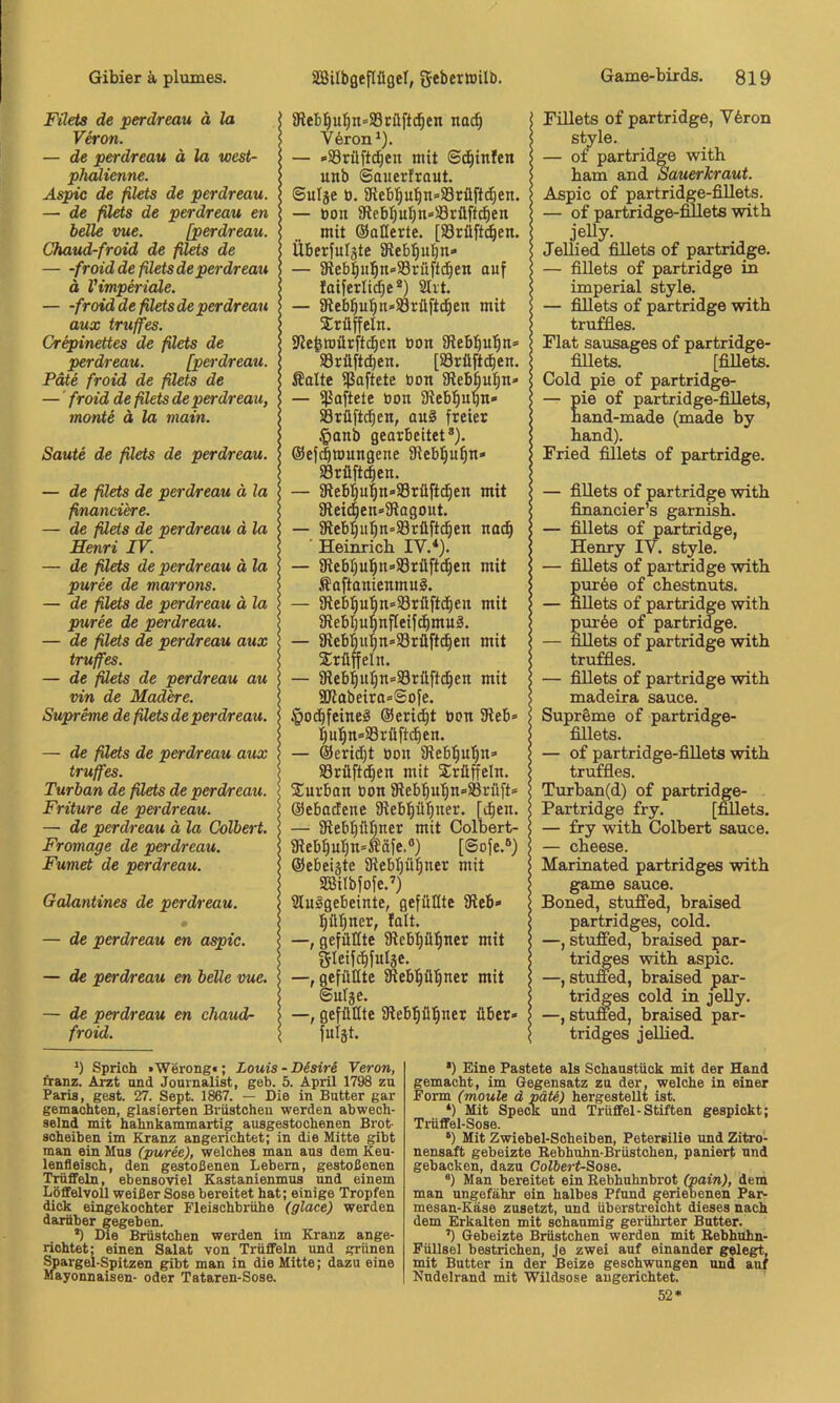 Filets de perdreau ä la Veron. — de perdreau ä la west- phalienne. Aspic de filets de perdreau. — de filets de perdreau en belle me. [perdreau. Chaud-froid de filets de — -froid de filets de perdreau ä Vimperiale. — -froid de filets de perdreau aux truffes. Crepinettes de filets de perdreau. [perdreau. Pate froid de filets de —' froid de filets de perdreau, monte ä la main. Saute de filets de perdreau. — de filets de perdreau ä la financi'ere. — de ßets de perdreau ä la Henri IV. — de filets de perdreau ä la puree de marrons. — de filets de perdreau ä la puree de perdreau. — de filets de perdreau aux truffes. — de ßets de perdreau au vin de Madere. Supreme de filets de perdreau. — de ßets de perdreau aux truffes. Turban de filets de perdreau. Fritüre de perdreau. — de perdreau ä la Colbert. Fromage de perdreau. Fumet de perdreau. Galantines de perdreau. — de perdreau en aspic. — de perdreau en belle vue. — de perdreau en chaud- froid. 8leb:^u!^n=S3rüftc^en no(^ V6ron ^). — »Srüftd^en mit S^infen unb ©auer!rout. ©ulje ö. 5Rebl^u'^n»S3rüftd^en. — tjon iRebl^ul^no/örüftd^en mit OaKerte. [58rüft(^|en. ÜBerfuIäte SReb;^uf)n- — 5Reb|ul^n«58rüfid^en auf laiferlic^e * *) 2Iit. — 8leb^ufin»93rüftd^en mit Trüffeln. iRe^mürftc^cn öon iRebl^u^ti» 33rüft(^en. [iörüft^en. Äalte ißaftete bon SRebbul^n» — ißaftete bon Stebl^uqn» SBrüftc^en, au§ freier .^anb gearbeitet*). @ef(|mungene 9ieb|u^n» 33rüft(|en. — iRebl^u'ln-Srilftc^en mit 9lei4en»9iagout. — SRebI)u^=Srüftc^en nac^ Hemrich IV.*). — 3iebI)u!^n»S8rilft^en mit SaftanienmuS. — 3fleb|ubn»Srilftd^en mit iReblju^nfteifdimuä. — 5Rebbu'^n»$8rüft^en mit Trüffeln. — 9iebiuI)n<=Srilftc|en mit SKabeira^Sofe. §ocbfeineä @eric§t bon 5Reb» ^ulin'SSrü fielen. — ®erid)t bon 9ieb|u'^n=- Sörüftd^en mit Sirüffeln. Xurbon bon iReb'^u'^n-Srfift* ©ebadene 5Reb|ü|ner. [i^en. — aiebpbner mit Colbert- 9iebI)uT}n*Ääfe.®) [@ofe.*) ©ebeiäte 9iebl)ü^ner mit Sßilbfofe.’) Slnlgebeinte, gefüllte SReb» tlü^ner, lalt. —, gefällte 9üebt)ü^ner mit gieifc^fulje. gefüllte iRebpl^ner mit ©utge. —, gefüllte Sßebpi^ner über» fulgt. Fülets o£ partridge, Y6ron style. — of partridge with bam and Sauerkraut. Aspic of partridge-fiUets. — of partridge-fiilets with jelly. JeUied fiUets of partridge. — fillets of partridge in imperial style. — fillets of partridge with truffles. Flat sausages of partridge- fiilets. [fillets. Gold pie of partridge- — nie of partridge-fiilets, hand-made (made by hand). Fried fillets of partridge. — fillets of partridge with financier’s garnish. — fillets of partridge, Henry IV. style. — fillets of partridge with pur6e of chestnuts. — fiUets of partridge with pur6e of partridge. — fillets of partridge with truffles. — fillets of partridge with madeira sauce. Supreme of partridge- fiilets. — of partridge-fiilets with truffles. Turban(d) of partridge- Partridge fry. [mlets. — fry with Colbert sauce. — cheese. Marinated partridges with game sauce. Boned, stufifed, hraised partridges, cold. —, stufifed, braised par- tridges with aspic. —, stufled, braised par- tridges cold in jeUy. —, stuffed, braised par- tridges jelhed. Sprich »Werong«; Louis - Disiri Veron, franz. Arzt und Journalist, geh. 5. April 1798 zu Paris, gest. 27. Sept. 1867. — Die in Butter gar gemachten, glasierten Brustchen werden abwech- selnd mit hahnkammartig ausgestochenen Brot- scheiben im Kranz angerichtet; in die Mitte gibt man ein Mus (puree), welches man aus dem Keu- lenfleisch, den gestoßenen Lebern, gestoßenen Trüffeln, ebensoviel Kastanienmus und einem Löffelvoll weißer Sose bereitet hat; einige Tropfen dick eingekochter Fleischbrühe (glace) werden darüber gegeben. •) Die Brüstchen werden im Kranz ange- richtet' einen Salat von Trüffeln und grünen Spargel-Spitzen gibt man in die Mitte; dazu eine Mayonnaisen- oder Tataren-Sose. *) Eine Pastete als Schaustück mit der Hand gemacht, im Gegensatz zu der, welche in einer Form (moule d pätS) hergestellt ist. *) Mit SpeoK und Trüffel-Stiften gespickt; Trüffel-Sose. ‘) Mit Zwiebel-Scheiben, Petersilie und Zitro- nensaft gebeizte Rebhuhn-Brüstchen, paniert und gebacken, dazu Colbert-Soae. ®) Man bereitet ein Rebhuhnbrot (pain), dem man ungefähr ein halbes Pfund geriebenen Par- mesan-Käse zusetzt, und überstreicht dieses nach dem Erkalten mit schaumig gerührter Butter. ’) Gebeizte Brüstchen werden mit Rebhuhn- Füllsel bestrichen, je zwei auf einander gelegt, mit Butter in der Beize geschwungen und auf Nudelrand mit Wildsose augerichtet. 52*