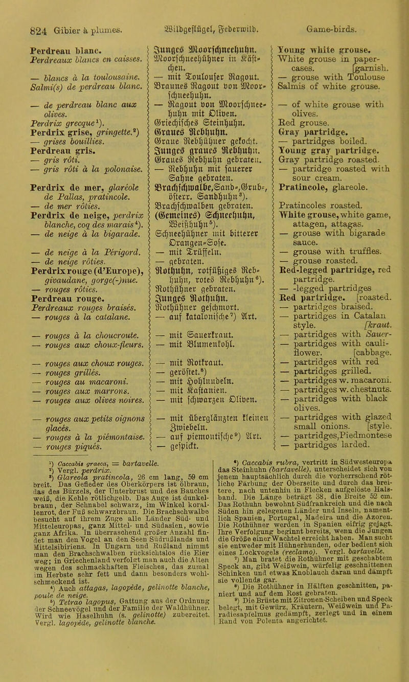 Perdreau blnnc. Perdreaux hluncs cn caisses. — blancs ä la toiüousaine. Salmi(s) de perdreau blanc. — de perdreau blanc aux olives. Perdrix grecque^). Perdrix grise, gringette.^) — grises bouillies. Perdreau gris. — gris röti. — gris röti ä la polonaise. Perdrix de mer, glareole de Pallas, pratincole. — de mer röties. Perdrix de neige, perdrix blanche, coq des marais'^). — de neige ä la bigarade. — de neige ä la Perigord. — de neige röties. Perdrix rouge (d’Europe), givaudane, gorge(-)nue. — rouges röties. Perdreau rouge. Perdreaux rouges braises. — rouges ä la catälane. — rouges ä la choucroute. — rouges aux choux-fleurs. — rouges aux choux rouges. — rouges grilles. — rouges au macaroni. — rouges aux marrons. — rouges aux olives noires. — rouges aux petits oignons glaces. — rouges ä la piemontaise. — rouges piques. Sungcö 3)loorfd)nccl)ulnt. i ÜJtoorfc^uecijül^nec in Ää[t» \ cl)eu. I — mit 5CouIouJer SHogout. s 33rauneS Ü^agout bon aRoor- 5 fc^ueel)u^n. S — atagout Bon ajloovjc^nee' ]^ul}n mit iDIiüen. | @rie^ifd)e3 ©tcin'^utjn. < 9ic6()uf)tt. @raite 9tebl)ü^uer gclodit. \ Smiflcd flrauc^ aicöijutjit. ©raueä SHeb!^u!^n gebraten. > — aieb^ul^n mit fauerer | Saline gebraten. | S3rad)fd^|l0ttUjc,©anb»,@rub=, i öfterr. ©anb^ul^n®). < SBrad^fc^roalben gebraten. | (®etnciucä) SBeiftbul^n®). ©c^nec^ütjner mit bitterer > Drangen=-@ofe. — mit Trüffeln. j — gebraten. < 9lott)Uf)ll, rotfil|ige§ 3fleb» roteö fRcbt)u:^n* *). | atüt^ill^ner gebraten. S Sungcö 9lotJ)iif)u. ^otp^^ner gefcbmort, — auf Iatatonifd)e’) 3trt. | — mit ©auerlraut. | — mit asiumenfoljl. \ — mit aiottraut. s — geröftet.®) l — mit §oI)lnubeIn. | — mit Saftanien. | — mit fdjtoargen Dliben. < — mit ilbergtänäten ffeinen > gtniebeln. — auf picmontifdje®) Slrt. | — geffJidt. \ Young white grouse. White grouse in paper- cases. igamish. — grouse witb Toulouse Salmis of white grouse. — of white grouse with olives. B,ed grouse. Gray partridge. — partridges boiled. Touug gray partridge. Gray partridge roasted. — partridge roasted wiih sour cream. Pratincole, glareole. Pratincoles roasted. White grouse, white game, attagen, attagas. — grouse with bigarade Sauce. — grouse with truffles. — grouse roasted. Ked-legged partridge, red partridge. legged partridges Red partridge. [roasted. — partridges braised. — partridges in Catalau style. [kraut. — partridges with Sauer- — partridges with cauli- flower. [cabbage. — partridges with red — partridges grilled. — partridges w. macaroni. — partridges w. chestnuts. — partridges with black olives. — partridges with glazed small onions. [style. — partridges,Piedmontese — partridges larded. *) Oaccabit graeca, = bartavelle. ’) Vergl. perdrix. •) Glareola pratincola, 26 cm lang, 59 cm breit. Das Gefieder des Oberkörpers ist ölbraiin, das des Bürzels, der Unterbrust und des Bauches weiß, die Kehle rötlichgelb. Das Auge ist dunkel- braun, der Schnabel schwarz, im Winkel koral- lenrot, der Fuß schwarzbraun. Die Brachschwalbe besucht auf ihrem Zuge alle Länder Süd- und Mitteleuropas, ganz Mittel- und Südasien, sowie ganz Afrika. In überraschend großer Anzahl fin- det man den Vogel an den Seen Südrußlauds und Mittelsibiriens. In Ungarn und Rußland nimmt man den Brachschwalben rücksichtslos die Eier weg; in Griechenland verfolgt man auch die Alten wegen des schmackhaften Fleisches, das zumal im Herbste sehr fett und dann besonders wohl- schmeckend ist. ‘) Auch attagas, lagopede, gehnotte manche, fioule de. neige. , „ , ‘) Tetrao lagopus, Gattung aus der Ordnung der Sohneevögel und der Familie der Waldhühner. Wird wie Haselhuhn (s. gelinotte) zubereitet. Vergl. lagopede, gelinotte manche. •) Caccahis rubra, vertritt in Südwesteuropa das Steinhuhn (bartavelle), unterscheidet sich von jenem hauptsächlich durch die vorherrschend röt- liche Färbung der Oberseite und durch das brei- tere, nach untenhin in Flecken aufgelöste Hals- band. Die Länge beträgt 38, die Breite 52 cm. Das Rothuhn bewohnt Südfrankreich und die nach Süden hin gelegenen Länder und Inseln, nament- lich Spanien, Portugal, Madeira und die Azoren. Die Rothühner werden in Spanien eifrig gejagt. Ihre Verfolgung beginnt bereits, wenn die Jungen die Größe einerWachtel erreicht haben. Man sucht sie entweder mit Hühnerhunden, oder bedient sich eines Lockvogels (reclamo). Vergl. bartavelle. ’) Man bratet die Rothüliner mit geschabtem Speck an, gibt Weißwein, würfelig geschnittenen Schinken und etwas Knoblauch daran nnd dämpft sie vollends gar. , . •) Die Rotliühner in Hälften geschnitten, i>a- niert und auf dem Rost gebraten. ») Die Brüste mit Zitronen-Soheiben und Speck belegt, mit Gewürz, Kräutern, Weißwein und Pa- radiesapfelmus gedämpft, zerlegt und in einem Rand von Polenta augerichtet.