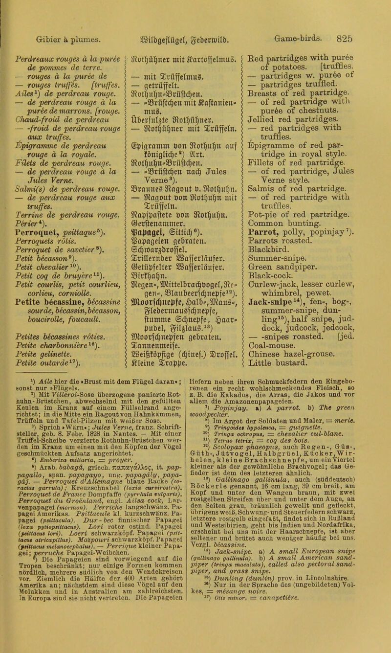 Perdreaux rouges ä la puree de pommes de terre. — rouges ä la puree de — rouges truffes. [truffes. Aües^) de perdreau rouge. — de perdreau rouge ä la puree de marrons. [rouge. C/uiud-froid de perdreau — -froid de perdreau rouge aux truffes. Epigramme de perdreau rouge ä la royale. Filets de perdreau rouge. — de perdreau rouge ä la Jules Verne. Salmi(s) de perdreau rouge. — de perdreau rouge aux truffes. Terrine de perdreau rouge. Perier* *). Perroquet, psittaque^). Perroquets rötis. Perroquet de savetier^). Petit becasson^). Petit Chevalier Petit coq de bruyere^^). Petit courlis, petit courlieu, corlieu, corniolle. Petite becassine, becassine sourde, becassin,becasson, boueiroUe, foucault. Petites becassines röties. Petite charbonniere^^). Petite gelinette. Petite outarde^“’). ( SRot{jüI;ner mit Kartoffelmus. — mit XrüffelmuS. j — getrüffelt. \ 9iotijuI)n=>S3rüftcf)en. 5 — »SSrüft^en mit Kaftanieu» 5 _ muS. $ Überfuljte Slotl^ill^ner. — SRotl^üIjner mit Xrüffeln. I ©pigramm bon 9lotIjul^n auf < iöniglid)e®) Ölrt. I SRot:^u]^n»S3rüft(^en. i — »Srüftcben nac^ Jules s Verne®). I SSrauneS 9lagout b. 3flot^uI;u. > — IRagout bon IRotlju^n mit ) Srilffcln. I lUapfbaftete bon SRotl^ul;n. < ©erftenammer. ^rtpttgci, ©ittid)®). I ipapageien gebraten. 5 ©c^raatäbroffel. \ SriHernber SBafferläufer. \ ©etüpfelter SSafferläufer. I S3irtl;a:^n. j fRegen»,3RitteIbrad^bogeI,3le» I gen», Slaubeerfdpiepfe^®). \ 3Jloorfd)ncpfc, |)aIb»,9JiauS», < gIebermauSfd}nepfe, I ftumme Schnepfe, tpaar» I pubel, gilälauS.^®) I Sdtoorfd^nepfen gebroteu. l Sannenmeife. I SBei^föpfige (c^tuef.) S)roffel. \ Kleine Etappe. Eed partridges witb puree 01 potatoes. [truffies. — partridges w. purbe of — partridges trumed. Breasts of red partrid^e. — of red partridge witli pur6e of cbestnuts. JelHed red partridges. — red partridges witb , truffies. Epigramme of red par- tridge in royal style. Eillets of red partridge. — of red partridge, Jules Verne style. Salmis of red partridge. — of red partridge witb truffies. Pot-pie of red partridge. Common bunting. Parrot, poUy, popinjay’). Parrots roasted. Blackbird. Summer-snipe. Green sandpiper. Black-cock. Ourlew-jack, lesser curlew, wbimbrel, pewet. Jack-snipe‘‘‘), fen-, bog-, summer-snipe, dun- lingi®),balf snipe, jud- dock, judcock, jedcock, snipes roasted. [jed. Ooal-mouse. Chinese bazel-grouse. Little bustard. *) Aile hier die »Brust mit dem Flügel daran«; sonst nur »Flügel«. *) Mit Vitteroi-Sose überzogene panierte Rot- nuhn-Brüstchen, abwechselnd mit den gefüllten Keulen im Kranz auf einem Füllselrand ange- richtet; in die Mitte ein Ragout von Hahnkämmen, Trüffeln und Tafel-Pilzen mit weißer Sose. “) Sprich »Warn«: Jules Verne, franz. Schrift- steller, geb. 8. Febr. 1828 in Nantes. — Mit einer Trüffel-Scheibe verzierte Rothuhn-Brüstchen wer- den im Kranz um einen mit den Köpfen der Vögel geschmückten Aufsatz angerichtet. *) Emberita miliaria, = proyer. *) Arab. bahagä, griech. JianaYa^^oc, it. pap- pagallo, span, papagayo, ung. papagäly, papa- gäj. — Perroquet (PAUemagne blaue Racke (co- raciat garrula); Kreuzschnabel (loxia curvirostra). Perroquet de France Dompfaffe (pyrrhula vulgaris). Perroquet du Groenland, engl. Aüsa cock, Lar- venpapagei (mormon). Perriche langschwänz. Pa- pagei Amerikas. Psittacule k\. kurzschwänz. Pa- pagei (psittacuia). Pur - bec finnischer Papagei (loza pylioptillaais). Lori roter ostind. Papagei (psittactu lori). Loeri schwarzköpf. Papagei (psH- (aeut atricapillus). scbwarzköpf. Papagei (psittactu melanoeephalus). — Perrique kleiner Papa- gei; perruche Papagei-Weibchen. *) Die Papageien sind vorwiegend auf die Tropen beschränkt; nur einige Fonnen kommen nördlich, mehrere südlich von den Wendekreisen vor. Ziemlich die Hälfte der 400 Arten gehört Amerika an; nächstdem sind diese Vögel auf den Molukken und in Australien am zahlreichsten. In Europa sind sie nicht vertreten. Die Papageien liefern neben ihren Schmnokfedern den Eingebo- renen ein recht wohlschmeckendes Fleisch, so z. B. die Kakadus, die Arras, die Jakos und vor allem die Amazonenpapageien. ’) Popinjay. a) A parrot. b) The green teoodpecker. “) Im Argot der Soldaten und Maler, = merle. ®) Tringoides hypoleuca, = guignette. Tringa ochropus, = Chevalier cul-blanc. “) Telrao tetrix, = coq des bois. ”) Scolopax phaeopns, auch Regen-, Güs-, Güth-, Jütvogel,Halbgrüel,Küoker, Wir- helen, kleine Brachschnepfe, um ein Viertel kleiner als der gewöhnliche Brachvogel; das Ge- fieder ist dem des letzteren ähnlich. ’•) Gallinago gallinulu, auch (süddeutsch) Böckerle genannt, 16 cm lang, 39 cm breit, am Kopf und unter den Wangen braun, mit zwei rostgelben Streifen über und unter dem Auge, an den Seiten ^au, bräunlich gewellt und gefleckt, übrigens weiß, Schwung- und Steuerfedem schwarz, letztere rostgelb eingefaßt, findet sich in Rußland und Westsibirien, geht bis Indien und Nordafrika, erscheint bei uns mit der Haarschnepfe, ist aber seltener und brütet auch weniger häufig bei uns. Vergl. becassine. '*) Jack-snipe. a) A small European snipe (gallinago gallinula). b) A small American sand- piper (tringa maeulata), called also pectoral sand- piper, and grass snipe. Dunling (dunlin) prov. in Lincolnshire. “) Nur in derSpracne des (ungebildeten) Vol- kes, = mesange noire. *’) Otis mitior, = cannpetiire.