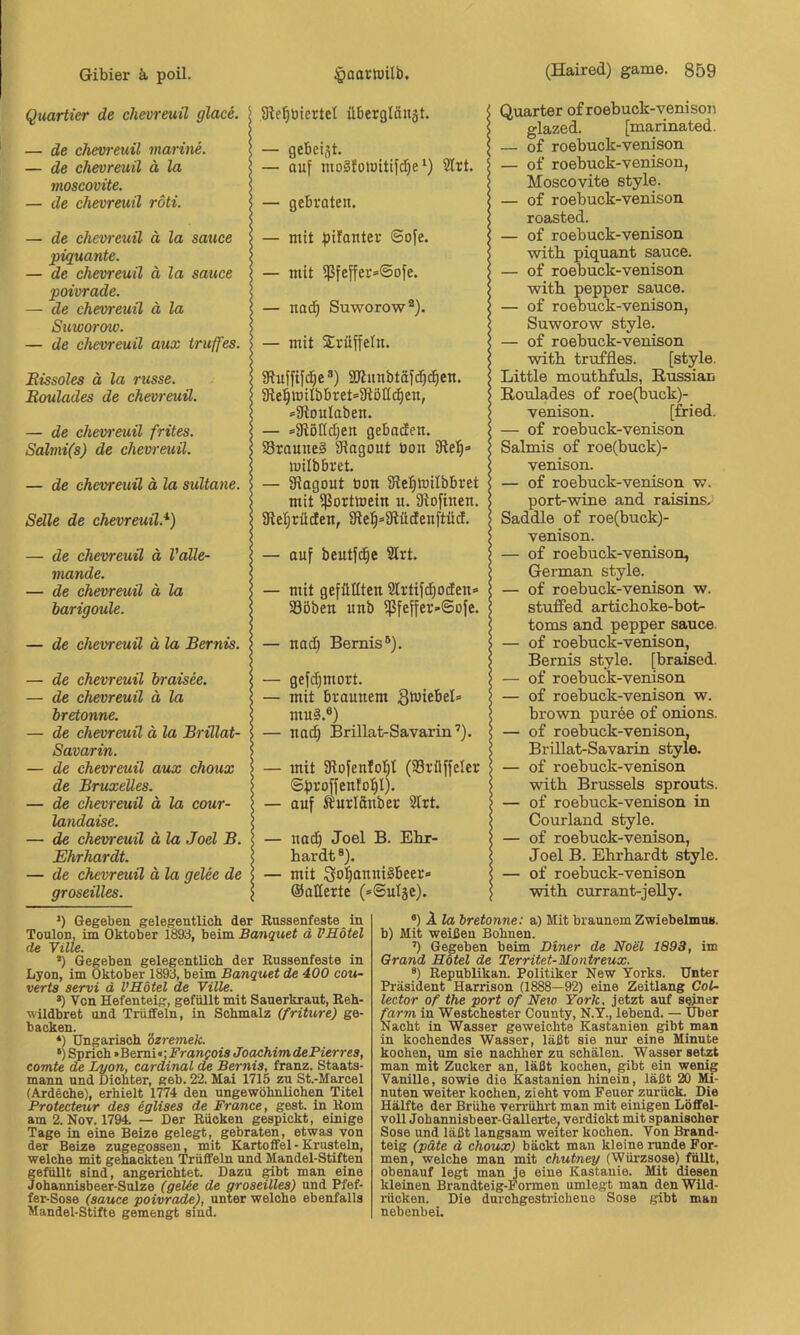 Quartier de chevreuü glace. — de chevreuü marine. — de chevreuü ä la moscovüe. — de chevreuü röti. — de chevreuü ä la sauce piquante. — de chevreuü ä la sauce poivrade. — de chevreuü ä la Suworow. — de chevreuü aux iruffes. Bissoles ä la russe. Roulades de chevreuü. — de chevreuü frites. Salmi(s) de chevreuü. — de chevreuü ä la sultane. Sdle de chevreuü.* *) — de chevreuü ä Valle- mande. — de chevreuü ä la harigoule. — de chevreuü ä la Bernis. — de chevreuü braisee. — de chevreuü ä la bretonne. — de chevreuü ä la Brülat- Savarin. — de chevreuü aux choux de Bruxelles. — de chevreuü ä la cour- landaise. — de chevreuü ä la Joel B. Ehrhardt. — de chevreuü ä la gelee de groseilles. Sie'^öicrtcl übergläität. — auf moSfolüitift^e‘) 2trt. — gebraten. — mit pifauter ©ofe. — mit ißfeffer=@ofe. — nad^ Suworow®). — mit 2;rüffeln. iRuffifd^e®) 5Ulunbtäfd)c^en. 9lel^wilbbret=9löllc§en, =5RouIaben. — =9iöIId)en gebaden. Sraunei iRagout bon iRel)» milbbret. — Siagout öon Sielfitoilbbret mit ißorttoein u. iRofinen. SRe^rüden, 5Re:^»3iildenftüd. — auf beutfe^e 2Irt. — mit gefüKten 2Irtifdpden-» SBöben unb i}5feffer-@ofe. — nad) Bernis’^). — gefi^mort. — mit braunem gwiebel» mu§.®) — nac^ Brillat-Savarin’). — mit SRofenloI}! (SBrüffeler ©proffenfd^I). — auf Äurlänber SIrt. — uad) Joel B. Ehr- hardt ®). — mit So^nniSbeer» ©alterte (»©ulje). Quarter of roebuck-venisoii glazed. [marinated. — of roebuck-venison — of roebuck-venison, Moscovite style. — of roebuck-venison roasted. — of roebuck-venison ■with piquant sauce. — of roebuck-venison with pepper sauce. — of roebuck-venison, Suworow style. — of roebuck-venison with truffles. [style. Little mouthfuls, Bussiau B-oulades of roe(buck)- venison. [fried. — of roebuck-venison Salmis of roe(buck)- venison. — of roebuck-venison w. port-wine and raisins. Saddle of roe(buck)- venison. — of roebuck-venison, German style. — of roebuck-venison w. stuffed artichoke-bot- toms and pepper sauce. — of roebuck-venison, Bernis style, [braised. — of roebuck-venison — of roebuck-venison w. brown puree of onions. — of roebuck-venison, Brillat-Savarin style. — of roebuck-venison with Brussels sprouts. — of roebuck-venison in Courland style. — of roebuck-venison, Joel B. Ehrhardt style. — of roebuck-venison with currant-jelly. *) Gegeben gelegentlich der Russenfeste _ in Toulon, im Oktober 1893, beim Banquet d VHötel *) Gegeben gelegentlich der Eussenfeste in Lyon, im Oktober 1893, beim Banquet de 400 Cou- verts servi d VHötel de Ville. •) Von Hefenteig, gefüllt mit Sauerkraut, Reh- nildbret und Trüffeln, in Schmalz (friture) ge- backen. *) Ungarisch 'özremek. •) Sprich »Bemi«; J’rawfofs Joachim dePierres, comte de Lyon, Cardinal de Bernis, franz. Staats- mann und Dichter, geh. 22. Mai 1715 zu St.-Marcel (Ardeche), erhielt 1774 den ungewöhnlichen Titel Protecteur des eglises de France, gest. in Rom am 2. Nov. 17^ — Der Rücken gespickt, einige Tage in eine Beize gelegt, gebraten, etwas von der Beize zugegossen, mit Kartoffel - Krustein, welche mit gehackten Trüffeln und Mandel-Stiften gefüllt sind, angerichtet. Dazu ^bt man eine Johannisbeer-Snlze (gelie de groseilles) und Pfef- fer-Sose (sauce poivrade), unter welche ebenfalls Mandel-Stifte gemengt sind. •) A fa bretonne: a) Mit braunemZwiebelmn«. b) Mit weißen Bohnen. ’) Gegeben beim Diner de Noel 1893, im Grand Rötel de Territet-Montreux. ®) Republikan. Politiker New Yorks. Unter Präsident Harrison (1888—92) eine Zeitlang CoL- lector of the port of Neio York, jetzt auf seiner farm in Westchester County, N.Y., lebend. — Uber Nacht in Wasser geweichte Kastanien gibt man in kochendes Wasser, läßt sie nur eine Minute kooheUj um sie nachher zu schälen. Wasser setzt man mit Zucker an, läßt kochen, gibt ein wenig Vanille, sowie die Kastanien hinein, läßt 20 Mi- nuten weiter kochen, zieht vom Feuer zurück. Die Hälfte der Brühe verrührt man mit einigen Löffel- voll Johannisbeer-Gallerte, verdickt mit spanischer Sose und läßt langsam weiter kochen. Von Brand- teig (pdte d choux) bäckt man kleine runde For- men, welche man mit chutney (Würzsose) füllt, obenauf legt man Je eine Kastanie. Mit diesen Meinen Brandteig-Formen umlegt man denWild- rücken. Die durchgestrichene Sose gibt man nebenbei