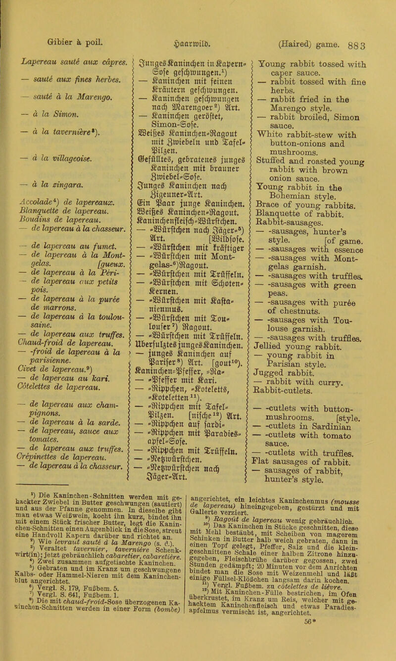 Lapereau saute mix capres. — saute aux fines herbes. — saute ä la Marengo. ~ ä la Simon. — ä la taverniere*). — ä la villageoise. — ä la zingara. Accolade*) de lapereaux. Blanquette de lapereau. Boudins de lapereau. — de lapereau ä la chasseur. de lapereau de lapereau gelas. de lapereau de lapereau pois. de lapereau de niarrons. de lapereau saine. au fumet. ä la Mont- [gueux. ä la Peri- aux petits ä la puree ä la toulou- — de lapereau aux truffes. Chaud-froid de lapereau. froid de lapereau ä la parisienne. Civet de lapereau.'^) — de lapereau au hart. Cdtelettes de lapereau. — de lapereau aux Cham- pignons. — de lapereau ä la sarde. — de lapereau, sauce aux tomates. — de lapereau aux truffes. Crepinettes de lapereau. — de lapereau d la chasseur. Sungeg fianind^en in kapern» Sofe gef(^tDungen.^) — £anin(^en mit feinen Sfräntern gefcf}h)ungen. — Äanin(^en gefc^mungen nad^ SJiorengoev®) 2trt. — ßaninc^en geröftet, Simon-Sofe. SBeißeS ^anin(^en»3iagout mit ^bJiebeln unb Sofel» ^itjen. ®efütfte§, gebratenes junges Äaninctien mit brauner Swiebel^Sofe. junges Äanin^en nad^ 3igeuner»2lrt. @in ißaar junge SanindE)en. S33ei|eS £anin(^en»9tagout. Äanind^enfIeifdE)=SBürft^en, - »SBürftc^en nadb Säger»®) 2irt. [äßilbfofe. ■ »SSürftd^en mit Iröftiger • »SBürftd)en mit Mont- gelas-«)5Ragout. ■ »SBürftd^en mit Trüffeln. • »3BürftdE)en mit ®d;oten» fernen. ■ »SBürftd^en mit Äafta» nienmuS. • »SEBürftd^en mit $ou» lonfer’) iftogout. *2ßürft(^en mit Trüffeln. UberfuIjteS jungeSÄanint^en. — junges Äanind^en auf ^arifer®) 3lrt. [gout*®). Äanindfien»ißfeffer, =9la» — -ißfeffer mit Äari. — »atippd^en, »ÄDtelettS, »Äoteletten — »Siippd^en mit S^afel» ijSiläen. [nifc5e‘®) 2lrt. — »iRippd^en auf farbi» — »Stippten mit ißarabieS» apfeI»@ofe. — -Kippd^en mit Sirüffeln. — *5Re^tDärftd[}en. — »5Re|mürftd^en nadb Söger»2Irt. (Haired) game. 883 Young rabbit tossed with caper sauce. — rabbit tossed with fine herbs. — rabbit fried in the Marengo style. — rabbit broiled, Simon sauce. White rabbit-stew with button-onions and mushrooms. Stufied and roasted young rabbit with brown onion sauce. Young rabbit in the Bohemian style. Brace of young rabbits. Blanquette of rabbit. Rabbit-sausages. sausages, hunter’s style. [of game. sausages with essence sausages with Mont- gelas garnish. sausages with truffiea. sausages with green peas. sausages with purde of chestnuts. sausages with Tou- louse garnish. — -sausages with truffles. Jellied young rabbit. — young rabbit in Parisian style. Jugged rabbit. — rabbit with curry. Eabbit-cutlets. ■ -cutlets with button- mushrooms. [style. • -cutlets in Sardinian cutlets with tomato sauce. -cutlets with truffles. Flat sausages of rabbit. — sausages of rabbit, hunter’s style. *) Die Kaninchen-Schnitten werden mit ge- hackter Zwiebel in Butter geschwungen (sautiert) und aus der Pfanne genommen. In dieselbe gibt man etwas Weißwein, kocht ihn kurz, bindet ihn mxt emem Stück frischer Butter, legt die Kanin- chen-Schnitten einen Augenblick in dieSose, streut eine Handvoll Kapern darüber und richtet an *) Wie levraut sauti d la Marengo (s. d j ’) Veraltet tavernier, taverniere Soheiik- wirt(in): jetzt gebräuchlich cabaretier, cabaretiere *) Zwei zusammen aufgetischte Kaninchen. 1 Gebraten und im Kranz um geschwungene Kalbs- oder Hammel-Nieren mit dem Kaninchen- blut angerichtet. •) Vergl. S. 179, Fußbem. 5. ’) Vergl. S. 641, Fußbem. 1. . ®) Die mit chaud-froid-Sose überzogenen Ka- sinchen-Schnitten werden in einer Form (bombe) angerichtet, ein leichtes Kaninchenmus (mouase a»ii bineingegeben, gestürzt und mit Gallerte verziert. lov de lapereau wenig gebräuchlich. ~ ■* »r Kaninchen in Stücke geschnitten, diese mit Mehl bestäubt, mit Scheiben von magerem öchinken in Butter halb weich gebraten, dann in gelegt, Pfeffer, Salz und ie klein- gescmittene Schale einer halben Zitrone hinzu- gegeben, Fleischbrühe darüber gegossen, zwei Stunden gedämpft; 20 Minuten vor dem Anrichten Dinaet man die Sose mit Weizenmehl und läßt einige Füllsel-Klößchen langsam darin kochen. Kyßbem. zu cdtelettes de lUvre. ■ i, ,1 Kaninchen-Fülle bestrichen, im Ofen uberkrust^, im Kranz um Keis, welcher mit ge- naoktem Kaninchenfleisch und etwas Paradies- apfelmus vermischt ist, angerichtet. 56*