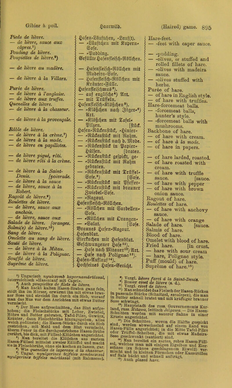 Pieds de lievre. — de lievre, sauce aux cäpres.^) Pouding de lievre. Poupiettes de lievre.^) — de lievre au madlre. — de lih]re ä la Vülars. Püree de lievre. — de lievre ä Vanglaise. — de lüvre aux truffes. Quenelles de lievre. — de lievre ä la chasseur. ■— de liewe ä la provengale. Mahle de lievre. — de lievre ä la creme.’’) — de lievre ä la mode. — de lievre en papülotes. — de lievre pigue, roti. — de lievre roti ä la creme. — de lievre ä la Saint- Denis. [poivrade. — de lievre ä la sauce — de lievre, sauce ä la Eobert. Ragout de lievre.*) Moulettes de lievre. — de lievre, sauce aux anchois. — de lievre, sauce aux Salade de lievre. [oratiges. Saimi(s) de lievre.^*) Sang de lievre. Omelette au sang de lievre. Saute de lievre. — de lievre ä la Mitau. — de lievre ä la Polignac. Souffle de lievre. Supreme de lievre. I ^afeu»2äuftc^eit, »Sauf(t). I — »Säuftdjcu mit ÄQ^jertt» ; ©ofe. — »ißubbing. ©efütUe^ofenfleifd^sJRölId^en. — ^afenfleifd^-SRöHd^en mit 9Jtobeira»©ofe. — .^afenfleif^^SRöffd^en mit .#räuter=güllc. $ofenfIeif(^mu^®). — auf englifc^e*) 2Irt. — mit Trüffeln. ^afenfIeifd^»i?IöBc^en®). — offlößc^en na^ Söger»*) Strt. — »Slögi^en mit Safe!» ^Ujen. [ftüd. §afen»3tüdenftüct, «^jinter» — »StüdeuftücE mit Stafim. — »StllctenftücE nac^ b. SRobe. — 'SRüdenftüd in $af»ier» ^»ülfen. [braten. — »iRüdenftücf gefpidt, ge» — »Stüdenftücf mit iRal^m gebraten. — »atüdenftüd mit Trüffel» ©ofe.*) [©o)e. — »SRildenftüd mit ißfcffer» — »iRüdenftüd mit brauner 5roiebeI*©ofe. — »iRagout. 4)afenfIeifd^»9töH^en. — »atöHd^en mit ©arbeiten- ©ofe. — »SRöItd}en mit ßrangen- — »©alat. [@ofe. 83raune§ §afen-SRagout. ^)afenblut. ©ierlnd^en mit §afenblut. ©ef^lüungener |>afe*^). — §afe nad) äRitauer^*) SIrt. — §afe nad^ Polignac*®). ^afen-SIuflanf*’*). |)o^feine§ $afen-@eric^t. (Haired) game. 895 Hare-feet. feet witb caper sauca pudding. olives, or stuffed and roUed fillets of bare. olives witb madeira sauce. olives stuffed witb berbs. Puröe of bare. — of bare in Englisb style. — of bare witb trufües. Hare-forcemeat balls. forcemeat balls, bunter’s style. forcemeat balls witb musbrooms. Backbone of bare. — of bare witb cream. — of bare d la mode. — of bare in papers. — of bare larded, roasted. — of bare roasted witb cream. — of bare witb truffle sauce. [sauce. — of bare witb pepper — of bare witb brown onion sauce. Kagout of bare. Moulettes of bare. — of bare witb ancbovy sauce. — of bare witb orange Salade of bare. [sauce. Salmis of bare. Blood of bare. Omelet witb blood of bare. Pried bare. [in crust. — bare witb sour cream — bare, Polignac style. Puff (mould) of bare. Supreme of bare.*®) ‘) Ungarisch nyulezomb kapornamärtässal, österreichisch »Hasenlauf mit Capri«. 2 Auch poupiettes de filets de lievre. *) Män hackt kalten Has6n*Braten ganz fein stoßt ihn im Mörser, erwärmt ihn mit etwas brau- ner Sose und streicht ihn durch ein Sieb, worauf man das Mus vor dem Anrichten mit etwas Butter vermischt. *) Der Hase aufgeschnitten, das Biut aufge- hoben; die Fleischstücke mit Leber, Zwiebel Möhre und Butter gebraten, Tafel-Pilze, Gewürz’ Krauter, dann Fleischbrühe hinzugegeben, alles weich gedünstet; die Hasen-Stücke durch ein Sieb gestrichen, mit Mehl und dem Blut vermischt übern Feuer in die durchgestrichene Hasen-Brühe gerührt, bis dick, mit Füllsel-Klößchen angerichtet ■c .?[.“** *>ere2tet die Klößchen aus zartem Hasen-Fullsel mittelst zweier Eßlöffel und macht 5'^ischbrühe, ohne sie kochen zu lassen, gar. V Wie quenelles de lapereau d la chasseur. p Ungar, nyulgerincz tejfeles zomänczczal nyulgertnez tejfeles mdrtdssal (mit Rahmsose). p Vergl. hivre farci d la Saint-Beiiis. *) Besser eivet de lievre (s. d.). “) Vergl. eivet de lievre. iT, „2„^^**®®J‘.?®*^0tdasFlei8ohderHasen-Rücken in Butter schnell bratet und mit kräftiger brauner öose schwingt. '*) Hauptstadt des russ. Gouvernements Kur- lettisch Jelgawa. — Die Hasen- öchnitten werden mit sauerer Sahne in einer Kruste angerichtet. • Uie Schnitten, wovon die Hälfte gespickt mna, werden abwechselnd auf einem Rand von Mitte Tafel-Pilze oder Trüffel-Scheiben, die mit etwas Madeira- Sose^^geschwenkt (sautiert) sind. ) Man bereitet ein zartes, rohes Hasen-FüU- S61, welches man mit einigen Eigelben und Eier- sonnee (zu Schnee geschlagenem Eiweiß) ver- mischt und in kleinen Förmchen oder Kasserollen aut Salz backt und schnell aufträgt. Auch glazed hare.