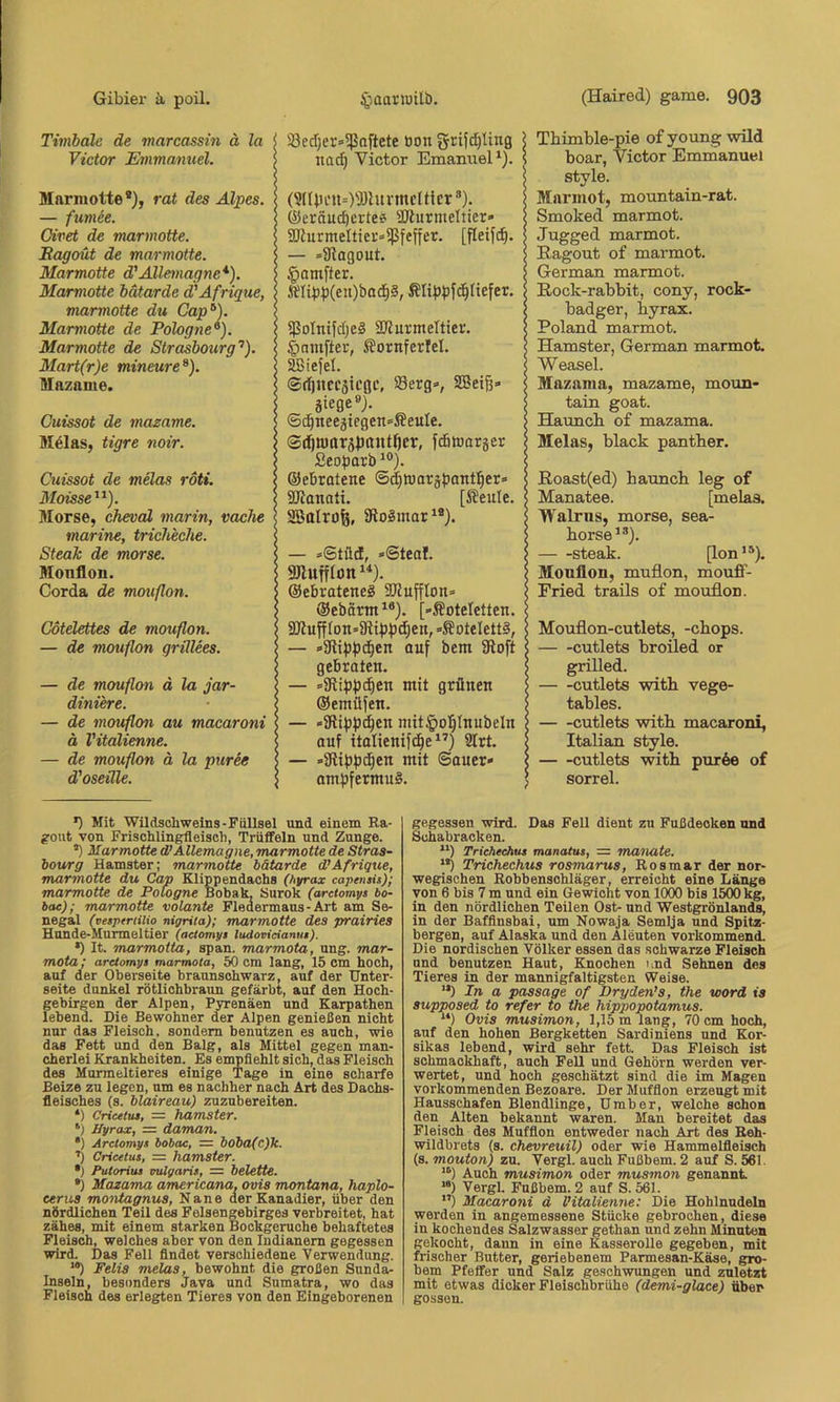 Timbale de marcasstn ä la Victor Emmanuel. Mnnuotte* *), rat des Alpes. — fumee. Oivet de marmotte. Sagout de marmotte. Marmotte d'Allemagne*). Marmotte bdtarde d'Afrique, marmotte du Cap^). Marmotte de Pölogne^). Marmotte de Strasbourg’’). Mart(r)e mineure^). Mazame. Cuissot de mazame. M^las, tigre noir. Cuissot de melas roti. Moisse’’). Morse, chevcd marin, vache marine, tricheche. Steak de morse. Monflon. Corda de mouflon. Cotelettes de mouflon. — de mouflon grtllees. — de mouflon ä la jar- diniere. — de mouflon au macaroni ä Vitalienne. — de mouflon ä la puree d'oseüle. S3ed)er=>5}5o[tete tion grifd)ling \ na^ Victor Emanuel*). s (3lUH'n=)a)lunncltlcr ®). @eräu(^crte6 äJiurmeltier» l aJlurmeItier»iPfeffer. [fleijc^. | — »Siagout. > .gamj^ter. ? ÄIib:p(en)ba^§, $oInifdje§ SJZurmeltier. | ^niufter, ßornferfel. < Ssiefel. s ©djitccgicgc, 33erg®, SOSeiß» \ äiege»). ©c^neegtegensÄeuIe. $ ©djn)tträ))aiit()cr, fcfiaarger Seoparb *®). \ ©ebrotene ©^Warj^jontl^er» | SRanati. [Seule. s SBttlrüfe, 9io3mar^®). | — »Stild, »@teal. 5 ©ebrateneS 3JJuffIon» i ©ebärtn^*). [-Äoteletten. < S[)iuff(on»9{tpp(^en,»SotcIett§, < — »aiippc^en ouf bem ütoft s gebraten. | — =5Rippdien mit grünen > ©emüfen. | — »Slippc^en niit^ol^Inubeln ? auf italienifc^e”) 2Irt. i — »fRibfJc^en mit Sauer» | ompfermuS. ; Thimble-pie of young wüd boar, Victor Emmanuel style. Marinot, mountain-rat. Smoked marmot. Jugged marmot. Ragout of marmot. German marmot. Rock-rabbit, cony, rock- badger, byrax. Roland marmot. Hamster, German marmot. Weasel. Mazama, mazame, moun- tain goat. Hauncb of mazama. Melas, black pantber. Roast(ed) bauncb leg of Manatee. [melas. Walrns, morse, sea- borse*®). Steak. [Ion’®). Monflon, muflon, mouff- Eried trails of mouflon. Mouflon-cutlets, -cbops. cutlets broüed or grilled. cutlets witb vege- tables. cutlets witb macaroni, Italian style. cutlets witb pur6e of sorrel. *) Mit Wildschweins-Füllsel und einem Ra- gout von Frisohlingfleisch, Trüffeln und Zunge. ’) Marmotte d’Allemagne, marmotte de Stras- bourg Hamster; marmotte hätarde d’Afrique, marmotte du Cap Elippendachs (hyrax capensis); marmotte de Potogne Bobak, Surok (arctomys bo- bae); marmotte volante Fledermaus-Art am Se- negal (vesptriilio nigrita); marmotte des prairies Hunde-Murmeltier (actomyt ludovieianut). *) It. marmoita, span, marmota, ung. mar- mota; ardomyt marmota, 50 cm lang, 15 cm hoch, auf der Oberseite braunschwarz, auf der Unter- seite dunkel rötlichbraun gefärbt, auf den Hoch- gebirgen der Alpen, Pyrenäen und Karpathen lebend. Die Bewohner der Alpen genießen nicht nur das Fleisch, sondern benutzen es auch, wie das Fett und den Balg, als Mittel gegen man- cherlei Krankheiten. Es empfiehlt sich, das Fleisch des Murmeltieres einige Tage in eine scharfe Beize zu legen, um es nachher nach Art des Dachs- fleisches (s. blaireau) zuzubereiten. *) Cricetiu, = hamster. ‘) Hyrax, = daman. •) Arctomys bobac, == bobo{c)k. ■') Cricetus, = hamster. *) Putorius vulgaris, = helette. •) Mazama americana, ovis montana, haplo- eerus montagnus, Nane der Kanadier, über den nördlichen Teil des Felsengebirges verbreitet, hat zähes, mit einem starken Bockgeruche behaftetes Fleisch, welches aber von den Indianern gegessen wird. Das Fell findet verschiedene Verwendung. ’*) Felis melas, bewohnt die großen Sunda- Inseln, besonders Java und Sumatra, wo das Fleisch des erlegten Tieres von den Eingeborenen gegessen wird. Das Fell dient zu Fußdeoken und Schabracken. Trichechus manatus, = manate. Trichechus rosmarus, Rosmar der nor- wegischen Robbenschläger, erreicht eine Länge von 6 bis 7 m und ein Gewicht von 1000 bis 1500 kg, in den nördlichen Teilen Ost- und Westgrönlands, in der Baffinsbai, um Nowaja Semija und Spitz- bergen, auf Alaska und den Aleuten vorkommend. Die nordischen Völker essen das schwarze Fleisch und benutzen Haut, Knochen und Sehnen des Tieres in der mannigfaltigsten Weise. In a passage of Dryden’s, the word is supposed to refer to the hippopotamus. “) Ovis musimon, 1,15 m lang, 70 cm hoch, auf den hohen Bergketten Sardiniens und Kor- sikas lebend, wird sehr fett. Das Fleisch ist schmackhaft, auch Fell und Gehörn werden ver- wertet, und hoch geschätzt sind die im Magen vorkommenden Bezoare. Der Muffion erzeugt mit Hausschafen Blendlinge, Umber, welche schon den Alten bekannt waren. Man bereitet das Fleisch des Muffion entweder nach Art des Reh- wildbrets (s. chevreuil) oder wie Hammelfleisch (s. mouton) zu. Vergl. auch Fußbem. 2 auf S. 561. Auch musimon oder musmon genannt “) Vergl. Fußbem. 2 auf S. 561. ”) Macaroni d l'italienne: Die Hohlnudeln werden in angemessene Stücke gebrochen, diese in kochendes Salzwasser gethan und zehn Minuten gekocht, dann in eine Kasserolle gegeben, mit frischer Butter, geriebenem Parmesan-Käse, gro- bem Pfeffer und Salz geschwungen und zuletzt mit etwas dicker Fleischbrühe (demi-glace) über gossen.