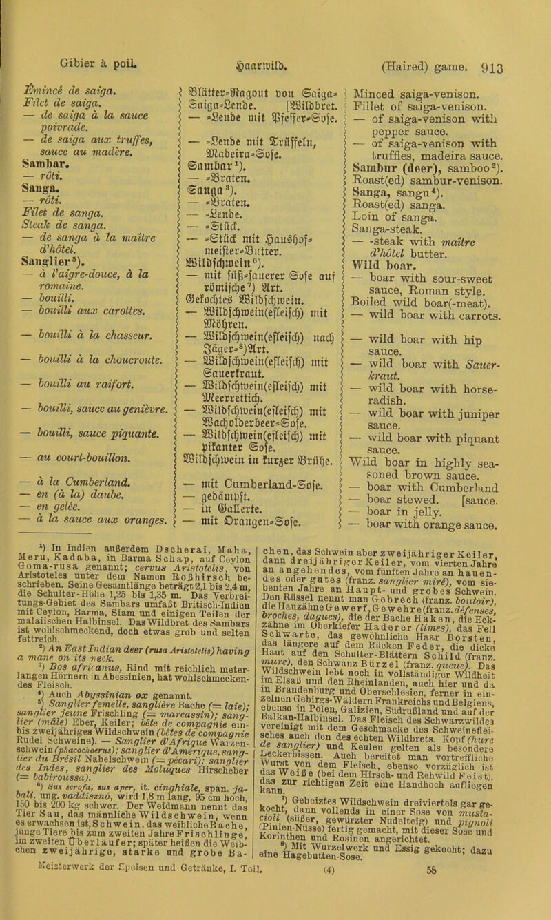 £mince de saiga. Filet de saiga. — de saiga ä la sauce poivrade. — de saiga aux truffes, sauce au inadere. Sambar. — röti. Sauga. — röti, Filet de sanga. Steak de sanga. — de sanga ä la mattre d'hötel. Sanglier®). — ä Vaigre-douce, ä la romaine. — bouilli. — bouilli aux carottes. — bouilli ä la ehasseur. — bouilli ä la choucroute. — bouilli au raifort. — bouilli, sauce au genievre. — bouilli, sauce piguante. — au court-bouillon. — ä la Cumberland, — en (ä la) daube. — en gelee. — ä la sauce aux oranges. \ 58tätter»9iagDut öon Saiga» i I Saiga»Senbe. [ÜBilbbret. > 5 — »Senbe mit $feffer»Sofe. \ I — »Senbe mit Srilffeln, $ 2Jtabeira=Sofe. j Siunörtr*). I — »©roten. I Sonnn®). e — »©roten. i — »Senbe. < — »Stüct. i — »Stücf mit §ou§r;of» meifter»©utter. SBlIDfdjinciu®). ) — mit füB»l'ouerer Sofe auf ! römifc^e’) 2Irt. I @efod)te§ SBilbfJjmein. I — SBilbfc^memCefleifcfi) mit ; SJtöIjren. : — SBiIbf(^mein(efIeifc^) nocb Säger»®)9Irt. — SBilbfcf)tDein(efleifd^) mit Souerfrout. — 2BiIbfc^mein(ef[etfd;) mit SJteerrettic^. — 2Bilbfc^toein(efIeifdi) mit SEBoc^oIberbeer»Sofe. — äBiIbfcl^tt)ein(efIeif(f)) mit bilonter Sofe. SISilbfc^lDein in lurjer ©riUje. — mit Cumberland-Sofe. — gebämbft, — in ©oilerte. — mit Drongen»Sofe. Minced saiga-venison. Fillet o£ saiga-venison. — of saiga-venison witli pepper sauce. — of saiga-venison witb truffles, madeira sauce. Sainbnr (deer), samboo®). ßoast(ed) sambur-venison. Sanga, sangu*). B,oast(ed) sanga. Loin of sanga. Sanga-steak. ■ Steak witb maitre d'hötel butter. Wild boar. — boar witb sour-sweet sauce, Roman style. Boiled wild boar(-meat). — wild boar witb carrots. — wild boar witb bip sauce. — wild boar witb Sauer- kraut. — wild boar witb borse- radisb. — wild boar witb juniper sauce. — wild boar witb piquant sauce. Wild boar in bigbly sea- soned brown sauce. — boar witb Cumberland — boar stewed. [sauce. — boar in jelly. — boar witb orange sauce. ‘) In Indien außerdem Dscherai, Maha, Jleru, Kadaba, in Barma Scbap, auf Ceylon Goma-rusa genannt; cervus Aristotelis, von Aristoteles unter dem Namen Roßhiraoh be- schi'ieben. Seine Gesamtlänge beträgt 2,1 bis 2,4 m, die Schulter-Höhe 1,25 bis 1,35 m. Das Verbrei- tungs-Gebiet des Sambars umfaßt Britisoli-Iudien mit Ceylon, Barma, Siam und einigen Teilen der malaiischen Halbinsel. Das Wildbret des Sambars ist wohlschmeckend, doch etwas grob und selten fettreich. *) An East Indian deer (ruta Aristotelis) havina a mane on its neck. ’) Bos afrvanus, Rind mit reichlich meter- langen Hörnern in Abessinien, hat wohlschmecken- des Fleisoli. *) Auch Abyssinian ox genannt. “) Sanglier femeUe, sangliere Bache (= laie)- sangher jeune Frischling (= marcassin); sang- her (mäle) EberjKeiler; Ute de compagnie ein- bis zweijähriges Wildschwein (Utes de compagnie Rudel Schweine). — Sanglier d'Afrigue Warzen- scliwein (phacochoerus); sanglier d’Amerigue, sang- lier du Bresil Nabelschwein (=pecari); sanglier des Indes, sanglier des Moluques Hirscheber f= babiroussa). *) Sus scrofa, sus aper, it. cinghiale, span, ja- bali. ung. vaddisznö, wird 1,8 m lang, 95 cm hoch Iw bis 200 kg scliwer. Der Weidmann nennt das Tier Sau, das männliche Wildschwein, wenn es erwachsen ist, Schwein, das weibliche Bache, Junge Tiere bis zum zweiten JahreFrisohlinge ira zweiten Überläufer; später heißen die Weib- chen zweijährige, starke und grobe Ba- chen, das Schwein aber zweijähriger Keiler dann dreijähriger Keiler, vom vierten Jahre’ an angehendes, vom fünften Jahre an hauen- des oder gutes (franz. sanglier miri), vom sie- benten Jahre an Haupt- und grobes Schwein. Den Russe! nennt man Gebrech (franz. boictoir), die Hauzahne 6ewerf.Gewehre(franz. defenses, broches, dagues), die der Bache Haken, die Eok- zahne im Oberkiefer Haderer (limes), das Fell Schwarte, das gewöhnliche Haar Borsten, das längere auf dem Rucken Feder, die dicke Haut auf den Schulter-Blättern Schild (franz witrej, den Schwanz Bürzel (franz. jitewe). Das Wildschwein lebt noch in vollständiger Wldheit im Elsaß und den Rheinlanden, auch hier und da in Bra^enburg und Oberschlesien, ferner in ein- zelnen (Jebi^rgs-Wäldern Frankreichs und Belgiens, ebenso m Polen, Galizien, Südrußland und auf der Balkan-Halbinsel. Das Fleisch des Schwarzwildes vereinigt mit dem Geschmacke des Schweineflei- sches auch den des echten Wildbrets. Kopff/wrc de sangher) und Keulen gelten als besondere Deckerbissen. Auch bereitet man vortreffliche wur^ von dem Fleisch, ebenso vorzüglich ist das Weiße (bei dem Hirsch- und Rehwild Feist), kann^'^ richtigen Zeit eine Handhoch aufliegen , . J Gebeiztes Wildschwein dreiviertels gar ge- >, “^*1“ vollends in einer Sose von musta- cwli (süßer, gewürzter Nudelteig) und pignoli gemacht, mit dieser Sose und Korinthen und Rosinen angerichtet. . ) Mit Wurzelwerk und Essig gekocht: dazu eine Hagebutten-Sose. ’ Meisterwerk der Cpcisen und Getränke, I. Toil, (4) 58
