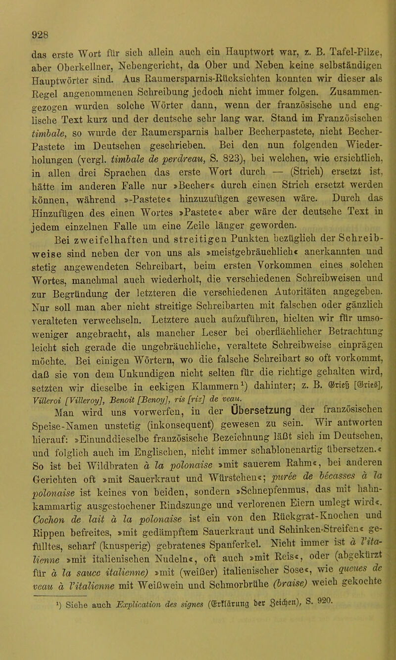 das erste Wort für sich allein auch ein Hauptwort war, z. B. Tafel-Pilze, aber Oberkellner, Nebengericht, da Ober und Neben keine selbständigen Hauptwörter sind. Aus Raumersparnis-Rücksichten konnten wir dieser als Regel angenommenen Schreibung jedoch nicht immer folgen. Zusammen- gezogen wurden solche Wörter dann, wenn der französische und eng- lische Text kurz und der deutsche sehr lang war. Stand im Französischen timbale, so wurde der Raumersparnis halber Becherpastete, nicht Becher- Pastete im Deutschen geschrieben. Bei den nun folgenden Wieder- holungen (vergl. timbale de perdreau, S. 823), bei welchen, wie ersichtlich, in allen drei Sprachen das erste Wort durch — (Strich) ersetzt ist, hätte im anderen Falle nur »Becher« durch einen Strich ersetzt werden können, während »-Pastete« hinzuzufügen gewesen wäre. Durch das Hinzufügen des einen Wortes »Pastete« aber wäre der deutsche Text in jedem einzelnen Falle um eine Zeile länger geworden. Bei zweifelhaften und streitigen Punkten bezüglich der Schreib- weise sind neben der von uns als »meistgebräuchlich« anerkannten und stetig angewendeten Schreibart, beim ersten Vorkommen eines solchen Wortes, manchmal auch wiederholt, die verschiedenen Schreibweisen und zur Begründung der letzteren die verschiedenen Autoritäten angegeben. Nur soll man aber nicht sti-eitige Schreibarten mit falschen oder gänzlich veralteten verwechseln. Letztere auch aufzuführen, hielten wir für umso- weniger angebracht, als mancher Leser bei oberflächlicher Betrachtung leicht sich gerade die ungebräuchliche, veraltete Schreibweise einprägen möchte. Bei einigen Wörtern, wo die falsche Schreibart so oft vorkommt, daß sie von dem Unkundigen nicht selten für die richtige gehalten wird, setzten wir dieselbe in eckigen Klammern^) dahinter5 z. B. @rte{5 [®rtel], Villeroi [Villeroy], Benoü [Benoy], ris [riz] de veau. Man wird uns vorwerfen, in der Übersetzung der französischen Speise-Namen unstetig (inkonsequent) gewesen zu sein. Wir antworten hierauf: »Einunddieselbe französische Bezeichnung läßt sich im Deutschen, und folglich auch im Englischen, nicht immer schablonenartig übersetzen.« So ist bei Wildbraten a la polonaise »mit sauerem Rahm«, bei anderen Gerichten oft »mit Sauerkraut und Würstchen«; puree de becasses ä 2a polonaise ist keines von beiden, sondern »Schnepfenmus, das mit liahn- kammartig ausgestochener Rindszunge und verlorenen Eiern umlegt wird«. Cochon de lait ä la polonaise ist ein von den Rückgrat-Knochen und Rippen befreites, »mit gedämpftem Sauerkraut und Schinken-Streifen« ge- fülltes, scharf (knusperig) gebratenes Spanferkel. Nicht immer ist ä l ita- lienne »mit italienischen Nudeln«, oft auch »mit Reis«, oder (abgekürzt für ä la sauce italienne) »mit (weißer) italienischer Sose«, wie queues de veau ä Vitalienne mit Weißwein und Schmorbrühe (braise) weich gekochte *) Siehe auch Explication des signes (Srflärung ber