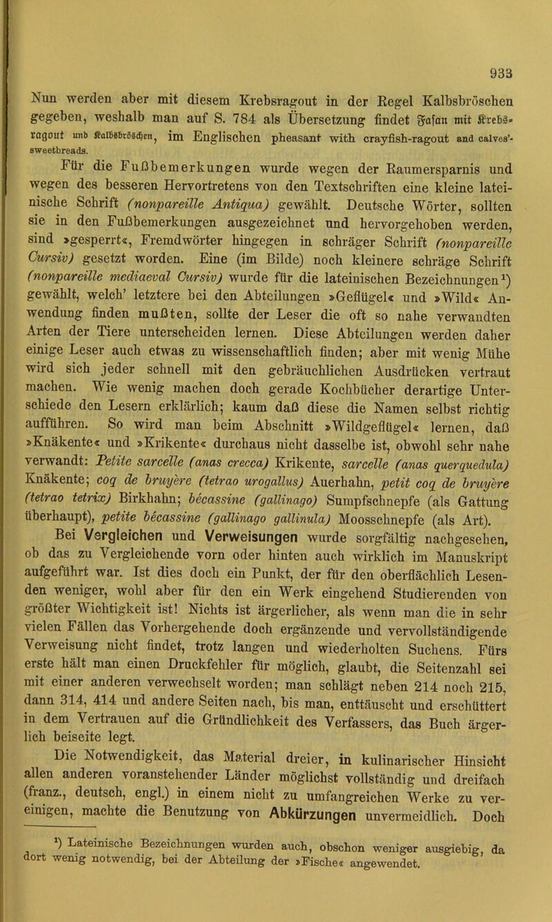 Nun werden aber mit diesem Krebsra^out in der Eegel Kalbsbröschen gegeben, weshalb man auf S. 784 als Übersetzung findet gofan mit Ärebä» cagout unb fioIBäBräsc^en, im Englischen pheasant with crayfish-ragout aad oalves’- sweetbreads. Für die Fußbemerkungen wurde wegen der Raumersparnis und wegen des besseren Hervortretens von den Textschriften eine kleine latei- nische Schrift (nonpareille Antigua) gewählt. Deutsche Wörter, sollten sie in den Fußbemerkungen ausgezeichnet und hervorgehoben werden, sind »gesperrt«, Fremdwörter hingegen in schräger Schrift (nonpareille Cursiv) gesetzt worden. Eine (im Bilde) noch kleinere schräge Schrift (nonpareille mediaeval Cursiv) wurde für die lateinischen Bezeichnungen^) gewählt, welch’ letztere bei den Abteilungen »Geflügel« und »Wild« An- wendung finden mußten, sollte der Leser die oft so nahe verwandten Arten der Tiere unterscheiden lernen. Diese Abteilungen werden daher einige Leser auch etwas zu wissenschaftlich finden; aber mit wenig Mühe wird sich jeder schnell mit den gebräuchlichen Ausdrücken vertraut machen. Wie wenig machen doch gerade Kochbücher derartige Unter- schiede den Lesern erklärlich; kaum daß diese die Namen selbst richtig aufführen. So wird man beim Abschnitt »Wildgeflügel« lernen, daß »Knäkente« und »Krikente« durchaus nicht dasselbe ist, obwohl sehr nahe verwandt: Petite sarcelle (anas crecca) Krikente, sarcelle (anas guerquedula) Knäkente; coq de hruyere (tetrao urogallus) Auerhahn, petit cog de hruyere (tetrao tetrix) Birkhahn; beeassine (gallinago) Surapfsehnepfe (als Gattung überhaupt), petite beeassine (gallinago gallinula) Moosschnepfe (als Art). Bei Vergleichen und Verweisungen wurde sorgfältig nachgesehen, ob das zu Vergleichende vorn oder hinten auch wirklich im Manuskript aufgeführt war. Ist dies doch ein Punkt, der für den obei-flächlich Lesen- den weniger, wohl aber für den ein Werk eingehend Studierenden von gi-ößter Wichtigkeit ist! Nichts ist ärgerlicher, als wenn man die in sehr vielen Fällen das Vorhergehende doch ergänzende und vervollständigende Verweisung nicht findet, trotz langen und wiederholten Suchens. Fürs erste hält man einen Druckfehler für möglich, glaubt, die Seitenzahl sei mit einer anderen verwechselt worden; man schlägt neben 214 noch 215, dann 314, 414 und andere Seiten nach, bis man, enttäuscht und erschüttert in dem Vertrauen auf die Gründlichkeit des Verfassers, das Buch ärger- lich beiseite legt. Die Notwendigkeit, das Material dreier, in kulinarischer Hinsicht allen anderen voranstehender Länder möglichst vollständig und dreifach (fianz., deutsch, engl.) in einem nicht zu umfangreichen Werke zu ver- einigen, machte die Benutzung von Abkürzungen unvermeidlich. Doch 1) Lateinische Bezeichnungen wurden auch, ohschon weniger ausgiebig, da dort wenig notwendig, bei der Ahteüung der »Fische« angewendet.