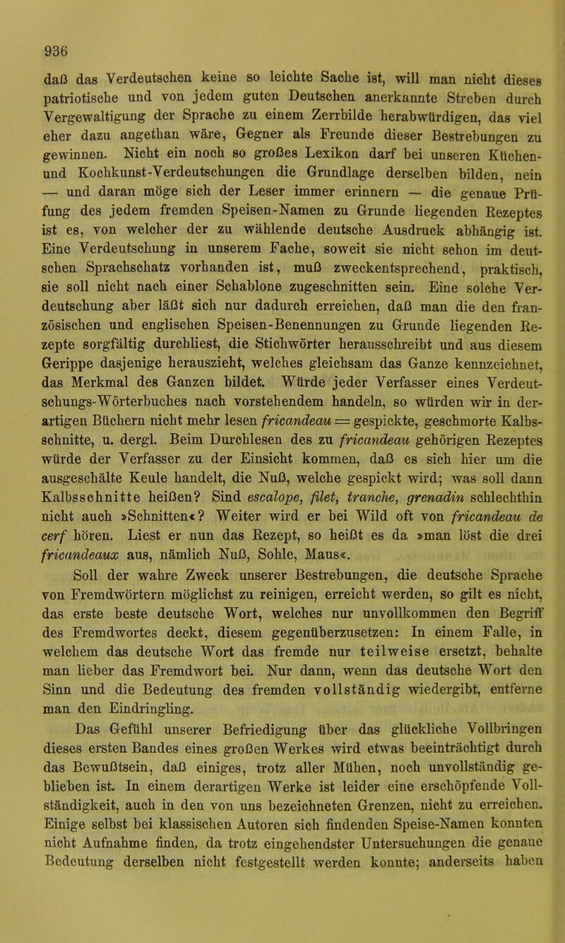 daß das Verdeutschen keine so leichte Sache ist, will man nicht dieses patriotische und von jedem guten Deutschen anerkannte Streben durch Vergewaltigung der Sprache zu einem Zerrbilde herabwürdigen, das viel eher dazu angethan wäre, Gegner als Freunde dieser Bestrebungen zu gewinnen. Nicht ein noch so großes Lexikon darf bei unseren KUchen- und Kochkunst-Verdeutschungen die Grundlage derselben bilden, nein — und daran möge sich der Leser immer erinnern — die genaue Prü- fung des jedem fremden Speisen-Namen zu Grunde liegenden Rezeptes ist es, von welcher der zu wählende deutsche Ausdruck abhängig ist. Eine Verdeutschung in unserem Fache, soweit sie nicht schon im deut- schen Sprachschatz vorhanden ist, muß zweckentsprechend, praktisch, sie soll nicht nach einer Schablone zugeschnitten sein. Eine solche Ver- deutschung aber läßt sich nur dadurch erreichen, daß man die den fran- zösischen und englischen Speisen-Benennungen zu Grunde liegenden Re- zepte sorgfältig durchliest, die Stichwörter herausschreibt und aus diesem Gerippe dasjenige herauszieht, welches gleichsam das Ganze kennzeichnet, das Merkmal des Ganzen bildet. Würde jeder Verfasser eines Verdeut- schungs-Wörterbuches nach vorstehendem handeln, so würden wm in der- artigen Büchern nicht mehr lesen fricandeau — gespickte, geschmorte Kalbs- schnitte, u. dergl. Beim Dm-chlesen des zu fricandeau gehörigen Rezeptes würde der Verfasser zu der Einsicht kommen, daß es sich hier um die ausgeschälte Keule handelt, die Nuß, welche gespickt wird; was soll dann Kalbsschnitte heißen? Sind escalope, filet, tranche, grenadin schlechthin nicht auch »Schnitten«? Weiter wird er bei Wild oft von fricandeau de cerf hören. Liest er nun das Rezept, so heißt es da »man löst die drei fricandeaux aus, nämlich Nuß, Sohle, Maus«. Soll der wahre Zweck unserer Bestrebungen, die deutsche Sprache von Fremdwörtern möglichst zu reinigen, erreicht werden, so gilt es nicht, das erste beste deutsche Wort, welches nur unvollkommen den Begriff des Fremdwortes deckt, diesem gegenüberzusetzen: In einem Falle, in welchem das deutsche Wort das fremde nur teilweise ersetzt, behalte man lieber das Fremdwort bei. Nur dann, wenn das deutsche Wort den Sinn und die Bedeutung des fremden vollständig wiedergibt, entferne man den Eindringling. Das Gefühl unserer Befriedigung über das glückliche Vollbringen dieses ersten Bandes eines großen Werkes wird etwas beeinträchtigt durch das Bewußtsein, daß einiges, trotz aller Mühen, noch unvollständig ge- blieben ist. In einem derartigen Werke ist leider eine erschöpfende Voll- ständigkeit, auch in den von uns bezeichneten Grenzen, nicht zu erreichen. Einige selbst bei klassischen Autoren sich findenden Speise-Namen konnten nicht Aufnahme finden, da trotz eingehendster Untersuchungen die genaue Bedeutung derselben nicht festgestellt werden konnte; anderseits haben