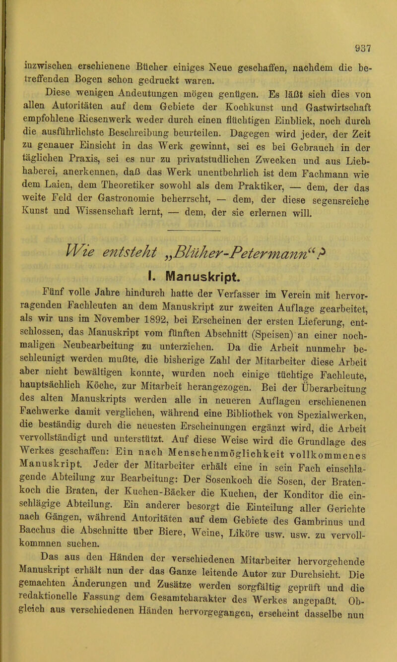 inzwischen erschienene Bücher einiges Neue geschaffen, nachdem die be- treffenden Bogen schon gedruckt waren. Diese wenigen Andeutungen mögen genügen. Es läßt sich dies von allen Autoritäten auf dem Gebiete der Kochkunst und Gastwirtschaft empfohlene Eiesenwerk weder durch einen flüchtigen Einblick, noch durch die ausführlichste Beschreibung beurteilen. Dagegen wird jeder, der Zeit zu genauer Einsicht in das Werk gewinnt, sei es bei Gebrauch in der täglichen Praxis, sei es nur zu privatstudlichen Zwecken und aus Lieb- habeiei, anerkennen, daß das W erk unentbehrlich ist dem Fachmann wie dem Laien, dem Theoretiker sowohl als dem Praktiker, — dem, der das weite Feld der Gasti-onomie beherrscht, — dem, der diese segensreiche Kunst und Wissenschaft lernt, — dem, der sie erlernen will. Wie e7itsteht ^yBlüher-Petermann^^ I. Manuskript. Fünf volle Jahre hindurch hatte der Verfasser im Verein mit hervor- ragenden Fachleuten an dem Manuskript zur zweiten Auflage gearbeitet, als wir uns im November 1892, bei Erscheinen der ersten Lieferung, ent- schlossen, das Manuskript vom fünften Abschnitt (Speisen) an einer noch- maligen Neubearbeitung zu unterziehen. Da die Arbeit nunmehr be- schleunigt werden mußte, die bisherige Zahl der Mitarbeiter diese Arbeit aber nicht bewältigen konnte, wurden noch einige tüchtige Fachleute, hauptsächlich Köche, zur Mitarbeit herangezogen. Bei der Überarbeitung des alten Manuskripts werden alle in neueren Auflagen erschienenen Fachwerke damit verglichen, während eine Bibliothek von Spezialwerken, die beständig durch die neuesten Erscheinungen ergänzt wird, die Arbeit vervollständigt und unterstützt. Auf diese Weise wird die Grundlage des Werkes geschaffen: Ein nach Menschenmöglichkeit vollkommenes Manuskript. Jeder der Mitarbeiter erhält eine in sein Fach einschla- gende Abteilung zur Bearbeitung: Der Sosenkoch die Sosen, der Braten- koch die Braten, der Kuchen-Bäcker die Kuchen, der Konditor die ein- schlägige Abteilung. Ein anderer besorgt die Einteilung aller Gerichte nach Gängen, während Autoritäten auf dem Gebiete des Gambrinus und Bacchus die Abschnitte über Biere, Weine, Liköre usw. usw. zu vervoll- kommnen suchen. Das aus den Händen der verschiedenen Mitarbeiter hervorgehende Manuskript erhält nun der das Ganze leitende Autor zur Durchsicht. Die gemachten Änderungen und Zusätze werden sorgfältig geprüft und die redaktionelle Fassung dem Gesamtcharakter des Werkes angepaßt. Ob- gleich aus verschiedenen Händen hervorgegangen, erscheint dasselbe nun