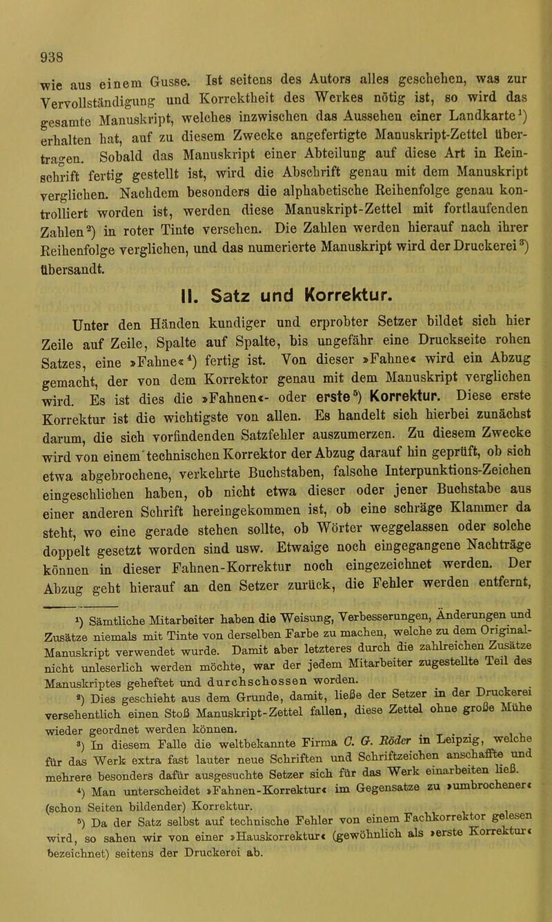 wie aus einem Gusse. Ist seitens des Autors alles geschehen, was zur Vervollständigung und Korrektheit des Werkes nötig ist, so wird das gesamte Manuskript, welches inzwischen das Aussehen einer Landkarte^) erhalten hat, auf zu diesem Zwecke angefertigte Manuskript-Zettel über- tragnen. Sobald das Manuskript einer Abteilung auf diese Art in Rein- schrift fertig gestellt ist, wird die Abschrift genau mit dem Manuskript verglichen. Nachdem besonders die alphabetische Reihenfolge genau kon- trolliert worden ist, werden diese Manuskript-Zettel mit fortlaufenden Zahlen^) in roter Tinte versehen. Die Zahlen werden hierauf nach ihrer Reihenfolge verglichen, und das numerierte Manuskript wird der Druckerei *) übersandt. II. Satz und Korrektur. Unter den Händen kundiger und erprobter Setzer bildet sich hier Zeile auf Zeile, Spalte auf Spalte, bis ungefähr eine Druckseite rohen Satzes, eine »Fahne«*) fertig ist. Von dieser »Fahne« wird ein Abzug gemacht, der von dem Korrektor genau mit dem Manuskript verglichen wird. Es ist dies die »Fahnen«- oder erste Korrektur. Diese erste Korrektur ist die wichtigste von allen. Es handelt sich hierbei zunächst darum, die sich vorfindenden Satzfehler auszumerzen. Zu diesem Zwecke wird von einem'technischen Korrektor der Abzug darauf hin geprüft, ob sich etwa abgebrochene, verkehrte Buchstaben, falsche Interpunktions-Zeichen eingeschlichen haben, ob nicht etwa dieser oder jener Buchstabe aus einer anderen Schrift hereingekommen ist, ob eine schräge Klammer da steht, wo eine gerade stehen sollte, ob Wörter weggelassen oder solche doppelt gesetzt worden sind usw. Etwaige noch eingegangene Nachträge können in dieser Fahnen-Korrektur noch eingezeichnet werden. Der Abzug geht hierauf an den Setzer zurück, die Fehler werden entfernt, 1) Sämtliclie Mitarbeiter haben die Weisung, Verbesserungen, Änderungen und Zusätze niemals mit Tinte von derselben Farbe zu machen, welche zu dem Original- Manuskript verwendet wurde. Damit aber letzteres durch die zahlreichen Zusätze nicht rmleserlich werden möchte, war der jedem Mitarbeiter zugestellte Teil des Manuskriptes geheftet und durchschossen worden. *) Dies geschieht aus dem Grunde, damit, ließe der Setzer in der Druckerei versehentlich einen Stoß Manuskript-Zettel faUen, diese Zettel ohne große Mühe wieder geordnet werden können. . . ®) In diesem Falle die weltbekannte Firma G. G. Böder in Leipzig, we c e für das Werk extra fast lauter neue Schriften und Schriftzeichen anschaffte ^ mehrere besonders dafür ausgesuchte Setzer sich für das Werk einarbeiten e *) Man unterscheidet »Fahnen-Korrektur« im Gegensätze zu »umbrochener« (schon Seiten bildender) Korrektur. '^) Da der Satz selbst auf technische Fehler von einem Fachkorrektor ge esen wird, so sahen wir von einer »Hauskorrektur« (gewöhnHch als »erste Korrektur« bezeichnet) seitens der Druckerei ab.