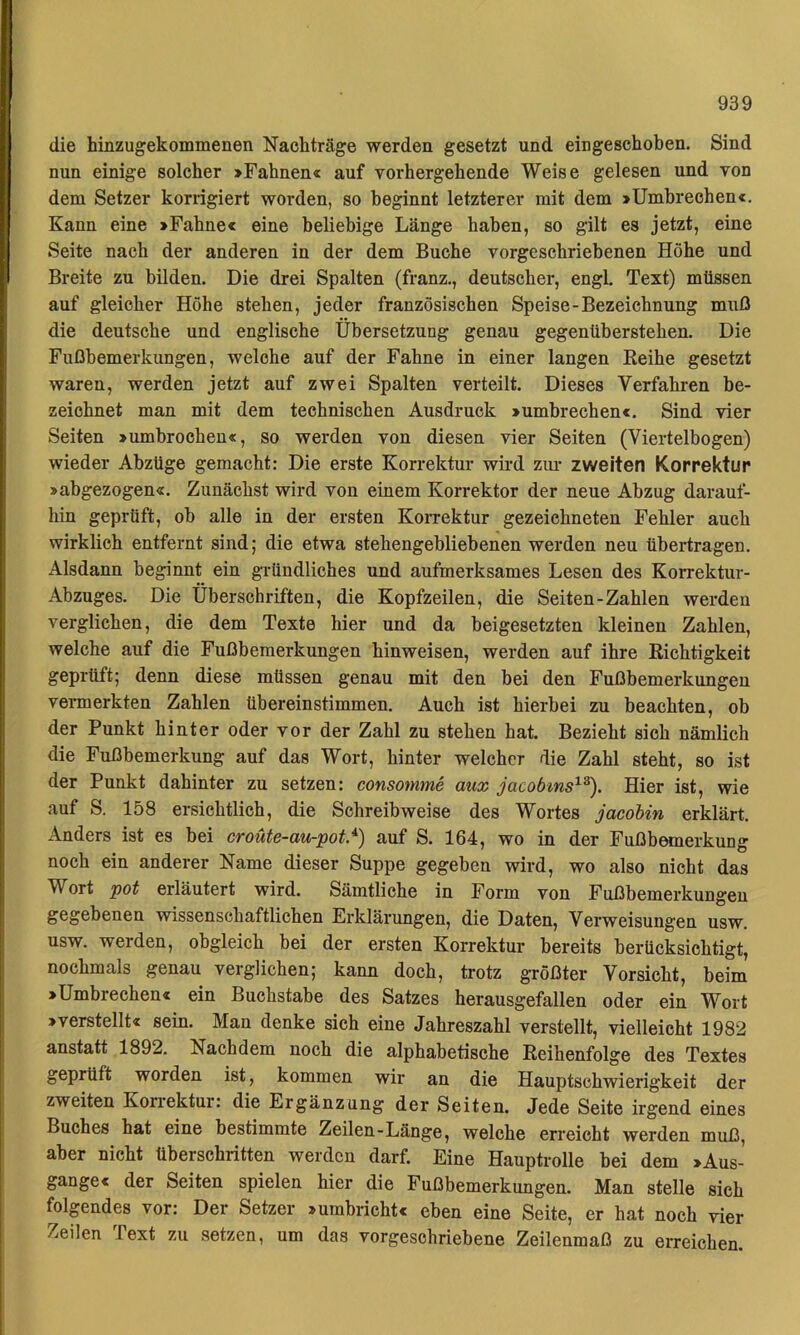 die hmzugekommenen Nachträge werden gesetzt und eingeschoben. Sind nun einige solcher »Fahnen« auf vorhergehende Weise gelesen und von dem Setzer korrigiert worden, so beginnt letzterer mit dem »Umbrechen«. Kann eine »Fahne« eine beliebige Länge haben, so gilt es jetzt, eine Seite nach der anderen in der dem Buche vorgesehriebenen Höhe und Breite zu bilden. Die drei Spalten (franz., deutscher, engl Text) müssen auf gleicher Höhe stehen, jeder französischen Speise-Bezeichnung muß die deutsche und englische Übersetzung genau gegenüberstehen. Die Fußbemerkungen, welche auf der Fahne in einer langen Reihe gesetzt waren, werden jetzt auf zwei Spalten verteilt. Dieses Verfahren be- zeichnet man mit dem technischen Ausdruck »umbrechen«. Sind vier Seiten »umbrochen«, so werden von diesen vier Seiten (Viertelbogen) wieder Abzüge gemacht: Die erste Korrektur wird ziu- zweiten Korrektur »abgezogen«. Zunächst wird von einem Korrektor der neue Abzug darauf- hin geprüft, ob alle in der ersten Korrektur gezeichneten Fehler auch wirklich entfernt sind; die etwa stehengehliebenen werden neu übertragen. Alsdann beginnt ein gi'ündliches und aufmerksames Lesen des Korrektur- Abzuges. Die Überschriften, die Kopfzeilen, die Seiten-Zahlen werden verglichen, die dem Texte hier und da beigesetzten kleinen Zahlen, welche auf die Fußbemerkungen hinweisen, werden auf ihre Richtigkeit geprüft; denn diese müssen genau mit den bei den Fußbemerkungen vermerkten Zahlen übereinstimmen. Auch ist hierbei zu beachten, ob der Punkt hinter oder vor der Zahl zu stehen hat. Bezieht sich nämlich die Fußbemerkung auf das Wort, hinter welcher die Zahl steht, so ist der Punkt dahinter zu setzen: consomme aux jacobms^^^. Hier ist, wie auf S. 158 ersichtlich, die Schreibweise des Wortes jacobin erklärt. Anders ist es bei croüte-au-pot.^) auf S. 164, wo in der Fußbemerkung noch ein anderer Name dieser Suppe gegeben wird, wo also nicht das Wort pot erläutert wird. Sämtliche in Form von Fußbemerkungen gegebenen vsdssenschaftlichen Erklärungen, die Daten, Verweisungen usw. usw. werden, obgleich bei der ersten Korrektur bereits berücksichtigt, nochmals genau verglichen; kann doch, trotz größter Vorsicht, beim »Umbrechen« ein Buchstabe des Satzes herausgefallen oder ein Wort »verstellt« sein. Man denke sich eine Jahreszahl verstellt, vielleicht 1982 anstatt 1892. Nachdem noch die alphabetische Reihenfolge des Textes geprüft worden ist, kommen wir an die Hauptschwierigkeit der zweiten Korrektur: die Ergänzung der Seiten. Jede Seite irgend eines Buches hat eine bestimmte Zeilen-Länge, welche erreicht werden muß, aber nicht überschritten werden darf. Eine Hauptrolle bei dem »Aus- gange« der Seiten spielen hier die Fußbemerkungen. Man stelle sich folgendes vor: Der Setzer »umbricht« eben eine Seite, er hat noch vier Zeilen Text zu setzen, um das vorgeschriebene Zeilenmaß zu erreichen.