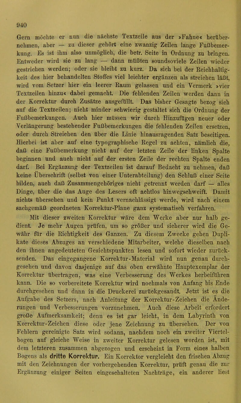 Gern möchte er nun die nächste Textzeile aus der »Fahne« hertiber- nehmen, aber — zu dieser gehört eine zwanzig Zeilen lange Fußbemer- kung. Es ist ihm also unmöglich, die betr. Seite in Ordnung zu bringen. Entweder wird sie zu lang — dann müßten soundsoviele Zeilen wieder gestrichen werden; oder sie bleibt zu kurz. Da sich bei der Reichhaltig- keit des hier behandelten Stoffes viel leichter ergänzen als streichen läßt, wird vom Setzer hier ein leerer Raum gelassen und ein Vermerk »vier Textzeilen hinzu« dabei gemacht. Die fehlenden Zeilen werden dann in der Korrektur durch Zusätze ausgefüllt. Das bisher Gesagte bezog sich auf die Textzeilen; nicht minder schwierig gestaltet sich die Ordnung der Fußbemerkungen. Auch hier müssen wir durch Hinzufügen neuer oder Verlängerung bestehender Fußbemerkungen die fehlenden Zeilen ersetzen, oder durch Streichen den über die Linie hinausragenden Satz beseitigen. Hierbei ist aber auf eine typographische Regel zu achten, nämlich die, daß eine Fußbemerkung nicht auf der letzten Zeile der linken Spalte beginnen und auch nicht auf der ersten Zeile der rechten Spalte enden darf. Bei Ergänzung der Textzeilen ist darauf Bedacht zu nehmen, daß keine Überschrift (selbst von einer Unterabteilung) den Schluß einer Seite bilden, auch daß Zusammengehöriges nicht getrennt werden darf — alles Dinge, über die das Auge des Lesers oft achtlos hinwegschweift. Damit nichts übersehen und kein Punkt vernachlässigt werde, wird nach einem sachgemäß geordneten Konjektur-Plane ganz systematisch verfahren. Mit dieser zweiten Korrektur wäre dem Werke aber nur halb ge- dient. Je mehr Augen prüfen, um so größer und sicherer wird die Ge- währ für die Richtigkeit des Ganzen. Zu diesem Zwecke gehen Dupli- kate dieses Abzuges an verschiedene Mitarbeiter, welche dieselben nach den ihnen angedeuteten Gesichtspunkten lesen und sofort wieder zurück- senden. Das eingegangene Korrektur-Material wird nun genau durch- gesehen und davon dasjenige auf das oben erwähnte Hauptexemplar der Korrektur übertragen, was eine Verbesserung des Werkes herbeiführen kann. Die so vorbereitete Korrektur wird nochmals von Anfang bis Ende durchgesehen und dann in die Druckerei zurückgesandt. Jetzt ist es die Aufgabe des Setzers, nach Anleitung der Korrektur-Zeichen die Ände- rungen und Verbesserungen vorzunehmen. Auch diese Arbeit erfordert große Aufmerksamkeit; denn es ist gar leicht, in dem Labyiinth von Korrektur-Zeichen diese oder jene Zeichnung zu übersehen. Der von Fehlern gereinigte Satz wird sodann, nachdem noch ein zweiter Viertel- bogen auf gleiche Weise in zweiter Korrektur gelesen worden ist, mit dem letzteren zusammen abgezogen und erscheint in Form eines halben Bogens als dritte Korrektur. Ein Korrektor vergleicht den frischen Abzug mit den Zeichnungen der vorhergehenden Korrektur, prüft genau die zur Ergänzung einiger Seiten eingeschalteten Nachträge, ein anderer liest