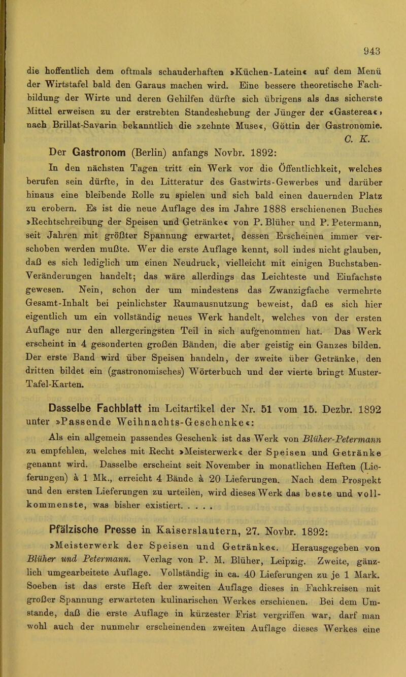 die hoffentlich dem oftmals schauderhaften »Küchen-Latein« auf dem Menü der Wirtstafel bald den Garaus machen wird. Eine bessere theoretische Fach- bildung' der Wirte und deren Gehilfen dürfte sich übrigens als das sicherste Mittel erweisen zu der erstrebten Standeshebung der Jünger der «Gasterea«» nach Brillat-Savarin bekanntlich die »zehnte Muse«, Göttin der Gastronomie. C. K. Der Gastronom (Berlin) anfangs Novbr. 1892: In den nächsten Tagen tritt ein Werk vor die Öffentlichkeit, welches berufen sein dürfte, in dei Litteratur des Gastwirts-Gewerbes und darüber hinaus eine bleibende Eolle zu spielen und sich bald einen dauernden Platz zu erobern. Es ist die neue Auflage des im Jahre 1888 erschienenen Buches »Rechtschreibung der Speisen und Getränke« von P. Blüher und P. Petermann, seit Jahren mit größter Spannung erwartet, dessen Erscheinen immer ver- schoben werden mußte. Wer die erste Auflage kennt, soll indes nicht glauben, daß es sich lediglich um einen Neudruck, vielleicht mit einigen Buchstaben- Veränderungen handelt; das wäre allerdings das Leichteste und Einfachste gewesen. Nein, schon der um mindestens das Zwanzigfache vermehrte Gesamt-Inhalt bei peinlichster Eaumausnutzung beweist, daß es sich hier eigentlich um ein vollständig neues Werk handelt, welches von der ersten Auflage nur den allergeringsten Teil in sich aufgenommen hat. Das Werk erscheint in 4 gesonderten großen Bänden, die aber geistig ein Ganzes bilden. Der erste Band wird über Speisen handeln, der zweite über Getränke, den dritten bildet ein (gastronomisches) Wörterbuch und der vierte bringt Muster- Tafel-Kavten. Dasselbe Fachblatt im Leitartikel der Nr. 51 vom 15. Dezbr. 1892 unter »Passende Weihnachts-Geschenke«: Als ein allgemein passendes Geschenk ist das Werk von Blüher-Petermann zu empfehlen, welches mit Recht »Meisterwerk« der Speisen und Getränke genannt wh'd. Dasselbe erscheint seit November in monatlichen Heften (Lie- ferungen) k 1 Mk., erreicht 4 Bände k 20 Lieferungen. Nach dem Prospekt und den ersten Lieferungen zu urteilen, wird dieses Werk das beste und voll- kommenste, was bisher existiert Pfälzische Presse in Kaiserslautern, 27. Novbr. 1892: »Meisterwerk der Speisen und Getränke«. Herausgegeben von Blüher und Petermann. Verlag von P. M. Blüher, Leipzig. Zweite, gänz- lich umgearbeitete Auflage. Vollständig in ca. 40 Lieferungen zu je 1 Mark. Soeben ist das erste Heft der zweiten Auflage dieses in Fachkreisen mit großer Spannung erwarteten kulinarischen Werkes erschienen. Bei dem Um- stande, daß die erste Auflage in kürzester Frist vergriffen war, darf man wohl auch der nunmehr erscheinenden zweiten Auflage dieses Werkes eine