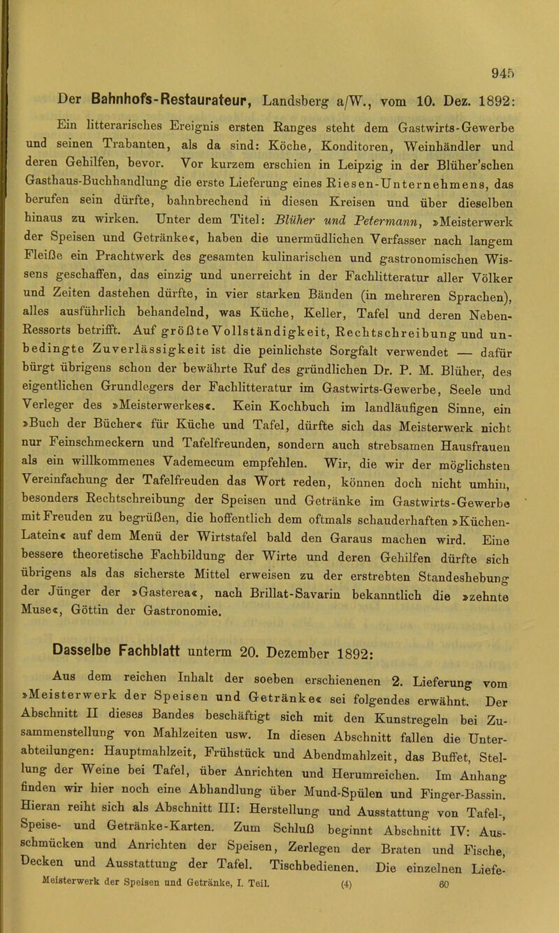 Der Bahnhofs-Restaurateur, Landsberg a/W., vom 10. Dez. 1892: Ein litterarisches Ereignis ersten Ranges steht dem Gastwirts-Gewerbe und seinen Trabanten, als da sind: Köche, Konditoren, Weinhändler und deren Gehilfen, bevor. Vor kurzem erschien in Leipzig in der Blüher’schen Gasthaus-Buchhandlung die erste Lieferung eines Riesen-Unternehmens, das berufen sein dürfte, bahnbrechend in diesen Kreisen und über dieselben hinaus zu wirken. Unter dem Titel: Blüher und Petermann, »Meisterwerk der Speisen und Getränke«, haben die unermüdlichen Verfasser nach langem Fleiße ein Prachtwerk des gesamten kulinarischen und gastronomischen Wis- sens geschaffen, das einzig und unerreicht in der Fachlitteratur aller Völker und Zeiten dastehen dürfte, in vier starken Bänden (in mehreren Sprachen), alles ausführlich behandelnd, was Küche, Keller, Tafel und deren Nehen- Ressorts betrifft. Auf größte Vollständigkeit, Rechtschreibung und un- bedingte Zuverlässigkeit ist die peinlichste Sorgfalt verwendet — dafür bürgt übrigens schon der bewährte Ruf des gründlichen Dr. P. M. Blüher, des eigentlichen Grundlegers der Fachlitteratur im Gastwirts-Gewerbe, Seele und Verleger des »Meisterwerkes«. Kein Kochbuch im landläufigen Sinne, ein »Buch der Bücher« für Küche und Tafel, dürfte sich das Meisterwerk nicht nur Feinschmeckern und Tafelfreunden, sondern auch strebsamen Hausfrauen als ein willkommenes Vademecum empfehlen. Wir, die wir der möglichsten Vereinfachung der Tafelfreuden das Wort reden, können doch nicht umhin, besonders Rechtschreibung der Speisen und Getränke im Gastwirts-Gewerbe mit Freuden zu begrüßen, die hoffentlich dem oftmals schauderhaften »Küchen- Latein« auf dem Menü der Wirtstafel bald den Garaus machen wird. Eine bessere theoretische Fachbildung der Wirte und deren Gehilfen dürfte sich übrigens als das sicherste Mittel erweisen zu der erstrebten Standeshebung der Jünger der »Gasterea«, nach Brillat-Savarin bekanntlich die »zehnte Muse«, Göttin der Gastronomie. Dasselbe Fachblatt untenn 20. Dezember 1892: Aus dem reichen Inhalt der soeben erschienenen 2. Lieferung vom »Meisterwerk der Speisen und Getränke« sei folgendes erwähnt. Der Abschnitt II dieses Bandes beschäftigt sich mit den Kunstregeln bei Zu- sammenstellung von Mahlzeiten usw. In diesen Abschnitt fallen die Unter- abteilungen: Hauptmahlzeit, Frühstück und Abendmahlzeit, das Buffet, Stel- lung der Weine bei Tafel, über Anrichten und Herumreichen. Im Anhang finden wir hier noch eine Abhandlung über Mund-Spülen und Finger-Bassin. Hieran reiht sich als Abschnitt III: Herstellung und Ausstattung von Tafel-, Speise- und Getränke-Karten. Zum Schluß beginnt Abschnitt IV: Aus- schmücken und Anrichten der Speisen, Zerlegen der Braten und Fische, Decken und Ausstattung der Tafel. Tischbedienen. Die einzelnen Liefe- Meisterwerk der Speisen und Getränke, I. Teil. (4) 60