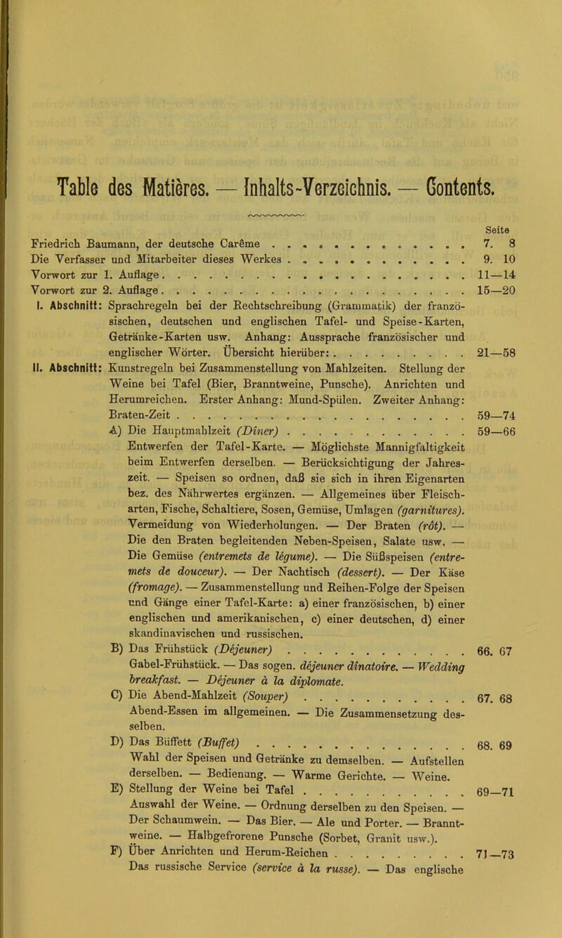 Table des Matieres. — Inhalts-Verzeichnis. — Contents. Seite Friedrich Baumann, der deutsche Carlme 7. 8 Die Verfasser und Mitarbeiter dieses Werkes 9. 10 Vorwort zur 1. Auflage 11—14 Vorwort zur 2. Auflage 15—20 I. Abschnitt: Sprachregeln bei der Kechtschreibung (Grammatik) der franzö- sischen, deutschen und englischen Tafel- und Speise-Karten, Getränke-Karten usw. Anhang: Aussprache französischer und englischer Wörter. Übersicht hierüber: 21—58 II. Abschnitt: Kunstregeln bei Zusammenstellung von Mahlzeiten. Stellung der Weine bei Tafel (Bier, Branntweine, Punsche). Anrichten und Herumreichen. Erster Anhang; Mund-Spülen. Zweiter Anhang: Braten-Zeit 59—74 A) Die Hauptmahlzeit (Diner) 59—66 Entwerfen der Tafel-Karte. — Möglichste Mannigfaltigkeit beim Entwerfen derselben. — Berücksichtigung der Jahres- zeit. — Speisen so ordnen, daß sie sich in ihren Eigenarten bez. des Nährwertes ergänzen. — Allgemeines über Fleisch- arten, Fische, Schaltiere, Sosen, Gemüse, Umlagen (garnitures). Vermeidung von Wiederholungen. — Der Braten (rot). — Die den Braten begleitenden Neben-Speisen, Salate usw. — Die Gemüse (entremets de legume). — Die Süßspeisen (entre- mets de douceur). — Der Nachtisch (dessert). — Der Käse (fromage). — Zusammenstellung und Keihen-Folge der Speisen und Gänge einer Tafel-Karte: a) einer französischen, b) einer englischen und amerikanischen, c) einer deutschen, d) einer skandinavischen und russischen. B) Das Frühstück (Dejeuner) 66. 67 Gabel-Frühstück. — Das sogen, dejeuner dinatoire. — Wedding breakfast. — Dejeuner ä la diplomate. C) Die Abend-Mahlzeit (Souper) Abend-Essen im allgemeinen. — Die Zusammensetzung des- selben. D) Das Büffett (Buffet) Wahl der Speisen und Getränke zu demselben. — Aufstellen derselben. — Bedienung. — Warme Gerichte. — Weine. E) Stellung der Weine bei Tafel Auswahl der Weine. — Ordnung derselben zu den Speisen. — Der Schaumwein. — Das Bier. — Ale und Porter. — Brannt- weine. Halbgefrorene Punsche (Sorbet, Granit usw.). F) Über Anrichten und Herum-Eeichen Das russische Service (service ä la russe). — Das englische 67. 68 68. 69 69—71 71—73