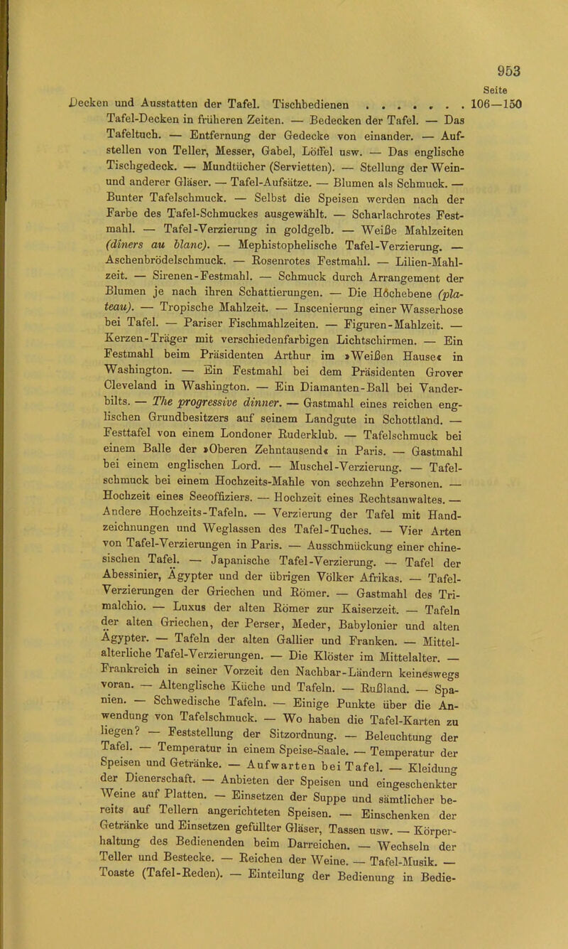 Seite Decken und Ausstatten der Tafel. Tischbedienen 106—150 Tafel-Decken in fi-üheren Zeiten. — Bedecken der Tafel. — Das Tafeltuch. — Entfernung der Gedecke von einander. — Auf- stellen von Teller, Messer, Gabel, Löifel usw. — Das englische Tischgedeck. — Mundtücher (Servietten). — Stellung der Wein- und anderer Gläser. — Tafel-Aufsätze. — Blumen als Schmuck. — Bunter Tafelschmuck. — Selbst die Speisen werden nach der Farbe des Tafel-Schmuckes ausgewählt. — Scharlachrotes Fest- mahl. — Tafel-Verzierung in goldgelb. — Weiße Mahlzeiten (diners au blanc). — Mephistophelische Tafel-Verzierung, — Aschenbrödelschmuck. — Eosenrotes Festmahl. — Lilien-Mahl- zeit. — Sirenen-Festmahl. — Schmuck durch Arrangement der Blumen je nach ihren Schattierungen. — Die H6chebene (pla- teau). — Tropische Mahlzeit. — Inscenierung einer Wasserhose bei Tafel. — Pariser Fischmahlzeiten. — Figuren-Mahlzeit. — Kerzen-Träger mit verschiedenfarbigen Lichtschirmen. — Ein Festmahl beim Präsidenten Arthur im >Weißen Hausec in Washington. — Ein Festmahl bei dem Präsidenten Grover Cleveland in Washington. — Ein Diamanten-Ball bei Vander- bilts. — The progressive dinner. — Gastmahl eines reichen eng- lischen Grundbesitzers auf seinem Landgute in Schottland. — Festtafel von einem Londoner Kuderklub. — Tafelschmuck bei einem Balle der »Oberen Zehntausend« in Paris. — Gastmahl bei einem englischen Lord. — Muschel-Verzierung. — Tafel- schmuck bei einem Hochzeits-Mahle von sechzehn Personen. Hochzeit eines Seeoffiziers. — Hochzeit eines Kechtsanwaltes. Andere Hochzeits-Tafeln. — Verzierung der Tafel mit Hand- zeichnungen und Weglassen des Tafel-Tuches. — Vier Arten von Tafel-Verzierungen in Paris. — Ausschmückung einer chine- sischen Tafel. — Japanische Tafel-Verzierung. — Tafel der Abessinier, Ägypter und der übrigen Völker Afrikas. — Tafel- Verzierungen der Griechen und Körner. — Gastmahl des Tri- malchio. — Luxus der alten Körner zur Kaiserzeit. — Tafeln der alten Griechen, der Perser, Meder, Babylonier und alten Ägypter. — Tafeln der alten Gallier und Franken. — Mittel- alterliche Tafel-Verzierungen. — Die Klöster im Mittelalter. — Frankreich in seiner Vorzeit den Nachbar-Ländern keineswegs voran. — Altenglische Küche und Tafeln. — Eußland. — Spa- nien. Schwedische Tafeln. — Einige Punkte über die An- wendung von Tafelschmuck. — Wo haben die Tafel-Karten zu liegen? — Feststellung der Sitzordnung. — Beleuchtung der Tafel. — Temperatur in einem Speise-Saale. — Temperatur der Speisen und Getränke. — Aufwarten beiTafel. — Kleidung der Dienerschaft. — Anbieten der Speisen und eingeschenkter Weine auf Platten. - Einsetzen der Suppe und sämtlicher be- reits auf Tellern angerichteten Speisen. — Einschenken der Getränke und Einsetzen gefüllter Gläser, Tassen usw. — Körper- haltung des Bedienenden beim Darreichen. — Wechseln der Teller und Bestecke. — Eeichen der Weine. — Tafel-Musik. — Toaste (Tafel-Keden). — Einteilung der Bedienung in Bedie-