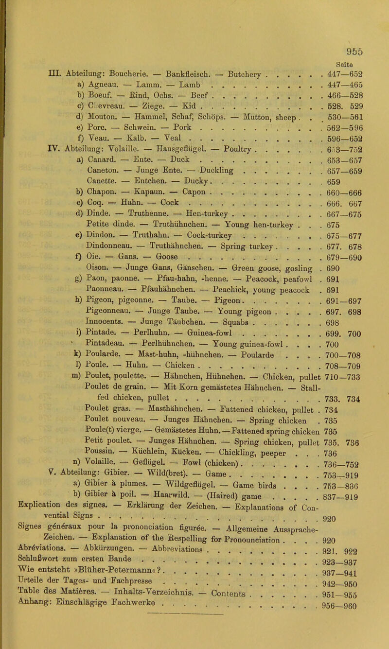 9f)5 Seite m. Abteilung: Boucherie. — Bankfleisch. — Butchery 447—652 a) Agneau. — Lamm. — Lamb 447—465 b) Boeuf. — Bind, Ocbs. — Beef 466—528 c) Clievreau. — Ziege. — Kid 528. 529 d) Mouton. — Hammel, Schaf, Schöps. — Mutton, sheep. . 530—561 e) Pore. — Schwein. — Pork 562—596 f) Veau. — Kalb. — Veal 596—652 rV. Abteilung: Volaille. — Hausgeflügel. — Poultry 6*>3—752 a) Canard. — Ente. — Duck 653—657 Caneton. — Junge Ente. —Duckling 657 659 Canette. — Entchen. — Ducky 659 b) Chapon. — Kapaun. — Capon 660 666 c) Coq. — Hahn. — Cock 666. 667 d) Dinde. — Truthenne. — Hen-turkey 667—675 Petite dinde. — Truthühnchen. — Young hen-turkey . . . 675 e) Dindon. — Truthahn. — Cock-turkey 675—677 Dindonneau. — Truthühnchen. — Spring turkey 677. 678 f) Oie. — Gans. — Goose 679—690 Oison. — Junge Gans, Gänschen. — Green goose, gosling . 690 g) Paon, paonne. — Pfau-hahn, -henne. — Peacock, peafowl . 691 Paonneau. — Pfauhähnchen. — Peachick, young peacock . 691 h) Pigeon, pigeonne. — Taube. — Pigeon 691—697 Pigeonneau. — Junge Taube. — Young pigeon 697. 698 Innocents. — Junge Täubchen. — Squabs 698 i) Pintade. — Perlhuhn. — Guinea-fowl 699. 700 • Pintadeau. — Perlhühnchen. — Young guinea-fowl .... 700 k) Poularde. — Mast-huhn, -hühnchen. — Poularde .... 700—708 l) Poule. — Huhn. — Chicken 708—709 m) Poulet, poulette. — Hähnchen, Hühnchen. — Chicken, pullet 710—733 Poulet de grain. — Mit Korn gemästetes Hähnchen. — Stall- fed chicken, pullet 733. 734 Poulet gras. — Masthähnchen. — Eattened chicken, pullet . 734 Poulet nouveau. — Junges Hähnchen. — Spring chicken . 735 Poule(t) vierge. — Gemästetes Huhn.—Eattened spring chicken 735 Petit poulet. — Junges Hähnchen. — Spring chicken, pullet 735. 736 Poussin. — Küchlein, Kücken. — Chickling, peeper . . . 736 n) Volaille. — Geflügel. — Eowl (chicken) 736 752 V. Abteilung; Gibier. — Wild(bret). — Game 753—919 a) Gibier ä plumes. — Wildgeflügel. — Game birds .... 753—836 b) Gibier ä poil. — Haarwild. — (Haired) game 837 919 Explication des signes. — Erklärung der Zeichen. — Explanations of Coa- vential Signs q20 Signes gdndraux pour la prononciation figurde. — Allgemeine Aussprache- Zeichen. — Explanation of the Bespelling for Pronounciation .... 920 Abrdviations. — Abkürzungen. — Abbreviations 921. 902 Schlußwort zum ersten Bande 223 937 Wie entsteht »Blüher-Petermann« ? 937 Urteile der Tages- und Eachpresse g^2 950 Table des Matidres. — Inhalts-Verzeichnis. — Contents 951—955 Anhang: Einschlägige Eachwerke ggg ggg