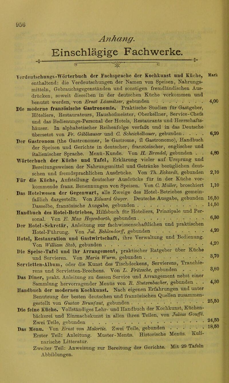 ÜDG Allhang. Einschlägige F ach werke. Vordentsclmngs-TVörterbucli der Fachsprache der Kochkunst und Küche, enthaltend: die Verdeutschungen der Namen von Speisen, Nahrungs- mitteln, Gebrauchsgegenständen und sonstigen fremdländischen Aus- drücken, soweit dieselben in der deutschen Küche verkommen und benutzt werden, von KVwsi Lössnitzer, gebunden Die moderne französische Gastronomie. Praktische Studien für Gastgeber, Höteliers, Restaurateurs, Haushofmeister, Oberkellner, Service-Chefs und das Bedienungs-Personal der Hotels, Restaurants und Herrschafts- häuser. In alphabetischer Reihenfolge verfaßt und in das Deutsche übersetzt von Fr. GibViauser und C. Scheicheibauer, gebunden.... Der Gastronom (the Gastronomer, le Gastrome, il Gastronomo), Handbuch der Speisen und Gerichte in deutscher, französischer, englischer und italienischer Sprache. Menü-Kunde. Von H. Brendel, gebunden . . Wörterbuch der Küche und Tafel, Erklärung vieler auf Ursprung und Bereitungsweisen der Nahrungsmittel und Getränke bezüglichen deut- schen und fremdsprachlichen Ausdrücke. Von Th. Eckardt, gebunden Für die Küche, Aufstellung deutscher Ausdrücke für in der Küche vor- kommende franz. Benennungen von Speisen. Von C. Müller, broschiert Das Hotelwesen der Gegenwart, alle Zweige des Hotel-Betriebes gemein- faßlich dargesteUt. Von Eduard Guyer. Deutsche Ausgabe, gebunden Dasselbe, französische Ausgabe, gebunden Handbuch des Hotel-Betriebes, HRfsbuch für Hoteliers, Prinzipale und Per- sonal. Von E. Max Hegenbarth, gebunden Der Hotel-Sekretär, Anleitung zur fach wissenschaftlichen und praktischen Hotel-Führung. Von Jul. Behlendorff, gebunden Hotel, Restauration und Gastwirtschaft, ihre Verwaltung und Bedienung. Von William Stab, gebunden Die Speise-Tafel und ihr Arrangement, praktischer Ratgeber über Küche und Servieren. Von Maria Wurm, gebunden Servietten-Album, oder die Kunst des Tischdeckens, Servierens, Tranchie- rens und Servietten-Brechens. Von L. Fritzsche, gebrmden . . . . Das Diner, prakt. Anleitung zu dessen Service und Arrangement nebst einer Sammlung hervorragender Menüs von B,. Stutzenbacher, gebunden . Handbuch der modernen Kochkunst. Nach eigenen Erfahrungen und imter Benutzung der besten deutschen und französischen Quellen zusammen- gestellt von Gustav Brunfaut, gebunden Die feine Küche. Vollständiges Lehr- und Handbuch der Kochkunst, Küchen- bäckerei und Einmachekunst in allen ihren Teilen, von Julius Gmiffe. Zwei Teüe, gebunden Das Menu. Von Ernst von Malortie. Zwei Teile, gebunden Erster Teü: Anleitung. Muster-Menüs. Historische Menüs. Kuli- narische Litteratur. Zweiter Teil: Anweisung zur Bereitung der Gerichte. Mit 29 Tafeln Abbildungen. Mark 4,00 6,20 4.80 2,10 1,10 16,50 14.60 6.30 4,20 4,20 3,70 3.80 4.30 26.60 24.60 18.60