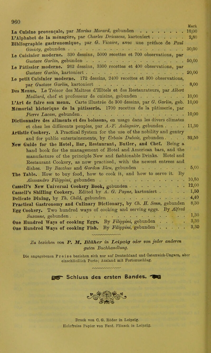 Mark La Galsine proTen<jale, par Marius Morard, gebunden 10,00 L’Alpliabot de la mönagöre, par Charles Driessens, kartoniert 2,80 Bibliograpkie gastronomique, par G-. Vicaire, avec une pr6face de Paul Ginisty, gebunden 30,00 Le Cuisinier moderne. 330 dessins, 5000 recettes et 700 observations, par Gustave Garlin, gebunden 60,00 Le Pfttissier moderne. 262 dessins, 3300 recettes et 400 observations, par Gustave Garlin, kartoniert 20,00 Le petlt Cuisinier moderne. 172 dessins, 2400 recettes et 300 observations, par Gustave Garlin, kartoniert 8,00 Des Menus. Le Tresor des Maitres d’Hötels et des Restaurateurs, par Albert Maillard, cbef et professeur de cuisine, gebunden 10,00 L’Art de faire son meuu. Carte illuströe de 300 dessins, par G. Garlin, geb. 10,00 Memorial liistorique de la pätisserie. 1700 recettes de la pätisserie, par Pierre Lacam, gebunden 10,00 Dictionnaire des aliments et des boissons, en usage dans les divers climates et cbez les difförents peuples, par A.-F. Aulagnier, gebunden .... 11,30 Artistic Cookery. A Practical System £or tbe use of tke nobility and gentry and for public entertainements, by Urbain Dubais, gebunden.... 32,50 Kew Guide for tbe Hotel, Bar, Restaurant, Butler, and Chef. Being a band book for tbe management of Hotel and American bars, and tbe manufacture of tbe principle New and fasbionable Drinks. Hotel and Restaurant Cookery, as now practised, witb tbe newest entrees and disbes. By Bacchus and Gordon Bleu, gebunden 5,00 Tbe Table. How to buy food, bow to cook it, and bow to serve it. By Alessandro Filippini, gebunden 10,50 Cassell’s New Universal Cookery Book, gebunden. 12,00 Cassell’s Shilling Cookery. Edited by A. G. Patjne, kartoniert 1,50 Delicate Diuiug, by Th. Child, gebunden 4,40 Practical Gastronomy and Culinary Dictionary, by Ch. B. Senn, gebunden 8,30 Egg Cookery. Two bundred ways of cooking and serving eggs. By Alfred Suzanne, gebunden 1)30 One Hundred Ways of cooking Eggs. By Filippini, gebunden ... . 3,30 One Hundred Ways of cooking Fish. By Filippini, gebunden 3,30 Zu beziehen von P. M. Blüher in Leipzig oder von jeder anderen guten Buchhandlung. Die angegebenen Preise beziehen sich nur auf Deutschland und Österreich-Ungarn, aber einschließlich Porto; Ausland mit Portozuschlag. Schluss des ersten Bandes. 9Q Druck von 0. G. Röder in Leipzig. Holzfreies Papier von Ferd. Flinsch iu Leipzig.