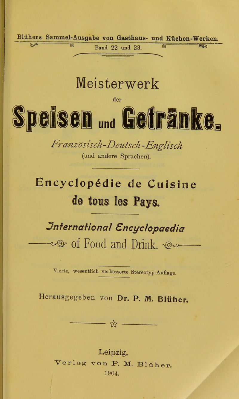 Band 22 und 23. ©■ Meisterwerk Franz'ösisch-Deutsch-Englisch (und andere Sprachen). Encyclopedie de Cuisine t0is les Pays. Jnternational Sncychpaedia of Food and Drink. Vierte, wesentlich verbesserte Stereotyp-Auflage. Herausgegeben von Dr. P. M. Blüher. Leipzig. Verlag von P. M. Blüher. 1904.