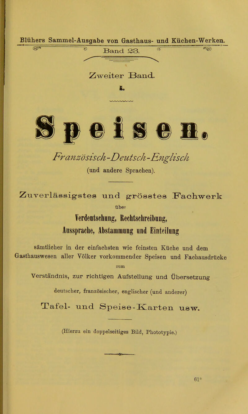 Blühers Sammel-Ausgabe von Gasthaus- und Küchen-Werken. ^ ^ Band S3. Zweiter Band- it Französisch -Deutsch -Rnglisch (und andere Sprachen). Zuverlässigstes und grösstes Machwerk über Verdentsehung, Reehtsehreibong, Aussprache, Abstammung und Einteilung sämtlicher in der einfachsten wie feinsten Küche und dem Gasthauswesen aller Völker vorkommender Speisen und Fachausdrticke zum Verständnis, zur richtigen Aufstellung und Übersetzung deutscher, französischer, englischer (und anderer) Tafel- und Speise-ICarten usw. (Hierzu ein doppelseitiges Bild, Phototypie.)